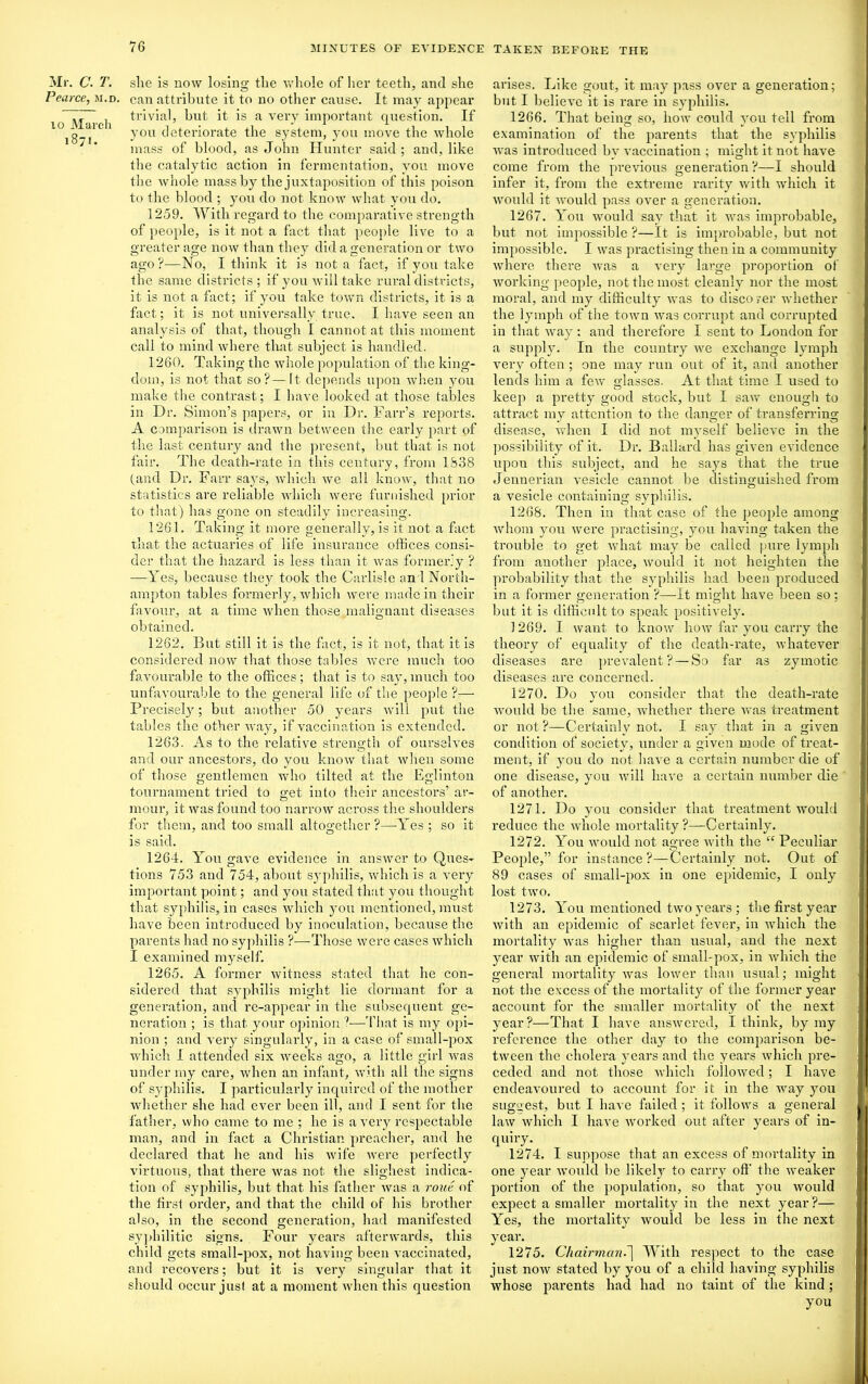 Mr. C. T. Pearce, m.d, io March 1871. she is now losing the whole of her teeth, and she can attribute it to no other cause. It may appear trivial, but it is a very important question. If you deteriorate the system, you move the whole mass of blood, as John Hunter said; and, like the catalytic action in fermentation, you move the whole mass by the juxtaposition of this poison to the blood ; you do not know what you do. 1259. With regard to the comparative strength of people, is it not a fact that people live to a greater age now than they did a generation or two ago?—No, I think it is not a fact, if you take the same districts; if you will take rural districts, it is not a tact; if you take town districts, it is a fact; it is not universally true. I have seen an analysis of that, though I cannot at this moment call to mind where that subject is handled. 1260. Taking the whole population of the king- dom, is not that so?—It depends upon when you make the contrast; I have looked at those tables in Dr. Simon’s papers, or in Dr. Farr’s reports. A comparison is drawn between the early part of the last century and the present, but that is not fair. The death-rate in this century, from 1838 (and Dr. Farr says, which we all know, that no statistics are reliable which were furnished prior to that) has gone on steadily increasing. 1261. Taking it more generally, is it not a fact that the actuaries of life insurance offices consi- der that the hazard is less than it was formerly ? —Yes, because they took the Carlisle and North- ampton tables formerly, which were made in their favour, at a time when those malignant diseases obtained. 1262. But still it is the fact, is it not, that it is considered now that those tables were much too favourable to the offices; that is to say, much too unfavourable to the general life of the people ?— Precisely; but another 50 years will put the tables the other way, if vaccination is extended. 1263. As to the relative strength of ourselves and our ancestors, do you know that when some of those gentlemen who tilted at the Eglinton tournament tried to get into their ancestors’ ar- mour, it was found too narrow across the shoulders for them, and too small altogether?—Yes; so it is said. 1264. You gave evidence in answer to Ques- tions 753 and 754, about syphilis, which is a very important point; and you stated that you thought that syphilis, in cases which you mentioned, must have been introduced by inoculation, because the parents had no syphilis ?—Those were cases which I examined myself. 1265. A former witness stated that he con- sidered that syphilis might lie dormant for a generation, and re-appear in the subsequent ge- neration ; is that your opinion ?—-That is my opi- nion ; and very singularly, in a case of small-pox which I attended six weeks ago, a little girl was under my care, when an infant, with all the signs of syphilis. I particularly inquired of the mother whether she had ever been ill, and I sent for the father, who came to me ; he is a very respectable man, and in fact a Christian preacher, and he declared that he and his wife were perfectly virtuous, that there was not the slighest indica- tion of syphilis, but that his father was a roue of the tirsl order, and that the child of his brother also, in the second generation, had manifested syphilitic signs. Four years afterwards, this child gets small-pox, not having been vaccinated, and recovers; but it is very singular that it should occur just at a moment when this question arises. Like gout, it may pass over a generation; but I believe it is rare in syphilis. 1266. That being so, how could you tell from examination of the parents that the syphilis was introduced by vaccination ; might it not have come from the previous generation ?—I should infer it, from the extreme rarity with which it would it would pass over a generation. 1267. You would say that it was improbable, but not impossible ?—It is improbable, but not impossible. I was practising then in a community where there was a very large proportion of working people, not the most cleanly nor the most moral, and my difficulty was to discover whether the lymph of the town was corrupt and corrupted in that way : and therefore I sent to London for a supply. In the country we exchange lymph very often ; one may run out of it, and another lends him a few glasses. At that time I used to keep a pretty good stock, but I saw enough to attract my attention to the danger of transferring disease, when I did not myself believe in the possibility of it. Dr. Ballard has given evidence upon this subject, and he says that the true Jennerian vesicle cannot be distinguished from a vesicle containing syphilis. 1268. Then in that case of the people among whom you were practising, you having taken the trouble to get what may be called pure lymph from another place, would it not heighten the probability that the syphilis had been produced in a former generation ?—-It might have been so; but it is difficult to speak positively. 1269. I want to know how far you carry the theory of equality of the death-rate, whatever diseases are prevalent? — So far as zymotic diseases are concerned. 1270. Do you consider that the death-rate would be the same, whether there was treatment or not ?—Certainly not. I say that in a given condition of society, under a given mode of treat- ment, if you do not have a certain number die of one disease, you will have a certain number die of another. 1271. Do you consider that treatment would reduce the whole mortality ?—Certainly. 1272. You would not agree with the “ Peculiar People,” for instance?—Certainly not. Out of 89 cases of sinall-pox in one epidemic, I only lost two. 1273. You mentioned two years; the first year with an epidemic of scarlet fever, in which the mortality was higher than usual, and the next year with an epidemic of small-pox, in which the general mortality was lower than usual; might not the excess of the mortality of the former year account for the smaller mortality of the next year?—That I have answered, I think, by my reference the other day to the comparison be- tween the cholera years and the years which pre- ceded and not those which followed; I have endeavoured to account for it in the xvay you suggest, but I have failed ; it follows a general law which I have worked out after years of in- quiry. 1274. I suppose that an excess of mortality in one year would be likely to carry oft' the weaker portion of the population, so that you would expect a smaller mortality in the next year ?— Yes, the mortality would be less in the next year. 1275. Chairman.'] With respect to the case just now stated by you of a child having syphilis whose parents had had no taint of the kind; you