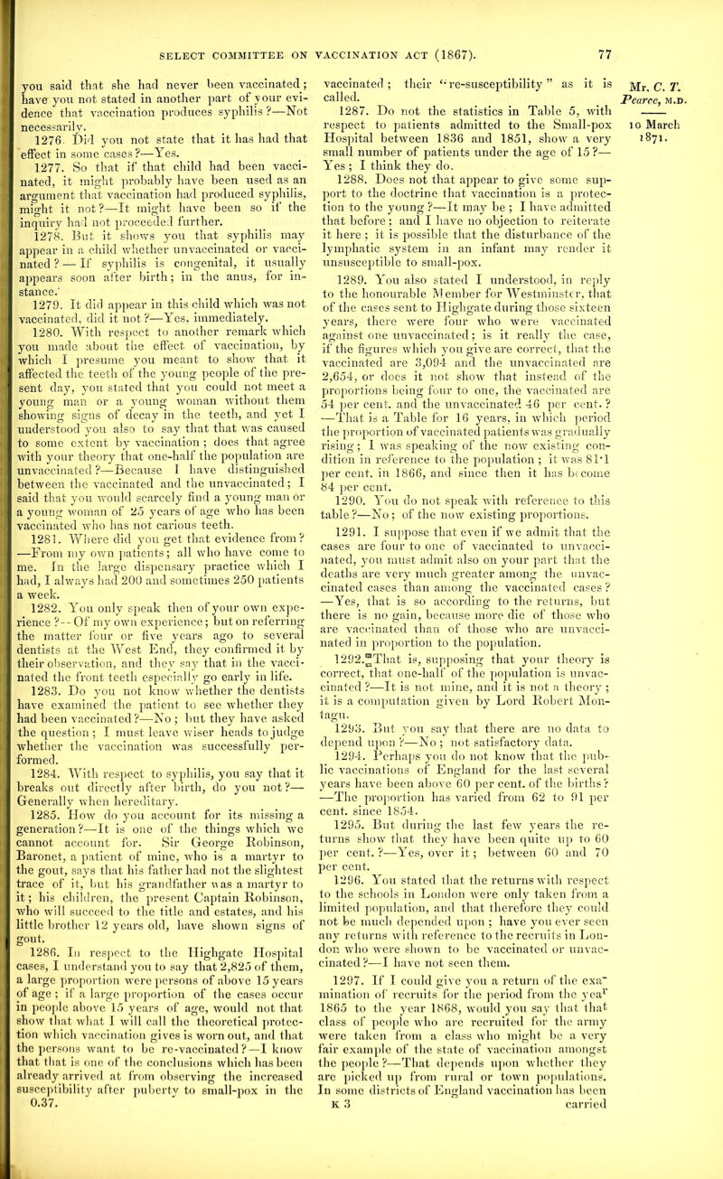 you said that she had never been vaccinated; have you not stated in another part of y our evi- dence that vaccination produces syphilis ?—Not necessarily. 1276. Did you not state that it has had that effect in some cases?—Yes. 1277. So that if that child had been vacci- nated, it might probably have been used as an argument that vaccination had produced syphilis, might it not ?—It might have been so if the inquiry had not proceeded further. 1278. But it shows you that syphilis may appear in a child whether unvaccinated or vacci- nated ? — If syphilis is congenital, it usually appears soon after birth; in the anus, for in- stance.' 1279. It did appear in this child which was not vaccinated, did it not ?—Yes, immediately. 1280. With respect to another remark which you made about the effect, of vaccination, by which I presume you meant to show that it affected the teeth of the young people of the pre- sent day, you stated that yrou could not meet a young man or a young woman without them showing signs of decay in the teeth, and yet I understood you also to say that that was caused to some extent by vaccination ; does that agree with your theory that one-half the population are unvaccinated ?—Because I have distinguished between the vaccinated and the unvaccinated; I said that you would scarcely find a young man or a young woman of 25 years of age who has been vaccinated who has not carious teeth. 1281. Where did you get that evidence from? —From my own patients; all who have come to me. In the large dispensary practice which I had, I always had 200 and sometimes 250 patients a week. 1282. You only speak then of your own expe- rience ?— Of my own experience; but on referring the matter four or five yeai’s ago to sevei'al dentists at the West End, they confirmed it by their observation, and they say that in the vacci- nated the front teeth especially go early in life. 1283. Do you not know whether the dentists have examined the patient to see whether they had been vaccinated ?—No ; but they have asked the question ; I must leave wiser heads to judge whether the vaccination was successfully per- formed. 1284. With respect to syphilis, you say that it breaks out directly after birth, do you not?— Generally when hereditai'y. 1285. How do you account for its missing a genei'ation ?—It is one of the things which we cannot account for. Sir George Robinson, Baronet, a patient of mine, who is a martyr to the gout, says that his father had not the slightest trace of it, but his grandfather was a martyr to it; his children, the present Captain Robinson, who will succeed to the title and estates, and his little brother 12 years old, have shown signs of gout. 1286. In l-espect to the Highgate Hospital cases, I understand you to say that 2,825 of them, a lai'ge proportion were persons of above 15 years of age ; if a laxge proportion of the cases occur in people above 15 yeai-s of age, would not that show that wlxat I will call the theoi’etical protcc- tion which vaccination gives is worn out, and that the persons want to be re-vaccinated?—I know that that is one of the conclusions which has been already arrived at from observing the increased susceptibility after puberty to small-pox in the 0.37. vaccinated; their f* re-susceptibility ” as it is called. 1287. Do not the statistics in Table 5, with respect to patients admitted to the Small-pox Hospital between 1836 and 1851, show a veiy small number of patients under the age of 15 ?— Yes ; I think they do. 1288. Does not that appear to give some sup- port to the doctrine that vaccination is a protec- tion to the young ?—It may be ; I have admitted that before; and I have no objection to reiterate it here ; it is possible that the disturbance of the lymphatic system ixx an infant may render it unsusceptible to small-pox. 1289. You also stated I undei’stood, in reply to the honoui’able Member for Westminster, that of the cases sent to Highgate during those sixteen years, there were four who wei-e vaccinated against one unvaccinated; is it really the case, if the figures which you give are correct, that the vaccinated are 3,094 and the unvaccinated are 2,654, or docs it not show that instead of the proportions being four to one, the vaccinated are 54 per cent, and the unvaccinated 46 per cent. ? —That is a Table for 16 years, in which period the proportion of vaccinated patients was gradually rising; I was speaking of the now existing con- dition in reference to the population ; it xvas 81*1 per cent, in 1866, and since then it has become 84 per cent. 1290. You do not speak with reference to this table?—No; of the now existing propoi'tions. 1291. I suppose that even if we admit that the cases are four to one of vaccinated to unvacci- nated, you must admit also on your part that the deaths are veiy much greater among the unvac- cinated cases than among the vaccinated cases ? —Yes, that is so according to the returns, but there is no gain, because more die of those who are vaccinated than of those who are unvacci- nated in proportion to the population. !292.^That is, supposing that your tlxeoi’y is correct, that one-half of the population is unvac- cinated ?—It is not mine, and it is not a theory ; it is a computation given by Lord Robert Mon- tagu. 1293. But you say that there ai’e no data to depend upon ?—No ; not satisfactory data. 1294. Perhaps you do not know that the pub- lic vaccinations of England for the last several years have been above 60 per cent, of the births? —The proportion has varied from 62 to 91 per cent, since 1854. 1295. But during the last few years the re- turns show that they have been quite up to 60 per cent.?—Yes, over it; between 60 and 70 per cent. 1296. You stated that the returns with respect to the schools in London were only taken from a limited population, and that therefore they could not be much, depended upon ; have you ever seen any returns with reference to the recruits in Lon- don who were shown to be vaccinated or unvac- cinated ?—I have not seen them. 1297. If I could give you a return of the exa- mination of recruits for the period from the yea1’ 1865 to the year 1868, would you say that that class of people who are recruited for the army were taken from a class who might be a very fair example of the state of vaccination amongst the people ?—That depends upon whether they are picked up from rural or town populations. In some districts of England vaccination lias been K 3 carried Mr. C. 1\ Pearce, m.d. 10 March 1871.