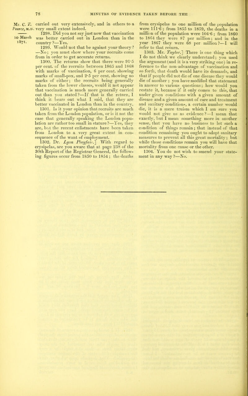 Mr. C. T. carried out very extensively, and in others to a Pearce, m.d. very small extent indeed. 1298. Did you not say just now that vaccination 10 March Was better carried out in London than iu the 1 ^71 • country ?—Yes. 1299. Would not that be against your theory? —No; you must show where your recruits come from in order to get accurate returns. 1300. The returns show that there were 91*5 per cent, of the recruits between 1865 and 1868 with marks of vaccination, 6 per cent, showing marks of small-pox, and 2-5 per cent, showing no marks of either; the recruits being generally taken from the lower classes, would it not appear that vaccination is much more generally carried out than you stated?—If that is the return, I think it bears out what I said, that they are better vaccinated in London than in the country. 1301. Is it your opinion that recruits are much taken from the London population, or is it not the case that generally speaking the London popu- lation are rather too small in stature?—Yes, they are, but the recent enlistments have been taken from London to a very great extent in con- sequence of the want of employment. 1302. Dr. Lyon Playfair.] With regard to erysipelas, are you aware that at page 238 of the 30th Report of the Registrar General, the follow- ing figures occur from 1850 to 1854 ; the deaths from erysipelas to one million of the population were 111*6 ; from 1855 to 1859, the deaths in a million of the population were 104’6 ; from 1860 to 1864 they were 87 per million; and in the year 1867 they were 68 per million ?—I will refer to that return. 1303. Mr. Taylor.~\ There is one thing which I do not think we clearly understand; you used the argument (and it is a very striking one) in re- ference to the non-advantage of vaccination and so forth, that death would have its demands, and that if people did not die of one disease they would die of another ; you have modified that statement in answer to various questions; how would you restate it, because if it only comes to this, that under given conditions with a given amount of disease and a given amount of care and treatment and sanitary conditions, a certain number would die, it is a mere truism which I am sure you would not give us as evidence ?—I mean that exactly, but I mean something more in another sense, that you have no business to let such a condition of things remain; that instead of that condition remaining you ought to adojit sanitary measures to prevent all this great mortality; but while those conditions remain you will have that mortality from one cause or the other. 1304. You do not wish to amend your state- ment in any way ?—No.