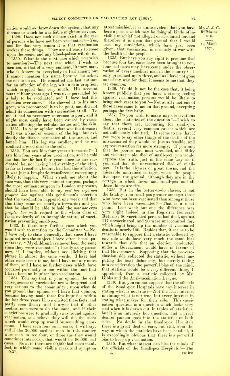 nation would so throw clown the system, that any disease to which he was liable might supervene. 1329. Does not such disease exist in the case of persons who have not been vaccinated ?—--1 es, and for that very reason it is that vaccination evokes these things. They are all ready to come upon the scene, and any biood-poison will do it. 1330. What is the next case which you wish to mention?—The next case which I wish to mention, is that of a very eminent, literary man, who is known to everybody in Parliament, but I cannot mention his name because he asked me not to do so. He consulted me last autumn for an affection of the leg, with a skin eruption, which crippled him very much. His account was : “Four years ago I was over-persuaded by a lady to be vaccinated, and I have had this affection ever since.” He showed it to his sur- geon, who pronounced it to be gout, and did not admit its connection with vaccination at all. To me it had no necessary reference to gout, and it might most easily have been caused by vacci- nation affecting the cellular tissues and the skin. 1331. In your opinion what was the disease ? —It was a kind of eczema of the leg; but evi- dently the disease permeated all the tissues, and lamed him. His leg was swollen, and he was confined a good deal to the sofa. 1332. You saw him four years afterwards ?—I saw him four years after vaccination, and he told me that for the last four years since he was vac- cinated, he, not having had anything of the kind, as far as I recollect, before, had had this affection. It was just a lymphatic transference exceedingly likely to happen. What struck me about the case was, that this very eminent surgeon, perhaps the most eminent surgeon in London at present, should have been able to say post hoc ergo non propter hoc against this gentleman’s assertion that the vaccination happened one week and that this thing came on shortly afterwards; and yet that he should be able to hold the post hoc ergo propter hoc with regard to the whole class of facts, evidently of an intangible nature, of vacci- nation preventing small-pox. ' 1333. Is there any further case which you would wish to mention to the Committee ?—No. I have only to state generally, that since I have inquired into the subject I have often heard pa- rents say, “ My children have never been the same since they were vaccinated” ; hardly a day passes now, if I inquire, without my eliciting that phrase in almost the same Avords. I have had other cases occur to me, but I have not any notes of them, and I have no further cases which have occurred personally to me within the time that I have been an inquirer into vaccination. 1334. You say that in your opinion the evil consequences of vaccination are wide-spread and very serious to the community ; upon what do you ground that opinion ?—I have that opinion, because having made these few inquiries within the last three years I have elicited these facts, and partly seen them ; and I argue that if other medical men were to do the same, and if their convictions were to gradually sway round against vaccination, as I believe they will do, the cases which would crop up would be something enor- mous. 1 have seen four such cases, I will say, and if the 30,000 medical men in this country were each to see four, or three (as they would sometimes interlock), that would be 90,000 bad cases. Now, if there arc 90,000 bad cases mani- fest, in which some visible mai’k and symptom 0.37. attest mischief, it is quite evident that you have Mr. ,/. J. G. here a poison which may be doing all kinds of in- Wilkinson, visible mischief not alleged or accounted for, and M■ n. therefore it is upon that ground that I would base my convictions, which have just been 11 Mm'di given, that vaccination is seriously at war with 1871. the health of the people. 1335. But have you any right to presume that because four bad cases have been brought to you, four bad cases may have come under the obser- vation of every medical man in the country ?—I only presumed upon three, and as I have not gone out of my way for them it seems to me that they are common. 1336. Would it not be the case that, it being- known publicly that you have a strong feeling against vaccination, persons would be likely to bring such cases to you ?—-Not at all; not one of those cases came to me on that ground, excepting perhaps the first baby. 1337. Do you Avish to make any observations about the statistics of the question ?—I Avish to say that there are, accounting for small-pox deaths, several very common causes which are not sufficiently admitted. It seems to me that if you Avere to say other things of the deaths of the unvaccinated they Avould be just as feasible, and express causation far more strongly. If you said that the poorest and most wretched, and filthy and vicious people, died of small-pox, you Avould express the truth, just in the same Avay as if you said that the unvaccinated died of small- pox. It is the abysses of great towns, and the miserable undrained cottages, Avhere the people live upon the ground, although they are in the cottage in Avhich fever and small-pox and all those things are rife. 1338. But in the better-to-do classes, is not the fatality from small-pox greater amongst those who haAre not been vaccinated than amongst those Avho have been vaccinated?—That is a moot point. Last Aveek but one the difference Avas very slight indeed in the Registrar General’s Returns ; 80 vaccinated persons had died, against 117 unvaccinated, and 20 were unaccounted for, Avhich might bring up the number of vaccinated deaths to nearly 100. Besides that, it seems to be reasonable to suppose that a statistic collected by one side would have very much the same bias towards that side that an election conducted under a Government would have in favour of that Government. Supposing that the pro-vac- cination side collected the statistic, without im- puting the least dishonesty, but merely taking into consideration the poAverful bias of the mind, that statistic Avould be a very different thing, I apprehend, from a statistic collected by Mr. Gibbs and the Anti-vaccination League. 1339. But you cannot suppose that the officials of the Small-pox Hospitals have any interest in stating Avhat is not true?—Not the least interest in stating Avhat is not true, but every interest in stating Avhat makes for their side. This vacci- nation question is a question which looks very cool Avhen it is draAvn out in tables of statistics, but it is an intensely hot question, and a great deal of passion goes into the statistics on both sides. No doubt in the Small-pox Hospitals there is a great deal of care, but still, from the way in which the statistics have been handled, it is exceedingly obvious that there is a poAverful bias to keep up vaccination. 1340. But what interest can bias the minds of the officials of the Small-pox Hospitals ?—The L entire