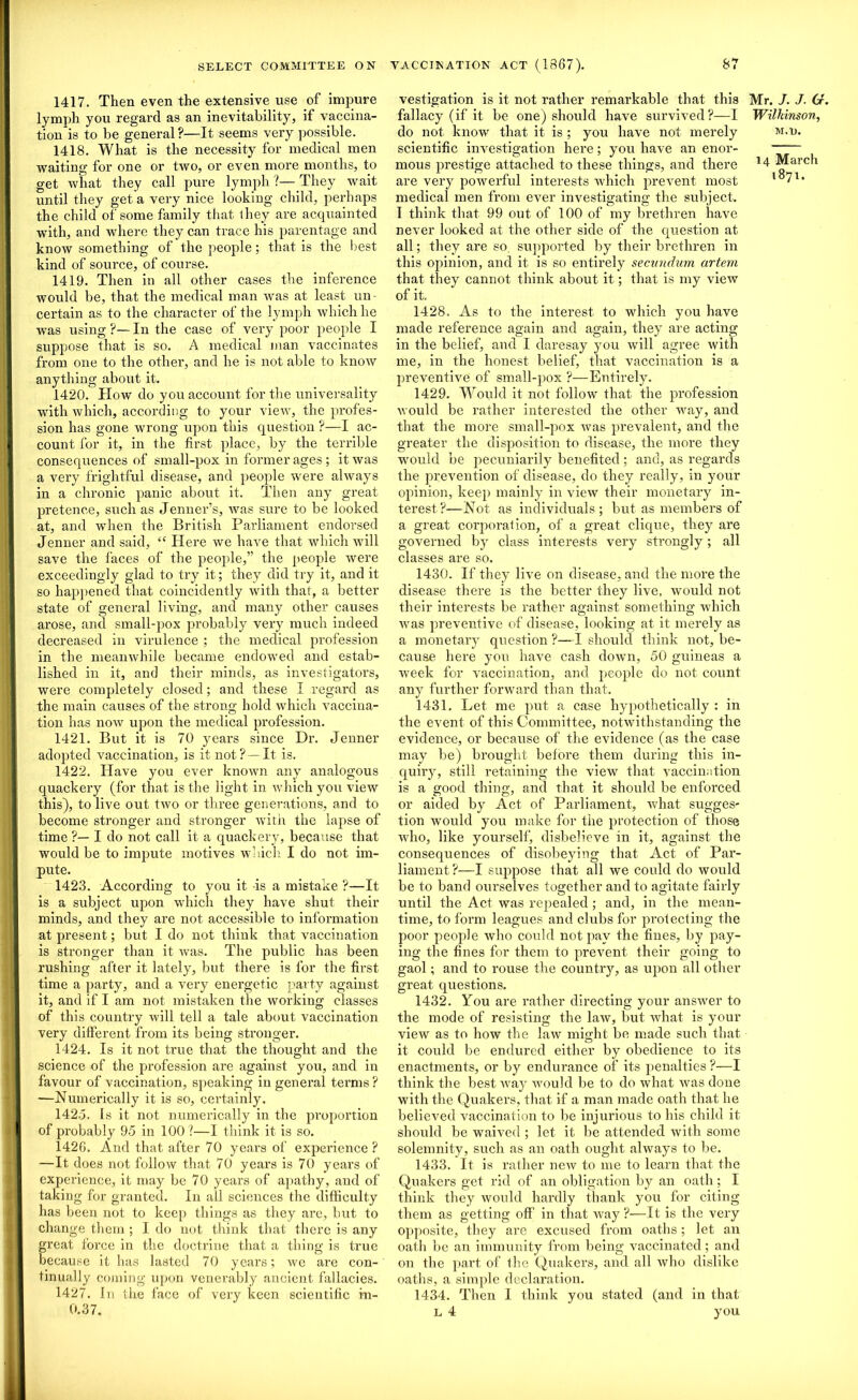 1417. Then even the extensive use of impure lymph you regard as an inevitability, if vaccina- tion*^ to be general?—It seems very possible. 1418. What is the necessity for medical men waiting for one or two, or even more months, to get what they call pure lymph ?— They wait until they get a very nice looking child, perhaps the child of some family that ihey are acquainted with, and where they can trace his parentage and know something of the people; that is the best kind of source, of course. 1419. Then in all other cases the inference would be, that the medical man was at least un- certain as to the character of the lymph which he was using ?— In the case of very poor people I suppose that is so. A medical man vaccinates from one to the other, and he is not able to know anything about it. 1420. How do you account for the universality with which, according to your view, the profes- sion has gone wrong upon this question ?—I ac- count for it, in the first place, by the terrible consequences of small-pox in former ages; it was a very frightful disease, and people were always in a chronic panic about it. Then any great pretence, such as Jenner’s, was sure to be looked at, and when the British Parliament endorsed Jenner and said, “ Here we have that which will save the faces of the people,” the people were exceedingly glad to try it; they did try it, and it so happened that coincidently with that, a better state of general living, and many other causes arose, and small-pox probably very much indeed decreased in virulence ; the medical profession in the meanwhile became endowed and estab- lished in it, and their minds, as investigators, were completely closed; and these I regard as the main causes of the strong hold which vaccina- tion has now upon the medical profession. 1421. But it is 70 years since Dr. Jenner adopted vaccination, is it not? —It is. 1422. Have you ever known any analogous quackery (for that is the light in which you view this), to live out two or three generations, and to become stronger and stronger with the lapse of time ?— I do not call it a quackery, because that would be to impute motives which I do not im- pute. 1423. According to you it -is a mistake ?—It is a subject upon which they have shut their minds, and they are not accessible to information at present; but I do not think that vaccination is stronger than it was. The public has been rushing after it lately, but there is for the first time a party, and a very energetic party against it, and if I am not mistaken the working classes of this country will tell a tale about vaccination very different from its being stronger. 1424. Is it not true that the thought and the science of the profession are against you, and in favour of vaccination, speaking in general terms ? —Numerically it is so, certainly. 142.3. Is it not numerically in the proportion of probably 95 in 100?—I think it is so. 1426. And that after 70 years of experience? —It does not follow that 70 years is 70 years of experience, it may be 70 years of apathy, and of taking for granted. In all sciences the difficulty has been not to keep things as they are, but to change them ; I do not think that there is any great force in the doctrine that a thing is true because it has lasted 70 years; we are con- tinually coming upon venerably ancient fallacies. 1427. In the face of very keen scientific in- 0.37. vestigation is it not rather remarkable that this Mr. J. J. G. fallacy (if it be one) should have survived?—I Wilkinson, do not know that it is; you have not merely m.u. scientific investigation here; you have an enor- mous prestige attached to these things, and there *4 March are very powerful interests which prevent most ,°71* medical men from ever investigating the subject. I think that 99 out of 100 of my brethren have never looked at the other side of the question at all; they are so. supported by their brethren in this opinion, and it is so entirely secundum artem that they cannot think about it; that is my view of it. 1428. As to the interest to which you have made reference again and again, they are acting in the belief, and I daresay you will agree with me, in the honest belief, that vaccination is a preventive of small-pox ?—Entirely. 1429. Would it not follow that the profession would be rather interested the other wray, and that the more small-pox was prevalent, and the greater the disposition to disease, the more they w'oukl be pecuniarily benefited; and, as regards the prevention of disease, do they really, in your opinion, keep mainly in view their monetary in- terest?—Not as individuals; but as members of a great corporation, of a great clique, they are governed by class interests very strongly; all classes are so. 1430. If they live on disease, and the more the disease there is the better they live, would not their interests be rather against something which Avas preventive of disease, looking at it merely as a monetary question ?—I should think not, be- cause here you have cash down, 50 guineas a week for vaccination, and people do not count any further forward than that. 1431. Let me put a case hypothetically : in the event of this Committee, notwithstanding the evidence, or because of the evidence (as the case may be) brought before them during this in- quiry, still retaining the view that vaccination is a good thing, and that it should be enforced or aided by Act of Parliament, Avhat sugges- tion would you make for the protection of those who, like yourself, disbelieve in it, against the consequences of disobeying that Act of Par- liament ?—I suppose that all we could do would be to band ourselves together and to agitate fairly until the Act Avas repealed; and, in the mean- time, to form leagues and clubs for protecting the poor people Avho could not pay the fines, by pay- ing the fines for them to prevent their going to gaol; and to rouse the country, as upon all other great questions. 1432. You are rather directing your answer to the mode of resisting the laAv, but Avhat is your view as to how the laAv might be made such that it could be endured either by obedience to its enactments, or by endurance of its penalties ?—I think the best Avay would be to do Avhat Avas done with the Quakers, that if a man made oath that he believed vaccination to be injurious to his child it should be waived ; let it be attended with some solemnity, such as an oath ought ahvays to be. 1433. It is rather neAv to me to learn that the Quakers get rid of an obligation by an oath; I think they Avould hardly thank you for citing them as getting off in that Avay ?—It is the very opposite, they are excused from oaths; let an oath be an immunity from being vaccinated; and on the part of the Quakers, and all Avho dislike oaths, a simple declaration. 1434. Then I think you stated (and in that l 4 you