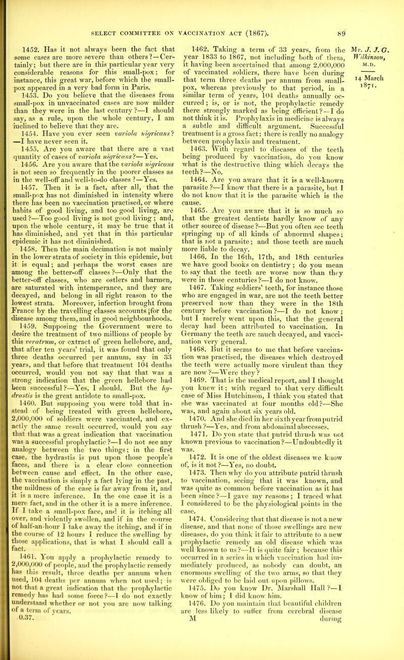 1452. Has it not always been the fact that some cases are more severe than others? — Cer- tainly; hut there are in this particular year very considerable reasons for this small-pox; for instance, this great war, before which the small- pox appeared in a very bad form in Paris. 1453. Do you believe that the diseases from small-pox in unvaccinated cases are now milder than they were in the last century ?—I should say, as a rule, upon the whole century, I am inclined to believe that they are. 1454. Have you ever seen variola nigricans ? —I have never seen it. 1455. Are you aware that there are a vast quantity of cases of variola nigricans ?—Yes. 1456. Are you aware that the variola nigricans is not seen so frequently in the poorer classes as in the well-off and well-to-do classes ?—Yes. 1457. Then it is a fact, after all, that the small-pox has not diminished in intensity where there has been no vaccination practised, or where habits of good living, and too good living, are used ?—Too good living is not good living ; and, upon the whole century, it may be true that it lias diminished, and yet that in this particular epidemic it has not diminished. 1458. Then the main decimation is not mainly in the lower strata of society in this epidemic, but it is equal; and perhaps the worst cases are among the better-off classes ?—Only that the better-off classes, who are ostlers and barmen, are saturated with intemperance, and they are decayed, and belong in all right reason to the lowest strata. Moreover, infection brought from France by the travelling classes accounts (for the disease among them, and in good neighbourhoods. 1459. Supjiosing the Government were to desire the treatment of two millions of people by this veratrurn, or extract of green hellebore, and, that after ten years’ trial, it was found that only three deaths occurred per annum, say in 33 years, and that before that treatment 104 deaths occurred, would you not say that that was a strong indication that the green hellebore had been successful ?—Yes, I should. But the hy- drastis is the great antidote to small-pox. 1460. But supposing you were told that in- stead of being treated with green hellebore, 2,000,000 of soldiers were vaccinated, and ex- actly the same result occurred, would you say that that was a great indication that vaccination was a successful prophylactic ?—I do not see any analogy between the two things; in the first case, the hydrastis is put upon those people’s faces, and there is a clear close connection between cause and effect. In the other case, the vaccination is simply a fact lying in the past, the mildness of the case is far away from it, and it is a mere inference. In the one case it is a mere fact, and in the other it is a mere inference. If I take a small-pox face, and it is itching all over, and violently swollen, and if in the course of half -an-hour I take away the itching, and if in the course of 12 hours I reduce the swelling by those applications, that is what I should call a fact. 1461. You apply a prophylactic remedy to 2,000,000 of people, and the prophylactic remedy has this result, three deaths per annum when used, 104 deaths per annum when not used; is not that a great indication that the prophylactic remedy has had some force?—I do not exactly understand whether or not you are now talking of a term of years. 0.37. 1462. Taking a term of 33 years, from the Mi-. J. J. G. year 1833 to 1867, not including both of them, Wilkinson, it having been ascertained that among 2,000,000 M'D of vaccinated soldiers, there have been during that term three deaths per annum from small- March pox, whereas previously to that period, in a l8'1, similar term of years, 104 deaths annually oc- curred ; is, or is not, the prophylactic remedy there strongly marked as being efficient? —I do not think it is. Prophylaxis in medicine is always a subtle and difficult argument. Successful treatment is a gross fact; there is really no analogy between prophylaxis and ti’eatment. 1463. With regard to diseases of the teeth being produced by vaccination, do you know what is the destructive thing which decays the teeth?—ISTo. 1464. Are you aware that it is a well-known parasite ?—I know that there is a parasite, but I do not knoiv that it is the parasite which is the cause. 1465. Are you aware that it is so much so that the greatest dentists hardly knoiv of any other source of disease ?—But you often see teeth springing up of all kinds of abnormal shapes: that is not. a parasite; and those teeth are much more liable to decay. 1466. In the 16th, 17th, and 18th centuries we have good books on dentistry; do you mean to say that the teeth are worse now than they were in those centuries ?—I do not know. 1467. Taking soldiers’ teeth, for instance those who are engaged in war, are not the teeth better preserved now than they were in the 18th century before vaccination ?—I do not know ; but I merely went upon this, that the general decay had been attributed to vaccination. In Germany the teeth are much decayed, and vacci- nation very general. 1468. But it seems to me that before vaccina- tion was practised, the diseases which destroyed the teeth were actually more virulent than they are now ?—Were they ? 1469. That is the medical report, and I thought you knew it; with regard to that very difficult case of Miss Hutchinson, I think you stated that she was vaccinated at four months old?—She was, and again about six years old. 1470. And she died in her sixth year from putrid thrush?—Yes, and from abdominal abscesses. 1471. Do you state that putrid thrush was not known previous to vaccination?—Undoubtedly it was. 1472. It is one of the oldest diseases we know of, is it not ?—Yes, no doubt. 1473. Then why do you attribute putrid thrush to vaccination, seeing that it was known, and was quite as common before vaccination as it has been since ?—I gave my reasons ; I traced what I considered to be the physiological points in the case. 1474. Considering that that disease is not a new disease, and that none of those swellings are new diseases, do you think it fair to attribute to a new prophylactic remedy an old disease which was a veil known to us ?—It is quite fair ; because this occurred in a series in Avhich vaccination had im- mediately produced, as nobody can doubt, an enormous swelling of the two arms, so that they Avere obliged to be laid out upon pi Hoavs. 1475. Do you know Dr. Marshall Hall ?—I knoiv of him ; I did knoiv him. 1476. Do you maintain that beautiful children are less likely to suffer from cerebral disease M during