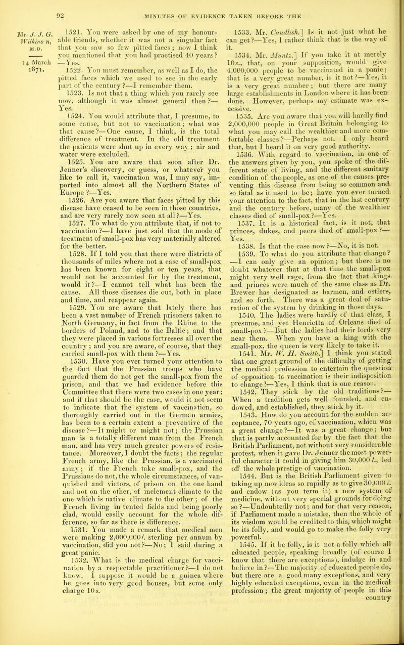 Mr. J. J. G. Wilkin S' ti, M. D. 14 March 1871. 1521. You were asked by one of my honour- able friends, whether it was not a singular fact that you saw so few pitted faces ; now I think you mentioned that you had practised 40 years ? —Yes. 1522. You must remember, as well as I do, the pitted faces which we used to see in the early part of the century ?—I remember them. 1523. Is not that a thing which you rarely see now, although it was almost general then ?— Yes. 1524. You would attribute that, I presume, to some cause, but not to vaccination; what was that cause?—One cause, I think, is the total difference of treatment. In the old treatment the patients were shut up in every way ; air and water were excluded. 1525. You are aware that soon after Dr. Jenner’s discovery, or guess, or whatever you like to call it, vaccination was, I may say, im- ported into almost all the Northern States of Europe ?—Yes. 1526. Are you aware that faces pitted by this disease have ceased to be seen in those countries, and are very rarely now seen at all?—Yes. 1527. To what do you attribute that, if not to vaccination ?—I have just said that the mode of treatment of small-pox has very materially altered for the better. 1528. If I told you that there were districts of thousands of miles where not a case of small-pox has been known for eight or ten years, that would not be accounted for by the treatment, would it ?—I cannot tell what has been the cause. All those diseases die out, both in place and time, and reappear again. 1529. You are aware that lately there has been a vast number of French prisoners taken to North Germany, in fact from the Rhine to the borders of Poland, and to the Baltic; and that they were placed in various fortresses all over the country ; and you are aware, of course, that they carried small-pox with them ?—Yes. 1530. Have you ever turned your attention to the fact that the Prussian troops who have guarded them do not get the small-pox from the prison, and that we had evidence before this Committee that there were two cases in one year; and if that should be the case, would it not seem to indicate that the system of vaccination, so thoroughly carried out in the German armies, has been to a certain extent a preventive of the disease ?—It might or might not; the Prussian man is a totally different man from the French man, and has very much greater powers of resis- tance. Moreover, I doubt the facts; the regular French army, like the Prussian, is a vaccinated army; if the French take small-pox, and the Prussians do not, the whole circumstances, of van- quished and victors, of prison on the one hand and not on the other, of inclement climate to the one which is native climate to the other ; of the French living in tented fields and being poorly clad, would easily account for the whole dif- ference, so far as there is difference. 1531. You made a remark that medical men were making 2,000,000/. sterling per annum by vaccination, did you not?—No; 1 said during a great panic. 1532. What is the medical charge for vacci- nation by a respectable practitioner?—1 do not knew. I suppose it would be a guinea where he goes into very good houses, but some only charge 10 s. 1533. Mr. Candlish.] Is it not just what he can get?—Yes, I rather think that is the wray ol it. 1534. Mr. Mvntz.] If you take it at merely 10s., that, on your supposition, would give 4.000. 000 people to be vaccinated in a panic; that is a very great number, is it not ?—T es, it is a very great number ; but there are many large establishments in London w here it has been done. However, perhaps my estimate Avas ex- cessive. 1535. Are you arvare that you will hardly find 2.000. 000 people in Great Britain belonging to Avhat you may call the Avealthier and more com- fortable classes ?—Perhaps not. I only’ heard that, but I heard it on very good authority. 1536. With regard to vaccination, in one of the ansAvers given by you, you spoke of the dif- ferent state of living, and the different sanitary condition of the people, as one of the causes pre- venting this disease from being so common ancl so fatal as it used to be; have you ever turned your attention to the fact, that in the last century and the century before, many of the Avealthier classes died of small-pox?—Yes. 1537. It is a historical fact, is it not, that princes, dukes, and peers died of small-pox ?— Yes. 1538. Is that the case noAv?—No, it is not. 1539. To what do you attribute that change? —I can only give an opinion; but there is no doubt wdiatever that at that time the small-pox might \’ery Avell rage, from the tact that kings- and princes Avere much of the same class as Dr. BreAver has designated as barmen, and ostlers* and so forth. There Avas a great deal of satu- ration of the system by drinking in those days. 1540. The ladies Avere hardly of that class, I presume, and yet Henrietta of Orleans died of small-pox ?—But the ladies had their lords very near them. When you have a king Avith the small-pox, the queen is \7ery likely to take it. 1541. Mr. W. H. Smith.'] I think you stated that one great ground of the difficulty of getting the medical profession to entertain the question of opposition tc vaccination is their indisposition to change?—Yes, I think that is one reason. 1542. They stick by the old traditions?— When a tradition gets Avell founded, and en- dowed, and established, they stick by it. 1543. PIoav do you account for the sudden ac- ceptance, 70 years ago, of vaccination, Avhicii Avas a great change?—It Avas a great change; but; that is partly accounted for by the fact that the British Parliament, not Avithout very considerable protest, Avhen it gave Dr. Jenner the most power- ful character it could in giving him 30,000 /., led off the Avhole prestige of vaccination. 1544. But is the British Parliament given to taking up neAV ideas so rapidly as to give 30,000 /. and endoAV (as you term it) a neAV system of medicine, without very special grounds for doing so?—Undoubtedly not; and for that very reason, if Parliament made a mistake, then the whole of its wisdom Avould be credited to this, which might be its folly, and would go to make the folly very poAverful. 1545. If it be folly, is it not a folly Avhich all educated people, speaking broadly (of course I know that there are exceptions), indulge in and believe in?—The majority of educated j)eople do, but there are a good many exceptions, and very highly educated exceptions, even in the medical profession ; the great majority of people in this country