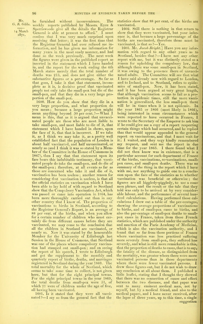 Mr. G. S. Gibbs. 14 March 1871. be furnished without inconvenience. The weekly reports published by Messrs. Eyre & Spottiswoode give all the details the Registrar General is able at present to afford.” I must confess that I was very much surprised upon receiving that letter; it was the first time that the Registrar General had ever refused me in- formation, and he has given me information for many years in the most ready manner, and had done so the week previously. The next week the figures were given in the published report as inserted in the statement which I have handed in, and the report for the week ending the 4th March states merely that the total number of deaths was 213, and does not give either the substantive figures or a per-centage. So far as that goes, I take it that that statement, incom- plete as it is, is decisive proof that vaccinated people not only take the small-pox but die of the small-pox, and that they die in a very large pro- portion of the small-pox. 1600. How do you show that they die in a very large proportion, and what proportion do you mean; because a large proportion might mean anything beyond 50 per cent. ?—What I mean is this, that as it is argued that unvacci- nated people are those who are most liable to take small-pox, and most liable to die of it, that statement which I have handed in shows, upon the face of it, that that is incorrect. If we take it, as I think we may take it, as a pretty well established fact that the population of London is about half vaccinated, and half unvaccinated, or nearly so (and I think it was so stated by a Mem- ber of the Committee in the House of Commons in 1867), then I say that that statement upon its face bears this indubitable testimony, that vacci- nated people do take the small-pox, and do die of the small-pox; therefore, at all events as far as those are concerned who take it and die of it, vaccination has been useless ; another reason for considering that vaccination is useless, is that all the official statistics on vaccination which I have been able to lay hold of with regard to Scotland show that the Compulsory Vaccination Act, which was passed or came into operation in 1864, has been more thoroughly carried out than in any other country that I know of. The proportion of vaccinations to births in Scotland, according to the Registrar General’s Report, is an average of 88 per cent, of the births, anti when you allow for a certain number of children who must cer- tainly die from different causes before they are vaccinated, we may come to the conclusion that all the children in Scotland are vaccinated, or nearly so. Now it was stated by the honourable Member for the University of Edinburgh last Session in the House of Commons, that Scotland was one of the places where compulsory vaccina- tion had stamped out small-pox; and on seeing the report of his speech, I wrote to Edinburgh and got the supplement to the monthly and quarterly report of births, deaths, and marriages registered in Scotland during the year 1869. The total mortality for the whole of Scotland, which seems to take some time to collect, is not given here, but that for the eight principal towns. For the eight principal towns in the year 1869, the total deaths from small-pox were 51, of which 29 were of children under the age of five, all having been vaccinated. 1601. Is it stated that they were all vacci- nated ?—I say so from the general fact that the statistics show that 88 per cent, of the births are vaccinated. 1602. Still there is nothing in that return to show that they were vaccinated, but your infer- ence is, that because a large per-centage of the births are vaccinated, therefore those must be vaccinated, is that so ?—Yes. 1603. Mr. Jacob Bright.] Have you any infor- mation with regard to any other years as to Scotland, besides that ?—I have not any other report with me, but it was distinctly stated as a reason for upholding the compulsory law, that although there was some small-pox in Scotland, it was owing to the presence there of unvacci- nated adults. The Committee will see that wliat I have said already now with regard to London, and to Ireland, and to Scotland, refers to epide- mics of small-pox. Now, it has been stated, and it has been argued at very great length, that although vaccination seems to fail as a pro- tection in epidemic times, still the more vacci- nation is generalized, the less small-pox there will be in times when it is not epidemic. In the year 1865 or 1866 (most likely in 1866), being interested in some circumstances which were reported to have occurred in France, I wrote to the Secretary of the Emperor to ask him if he could give me a copy of a report respecting certain things which had occurred, and he replied that that would appear appended to the general report on vaccinations, and that I must wait for it; I waited, and they very kindly remembered my request, and sent me the report in due time for the year 1865. I there found what I did not then know was in existence, that is a particular account for each department of France of the births, vaccinations, re-vaccinations, small- pox cases, and small-pox deaths. There was no summary of the thing in the report which I have with me, nor anything to guide one to a conclu- sion upon the face of the statistics as to whether vaccination was beneficial or otherwise ; the figures are all higgledy-piggledy, to use a com- mon phrase, and the result or the tale that they told was only to be arrived at by very consider- able labour, and the performance of several hun- dred calculations. Having performed those cal- culations I drew out a table of the per-centages, showing the average proportions of vaccinations to births, and of small-pox cases to births, and also the per-centage of small-pox deaths to small- pox cases in France, taken from those French statistics, which are published under the authority and sanction of the Paris Academy of Medicine, which is also the vaccination authority, and I found that so far from those portions of France where vaccination was less practised suffering more severely from small-pox, they suffered less severely, and what is still more remarkable is this, that the proportion of deaths to cases, that is to say, the fatality of the disease, as distinguished from the mortality, was greater where there were more vaccinated persons than in those dejiartments where there were fewer vaccinated persons. I drew those figures out, but I do not wish to draw any conclusion at all about, them. I piddished a little leaflet, stating that I thought they showed that there was no connection of cause and effect between the two diseases, and that paper was sent to many eminent medical men, not by myself, but by a medical friend, and also to the medical papers, and I have never received, after the lapse of three years, up to this time, a single suggestion