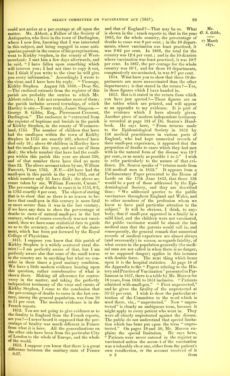 could not arrive at a per-centage at all upon the matter. Mr. Abbott, a Fellow of the Society of Antiquaries, who lives in the town of Darlington, where I now live, knowing that I was interested in this subject, and being engaged in some anti- quarian pursuit in the course of his peregrinations, went to Kirkby Stephen, in the county of West- moreland ; I met him a few days afterwards, and he said, “ I have fallen upon something which will interest you; I had not time to copy it out, but I think if you write to the vicar he will give you every information.” Accordingly I wrote to the vicar, and I have here his reply. “ Vicarage, Kirkby Stephen. August 7th 1869. — Dear Sir, —The enclosed extracts from the register of this parish are probably the entries to which Mr. Abbott refers ; I do not remember more of them ; the parish includes several townships, of which Hartley is one.—Yours truly, James Simpson.— George S. Gibbs, Esq., Pierremont Crescent, Darlington.” The enclosure is “ extracted from the register of baptisms and burials in the parish of Kirkby Stephen, in the county of Westmore- land, 1755. The number of children that have had the small-pox within the town of Kirkby Stephen in 1755 are exactly 207, whereof have died only 16 ; above 60 children in Hartley have had the small-pox this year, and not one of them died ; the whole number that have had the small- pox within this parish this year are about 350, and of that number there have died no more than 22. The above account taken by me, William Fawcett, Vicar. 1763. N.B.—438 have had the small-pox in this parish in the year 1763, out of which number only 35 have died ; the above ac- count taken by me, William Fawcett, Curate.” The per-centage of deaths to cases is in 1755, 6*3, in 1763 exactly 8 per cent. The object of stating that is to show that as there is no reason to be- lieve that small-pox in this century is more fatal or more severe than it was in the last century, if we have any data to show the per-centage ot deaths to cases of natural small-pox in the last century, when of course everybody was not vacci- nated, then we have some statistical data to guide us as to the accuracy, or otherwise, of the state- ment, which has been put forward by the Koyal College of Physicians. 1611. I suppose you know that this parish of Kirkby Stephen is a widely scattered rural dis- trict ?—I am perfectly aware of that, but I am perfectly aware also that some of the small towns in the country are in anything but what we con- sider in these times a good sanitary condition. We have a little modern evidence bearing upon this question, rather corroborative of what is shown there. Making all allowance for contro- versy in the matter, and taking the perfectly independent testimony of the vicar and curate of Kirkby Stephen, I come to the conclusion that the per-centage of deaths to cases in the last cen- tury, among the general population, was from 10 to 11 per cent. The modern evidence is in the French reports. 1612. You are not going to give evidence as to the fatality in England from the French reports, are you ?—I never heard it supposed that the per- centage of fatality was much different in France from what it is here. All the generalizations on the other side have been from the particular City of London to the whole of Europe, and the whole of the world. 1613. I suppose you know that there is a gi’eat difference between the sanitary state of France 0.37. and that of England?—That may be so. What is shown in the i rench reports is, that in the year &• 1865, for the whole country, the per-centage of deaths to cases was 9 per cent.; in the 10 depart- ments, where vaccination was least practised, it was 9'62 per cent. In 1866, the total for the country was 12-4 per cent.; and in the 10 districts where vaccination was least practised, it was 10‘7 per cent. In 1867, the per centage for the whole country was 10T, and for those 10 departments, comparatively unvaccinated, in was 9‘7 per cent. 1614. What have you to show that those 10 de- partments are more unvaccinated than the other departments; is that stated in the return ?—Yes, in those figures which I have handed in. 1615. But is it stated in the return from which you have just quoted?—Those figures are on the tables which are printed, and will appear as an appendix to my evidence. It is part of the evidence which I have already given. Another piece of modern independent testimony is recorded at page 191 of Dr. Seaton’s Hand- book. He says here, “ From returns made to the Epidemiological Society in 1852 by 156 medical practitioners in various parts of England, who had kept numerical records of their small-pox experience, it appeared that the proportion of deaths to cases which they had met within the natural form of the disease was 197 per cent., or as nearly as possible 1 to 5.” I wish to refer particularly to the nature of that evi- dence. Dr. Seaton speaks of “returns made from 156 medical men in 1852.” It appears from a Parliamentary Paper presented to the House of Lords on the 17th June 1853, that those 156 would be a part of those addressed by the Epi- demiological Society, and they are described thus: “We addressed queries to the public vaccinators throughout England and Wales, and to other members of the profession whom we know to have paid particular attention to the subject.” It will be obvious, I think, to any- body, that if small-pox appeared in a family in a mild kind, and the children were not vaccinated, the public vaccinator would be almost the last medical man that the parents would call in, and consequently, the general remark that numerical records of medical experience are almost always (and necessarily) in excess, as regards fatality, of what occurs in the population generally (for medi- cal men are not called in when there is no danger, or no supposed danger) applies in this instance with double force. The next thing which bears upon it is the hospital statistics. At page 18 of the Appendix to the “ Papers relating to the His- tory and Practice of Yaccination ” presented to Par- liament in 1857, there is a table by Mr. Marson for 16 yeai’s, from 1836 to 1851 inclusive. “Patients admitted with small-pox.” “ First unprotected,” and he gives the fatality of the unprotected at 35 ‘55 percent. I wish to draw the particular at- tention of the Committee to the word which is used there, viz., “ unprotected.” Kow “ unpro- tected” is clearly an ambiguous term, because it might apply to every patient who went in. They were all clearly unprotected against the disease. The public do not understand that special limita- tion which has been put upon the term “ unpro- tected.” On pages 19 and 20, Mr. Marson ex- plains the special limitation. Fie says here, “ Patients were never entered in the register as vaccinated unless the account of the vaccination was a tolerably clear one, either from the patient’s own recollection, or the account received of it N 2 from Mr. ■S. Gibbs. March 1871.