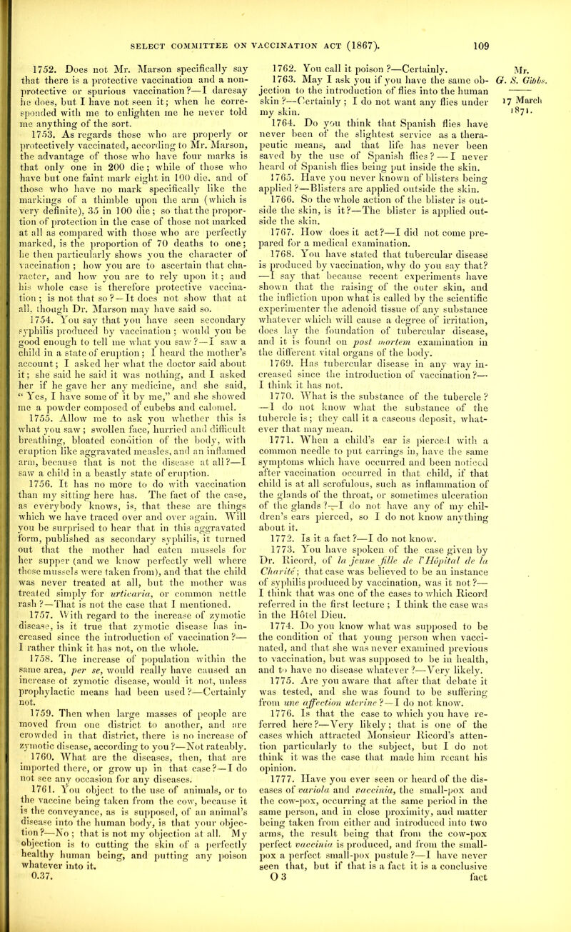 1752. Does not Mr. Marson specifically say that there is a protective vaccination and a non- protective or spurious vaccination?—I daresay he does, but I have not seen it; when he corre- sponded with me to enlighten ine he never told me anything of the sort. 1753. As regards those who are properly or protectively vaccinated, according to Mr. Marson, the advantage of those who have four marks is that only one in 200 die ; while of those who have but one faint mark eight in 100 die, and of those who have no mark specifically like the markings of a thimble upon the arm (which is very definite), 35 in 100 die; so that the propor- tion of protection in the case of those not marked at all as compared with those who are perfectly marked, is the proportion of 70 deaths to one; lie then particularly shows you the character of vaccination ; how you are to ascertain that cha- racter, and how you are to rely upon it; and his whole case is therefore protective vaccina- tion ; is not that so ? — It does not show that at all, though Dr. Marson may have said so. 1754. You say that you have seen secondary syphilis produced by vaccination ; would you be good enough to tell me what you saw? — I saw a child in a state of eruption ; 1 heard the mother’s account; I asked her what the doctor said about it; she said he said it was nothing, and I asked her if he gave her any medicine, and she said, “ Yes, I have some of it by me,” and she showed me a powder composed of cubebs and calomel. 1755. Allow me to ask you whether this is what you saw ; swollen face, hurried and difficult breathing, bloated condition of the body, with eruption like aggravated measles, and an inflamed arm, because that is not the disease at all?—I saw a child in a beastly state of eruption. 1756. It has no more to do with vaccination than my sitting here has. The fact of the case, as everybody knows, is, that these are things which we have traced over and over again. Will you be surprised to hear that in this aggravated form, published as secondaiy syphilis, it turned out that the mother had eaten mussels for her supper (and we know perfectly well where those mussels were taken from), and that the child was never treated at all, but the mother was treated simply for urticaria, or common nettle rash ?—That is not the case that I mentioned. 1757. With regard to the increase of zymotic disease, is it true that zymotic disease has in- creased since the introduction of vaccination ?— I rather think it has not, on the whole. 1758. The increase of population within the same area, per se, would really have caused an increase of zymotic disease, would it not, unless prophylactic means had been used ?—Certainly not. 1759. Then when large masses of people are moved from one district to another, and are crowded in that district, there is no increase of zymotic disease, according to you ?—Not rateably. 1760. What are the diseases, then, that are imported there, or grow up in that case? —I do not see any occasion for any diseases. 1761. You object to the use of animals, or to the vaccine being taken from the cow, because it is the conveyance, as is supposed, of an animal’s disease into the human body, is that, your objec- tion?—No ; that is not my objection at all. My objection is to cutting the skin of a perfectly healthy human being, and putting any poison whatever into it. 0.37. 1762. You call it poison ?—Certainly. 1763. May I ask you if you have the same ob- G. jection to the introduction of flies into the human skin ?—Certainly ; I do not want any flies under 11 my skin. 1764. Do you think that Spanish flies have never been of the slightest service as a thera- peutic means, and that life has never been saved by the use of Spanish flies ? — I never heard of Spanish flies being put inside the skin. 1765. Have you never known of blisters being applied ?—Blisters are applied outside the skin. 1766. So the whole action of the blister is out- side the skin, is it?—The blister is applied out- side the skin. 1767. How does it act?—I did not come pre- pared for a medical examination. 1768. You have stated that tubercular disease is produced by vaccination, why do you say that? — 1 say that because recent experiments have shown that the raising of the outer skin, and the infliction upon what is called by the scientific experimenter the adenoid tissue of any substance whatever which will cause a degree of irritation, does lay the foundation of tubercular disease, and it is found on post, mortem examination in the different vital organs of the body. 1769. Has tubercular disease in any way in- creased since the introduction of vaccination ?— I think it has not. 1770. What is the substance of the tubercle? — I do not know what the substance of the tubercle is; they call it a caseous deposit, what- ever that may mean. 1771. When a child’s ear is pierced with a common needle to put earrings in, have the same symptoms which have occurred and been noticed after vaccination occurred in that child, if that child is at all scrofulous, such as inflammation of the glands of the throat, or sometimes ulceration of the glands?—I do not have any of my chil- dren’s ears pierced, so I do not know anything about it. 1772. Is it a fact ?—I do not know. 1773. You have spoken of the case given by Dr. Iticord, of la jeune jille de THupital de la Charite ; that case was believed to be au instance of syphilis produced by vaccination, was it not?— I think that was one of the cases to which Iiicord referred in the first lecture ; I think the case was in the Hotel Dieu. 1774. Do you know what was supposed to be the condition of that young person when vacci- nated, and that she was never examined previous to vaccination, but was supposed to be in health, and to have no disease whatever ?—Very likely. 1775. Are you aware that after that debate it was tested, and she was found to be suffering from line affection uterine ? — I do not know. 1776. Is that the case to which you have re- ferred here?—Very likely; that is one of the cases which attracted Monsieur llicord’s atten- tion particularly to the subject, but I do not think it was the case that made him recant his opinion. 1777. Have you ever seen or heard of the dis- eases of variola and vaccinia, the small-pox and the cow-pox, occurring at the same period in the same person, and in close proximity, and matter being taken from either and introduced into two arms, the result being that from the cow-pox perfect vaccinia is produced, and from the small- pox a perfect small-pox pustule ?—I have never seen that, but if that is a fact it is a conclusive O 3 fact Mr. S. Gibbs. ' March 1871.