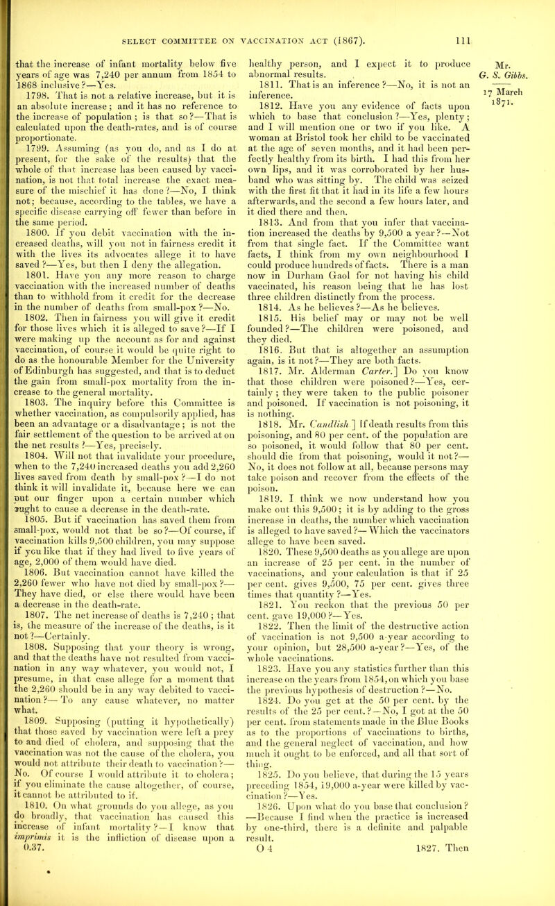 that the increase of infant mortality below five years of age was 7,240 per annum from 1854 to 1868 inclusive ?—Yes. 1798. That is not a relative increase, but it is an absolute increase ; and it has no reference to the increase of population; is that so?—That is calculated upon the death-rates, and is of course proportionate. 1799. Assuming (as you do, and as I do at present, for the sake of the results) that the whole of that increase has been caused by vacci- nation, is not that total increase the exact mea- sure of the mischief it has done?—No, I think not; because, according to the tables, we have a specific disease carrying off fewer than before in the same period. 1800. If you debit vaccination with the in- creased deaths, will you not in fairness credit it with the lives its advocates allege it to have saved ?—Yes, but then I den}' the allegation. 1801. Have you any more reason to charge vaccination with the increased number of deaths than to withhold from it credit for the decrease in the number of deaths from small-pox ?—No. 1802. Then in fairness you will give it credit for those lives which it is alleged to save?—If I were making up the account as for and against vaccination, of course it would be quite right to do as the honourable Member for the University of Edinburgh has suggested, and that is to deduct the gain from small-pox mortality from the in- crease to the general mortality. 1803. The inquiry before this Committee is whether vaccination, as compulsorily applied, has been an advantage or a disadvantage ; is not the fair settlement of the question to be arrived at on the net results ?—Yes, precisely. 1804. Will not that invalidate your procedure, when to the 7,240 increased deaths you add 2,260 lives saved from death by small-pox ?—I do not think it will invalidate it, because here we can nut our finger upon a certain number which aught to cause a decrease in the death-rate. 1805. But if vaccination has saved them from small-pox, would not that be so ?—Of course, if vaccination kills 9,500 children, you may suppose if you like that if they had lived to five years of age, 2,000 of them would have died. 1806. But vaccination cannot have killed the 2,260 fewer who have not died by small-pox?— They have died, or else there would have been a decrease in the death-rate. 1807. The net increase of deaths is 7,240 ; that is, the measure of the increase of the deaths, is it not ?—Certainly. 1808. Supposing that your theory is wrong, and that the deaths have not resulted from vacci- nation in any way whatever, you would not, I presume, in that case allege for a moment that the 2,260 should be in any way debited to vacci- nation ?— To any cause whatever, no matter what. 1809. Supposing (putting it hypothetically) that those saved by vaccination were left a prey to and died of cholera, and supposing that the vaccination was not the cause of the cholera, you would not attribute their death to vaccination?— No. Of course I would attribute it to cholera ; if you eliminate the cause altogether, of course, it cannot be attributed to if. 1810. On what grounds do you allege, as you do broadly, that vaccination has caused this increase of infant mortality ? — I know that imprimis it is the infliction of disease upon a 0.37. healthy person, and I expect it to produce abnormal results. 1811. Thatis an inference?—No, it is not an inference. 1812. Have you any evidence of facts upon which to base that conclusion?—Yes, plenty; and I will mention one or two if you like. A woman at Bristol took her child to be vaccinated at the age of seven months, and it had been per- fectly healthy from its birth. I had this from her own lips, and it was corroborated by her hus- band who was sitting by. The child was seized with the first fit that it had in its life a few hours afterwards, and the second a few hours later, and it died there and then. 1813. And from that you infer that vaccina- tion increased the deaths by 9,500 a year? — Not from that single fact. If the Committee want facts, I think from my own neighbourhood I could produce hundreds of facts. There is a man now in Durham Gaol for not having his child vaccinated, his reason being that he has lost three children distinctly from the process. 1814. As he believes ?—As he believes. 1815. His belief may or may not be well founded ?—The children were poisoned, and they died. 1816. But that is altogether an assumption again, is it not?—They are both facts. 1817. Mr. Alderman Carter.~\ Do you know that those children were poisoned?—Yes, cer- tainly ; they were taken to the public poisoner and poisoned. If vaccination is not poisoning, it is nothing. 1818. DIi’. Candlish~\ [f death results from this poisoning, and 80 per cent, of the population are so poisoned, it would follow that 80 per cent, should die from that poisoning, would it not?— No, it does not follow at all, because persons may take poison and recover from the effects of the poison. 1819. I think we now understand how you make out this 9,500; it is by adding to the gross increase in deaths, the number which vaccination is alleged to have saved?—Which the vaccinators allege to have been saved. 1820. These 9,500 deaths as you allege are upon an increase of 25 per cent, in the number of vaccinations, and your calculation is that if 25 per cent, gives 9,500, 75 per cenr. gives three times that quantity ?—Yes. 1821. You reckon that the previous 50 per cent, gave 19,000?—Yes. 1822. Then the limit of the destructive action of vaccination is not 9,500 a-year according to your opinion, but 28,500 a-year?—Yes, of the whole vaccinations. 1823. Have you any statistics further than this increase on the years from 1854, on which you base the previous hypothesis of destruction ?—No. 1824. Do you get at the 50 per cent, by the results of the 25 per cent. ?—No, I got at the 50 per cent, from statements made in the Blue Books as to the proportions of vaccinations to births, and the general neglect of vaccination, and how much it ought to be enforced, and all that sort of thing. 1825. Do you believe, that during the 15 years preceding 1854, 19,000 a-year were killed by vac- cination ?—Y es. 1826. Upon what do you base that conclusion? —Because I find when the practice is increased by one-third, there is a definite and palpable result. 04 Mr. Cr. S. Gibbs. 17 March 1871. 1827. Then