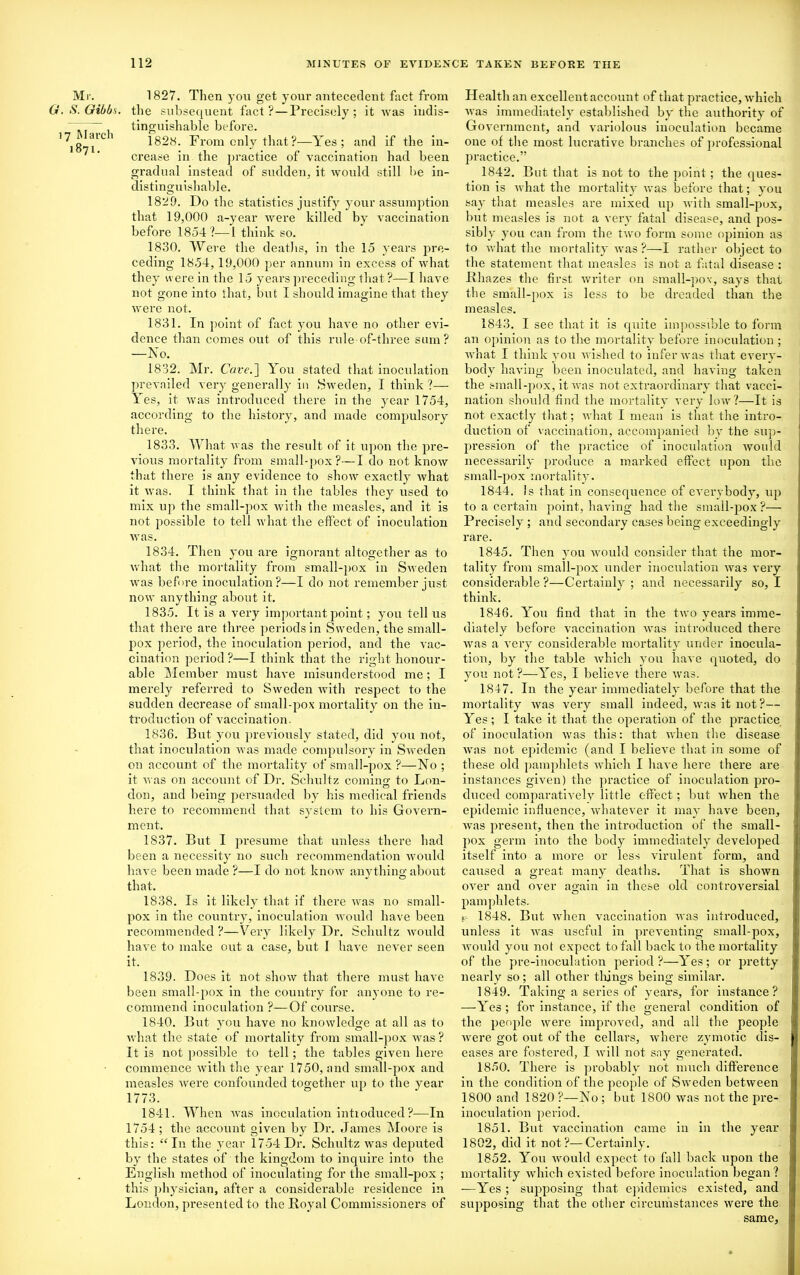 Mr. G. S. Gibbs. 17 March 1871. 1827. Then you get your antecedent fact from the subsequent fact?—Precisely; it was indis- tinguishable before. 1828. From only that?—Yes; and if the in- crease in the practice of vaccination had been gradual instead of sudden, it would still be in- distinguishable. 1829. Do the statistics justify your assumption that 19,000 a-year were killed by vaccination before 1854?—1 think so. 1830. Were the deaths, in the 15 years pre- ceding 1854, 19,000 per annum in excess of what they were in the 15 years preceding that?—I have not gone into that, but I should imagine that they were not. 1831. In point of fact you have no other evi- dence than comes out of this rule of-three sum? —No. 1832. Mr. Cave.'] You stated that inoculation prevailed very generally in Sweden, I think ?— Yes, it was introduced there in the year 1754, according to the history, and made compulsory there. 1833. What was the result of it. upon the pre- vious mortality from small-pox?—I do not know that there is any evidence to show exactly what it was. I think that in the tables they used to mix up the small-pox with the measles, and it is not possible to tell what the effect of inoculation was. 1834. Then you are ignorant altogether as to what the mortality from small-pox in Sweden was before inoculation?—I do not remember just now anything about it. 1835. It is a very important point; you tell us that there are three periods in Sweden, the small- pox period, the inoculation period, and the vac- cination period ?—I think that the right honour- able Member must have misunderstood me; I merely referred to Sweden with respect to the sudden decrease of small-pox mortality on the in- troduction of vaccination. 1836. But you previously stated, did you not, that inoculation was made compulsory in Sweden on account of the mortality of small-pox ?—No ; it was on account of Dr. Schultz coming to Lon- don, and being persuaded by his medical friends here to recommend that system to his Govern- ment, 1837. But I presume that unless there had been a necessity no such recommendation would have been made ?—I do not know anything about that. 1838. Is it likely that if there was no small- pox in the country, inoculation would have been recommended?—Very likely Dr. Schultz would have to make out a case, but I have never seen it. 1839. Does it not show that there must have been small-pox in the country for anyone to re- commend inoculation ?—Of course. 1840. But you have no knowledge at all as to what the state of mortality from small-pox was ? It is not possible to tell; the tables given here commence with the year 1750, and small-pox and measles were confounded together up to the year 1773. 1841. When was inoculation introduced?—In 1754 ; the account given by Dr. James Moore is this: “In the year 1754 Dr. Schultz was deputed by the states of the kingdom to inquire into the English method of inoculating for the small-pox ; this physician, after a considerable residence in London, presented to the Royal Commissioners of Health an excellent account of that practice, which was immediately established by the authority of Government, and variolous inoculation became one of the most lucrative branches of professional practice.” 1842. But that is not to the point; the ques- tion is what the mortality was before that; you say that measles are mixed up with small-pox, but measles is not a very fatal disease, and pos- sibly you can from the two form some opinion as to what the mortality was ?—I rather object to the statement that measles is not a fatal disease : Rliazes the first writer on small-pox, says that the small-pox is less to be dreaded than the measles. 1843. I see that it is quite impossible to form an opinion as to the mortality before inoculation ; what I think you wished to infer was that every- body having been inoculated, and having taken the small-pox, it was not extraordinary that vacci- nation should find the mortality very low?—It is not exactly that; what I mean is that the intro- duction of vaccination, accompanied by the sup- pression of the practice of inoculation would necessarily produce a marked effect upon the small-pox mortality. 1844. is that in consequence of everybody, up to a certain point, having had the small-pox ?— Precisely ; and secondary cases being exceedingly rare. 1845. Then you would consider that the mor- tality from small-pox under inoculation was very considerable?—Certainly; and necessarily so, I think. 1846. You find that in the two years imme- diately before vaccination was introduced there was a very considerable mortality under inocula- tion, by the table which you have quoted, do you not?—Yes, I believe there was. 1847. In the year immediately before that the mortality was very small indeed, was it not?— Yes; I take it that the operation of the practice of inoculation was this: that when the disease was not epidemic (and I believe that in some of these old pamphlets which I have here there are instances given) the practice of inoculation pro- duced comparatively little effect; but when the epidemic influence, whatever it may have been, was present, then the introduction of the small- pox germ into the body immediately developed itself into a more or less virulent form, and caused a great many deaths. That is shown over and over again in these old controversial pamphlets. r- 1848. But when vaccination was introduced, unless it was useful in preventing small-pox, would you not expect to fall back to the mortality of the pre-inoculation period?—Yes; or pretty nearly so; all other tilings being similar. 1849. Taking a series of years, for instance? —Yes ; for instance, if the general condition of the people were improved, and all the people were got out of the cellars, where zymotic dis- eases are fostered, I will not sny generated. 1850. There is probably not much difference in the condition of the people of Sweden between 1800 and 1820 ?—No ; but 1800 was not the pre- inoculation period. 1851. But vaccination came in in the year 1802, did it not?—Certainly. 1852. You would expect to fall back upon the mortality which existed before inoculation began ? —Yes ; supposing that epidemics existed, and supposing that the other circumstances were the same,