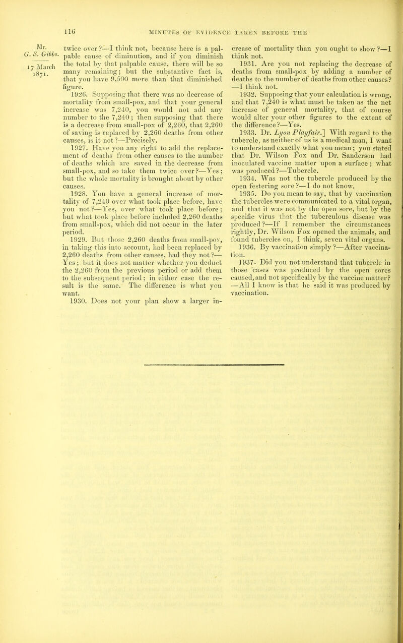 Mr. 0. Gibbs. 17 March 1871. twice over ?—I think not, because here is a pal- pable cause of diminution, and if you diminish the total by that palpable cause, there Avill be so many remaining; hut the substantive fact is, that you have 9,500 more than that diminished figure. 1926. Supposing that there was no decrease of mortality from small-pox, and that your general increase was 7,240, you would not add any number to the 7,240; then supposing that there is a decrease from small-pox of 2,260, that 2,260 of saving is replaced by 2,260 deaths from other causes, is it not ?—Precisely. 1927. Have you any right to add the replace- ment of deaths from other causes to the number of deaths which are saved in the decrease from small-pox, and so take them twice over?—Yes ; but the whole mortality is brought about by other causes. 1928. You have a general increase of mor- tality of 7,240 over what took place before, have you not ?—Yes, over what took place before; but what took place before included 2,260 deaths from small-pox, which did not occur in the later period. 1929. But those 2,260 deaths from small-pox, in taking this into account, had been replaced by 2,260 deaths from other causes, had they not ?— Yes ; but it does not matter whether you deduct the 2,260 from the previous period or add them to the subsequent period; in either case the re- sult is the same. The difference is what you want. 1930. Does not your plan show a larger in- crease of mortality than you ought to show ?—I think not. 1931. Are you not replacing the decrease of deaths from small-pox by adding a number of deaths to the number of deaths from other causes? —I think not. 1932. Supposing that your calculation is wTrong, and that 7,240 is what must be taken as the net increase of general mortality, that of course would alter your other figures to the extent of the difference ?—Yes. 1933. Dr. Lyon Playfair.'] With regard to the tubercle, as neither of us is a medical man, I want to understand exactly what you mean ; you stated that Dr. Wilson Pox and Dr. Sanderson had inoculated vaccine matter upon a surface : what was produced?—Tubercle. 1934. Was not the tubercle produced by the open festering sore ?—I do not know. 1935. Do you mean to say, that by vaccination the tubercles were communicated to a vital organ, and that it was not by the open sore, but by the specific virus that the tuberculous disease was produced ?—If I remember the circumstances rightly, Dr. Wilson Fox opened the animals, and found tubercles on, I think, seven vital organs. ] 936. By vaccination simply ?—After vaccina- tion. 1937. Did you not understand that tubercle in those 'cases was produced by the open sores caused, and not specifically by the vaccine matter? —All I know is that he said it Avas produced by vaccination.