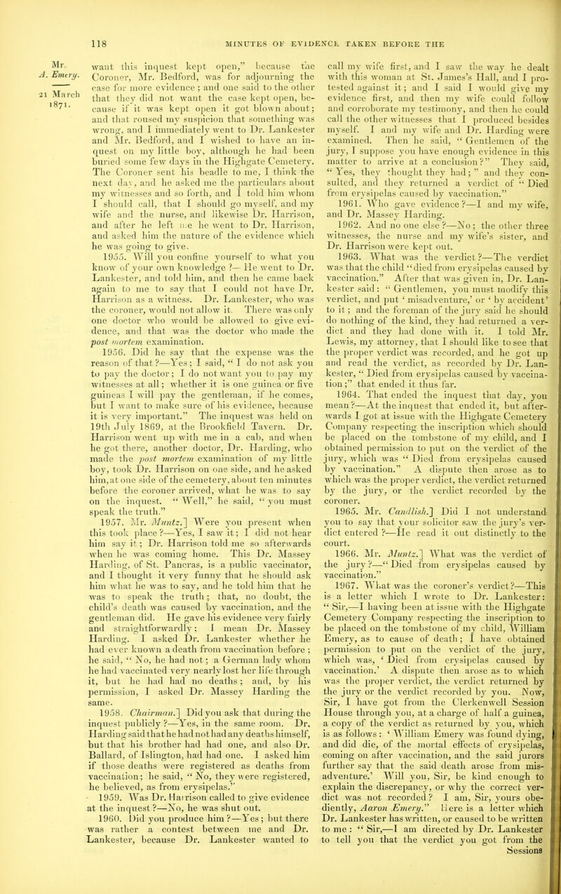 Mr„ want this inquest kept open,” because the A. Emtry. Goronei’, Mr. Bedford, was for adjourning the ~~ case for more evidence ; and one said to the other •21 March that they did not want the case kept open, be- 1 71- cause if it was kept open it got blown about; and that roused my suspicion that something was wrong, and I immediately went to Dr. Lankester and Mr. Bedford, and I wished to have an in- quest on my little boy, although he had been buried some few days in the Highgate Cemetery. The Coroner sent his beadle to me, I think the next dav, and he asked me the particulars about my witnesses and so forth, and 1 told him whom I should call, that I should go myself, and my wife and the nurse, and likewise Dr. Harrison, and after he left me he went to Dr. Harrison, and asked him the nature of the evidence which he was going to give. 1955. Will you confine yourself to what you know of your own knowledge ?— He went to Dr. Lankester, and told him, and then he came back again to me to say that I could not have Dr. Harrison as a witness. Dr. Lankester, who was the coroner, would not allow it. There was only one doctor who would be allowed to give evi- dence, and that was the doctor who made the post mortem examination. 1956. Did he say that the expense was the reason of that ?—Yes; I said, “ I do not ask you to pay the doctor; I do not want you to pay my witnesses at all; whether it is one guinea or five guineas I will pay the gentleman, if he comes, but I want to make sure of his evidence, because it is very important.” The inquest was held on 19th July 1869, at the Brookfield Tavern. Dr. Harrison went up with me in a cab, and when he got there, another doctor, Dr. Harding, who made the post mortem examination of my little boy, took Dr. Harrison on one side, and he asked him, at one side of the cemetery, about ten minutes before the coroner arrived, what he was to say on the inquest. “ Well,” he said, “ you must speak the truth.” 1957. Mr. Muntz.] Were you present when this took place?—Yes, I saw it; I did not hear him say it; Dr. Harrison told me so afterwards when he was coming home. This Dr. Massey Harding, of St. Pancras, is a public vaccinator, and I thought it very funny that he should ask him what he was to say, and he told him that he was to speak the truth; that, no doubt, the child’s death was caused by vaccination, and the gentleman did. He gave his evidence very fairly and straightforwardly; I mean Dr. Massey Harding. I asked Dr. Lankester Avhether he had ever known a death from vaccination before ; he said, “ No, he had not; a Herman lady whom he had vaccinated very nearly lost her life through it, but he had had no deaths; and, by his permission, I asked Dr. Massey Harding the same. 1958. Chairman.'] Did you ask that during the inquest publicly ?—Yes, in the same room. Dr. Harding said that he had not had any deaths himself, but that his brother had had one, and also Dr. Ballard, of Islington, had had one. I asked him if those deaths were registered as deaths from vaccination; he said, “ No, they were registered, he believed, as from erysipelas.” 1959. Was Dr. Harrison called to give evidence at the inquest ?—No, he was shut out. 1960. Did you produce him ?—Yes ; but there was rather a contest between me and Dr. Lankester, because Dr. Lankester wanted to call my wife first, and I saw the way he dealt with this woman at St. James’s Hall, and I pro- tested against it; and I said I would give my evidence first, and then my wife could follow and corroborate my testimony, and then he could call the other witnesses that I produced besides myself. I and my wife and Dr. Harding were examined. Then he said, “ Gentlemen of the jury, I suppose you have enough evidence in this matter to arrive at a conclusion?” They said, “Yes, they thought they had;” and they con- sulted, and they returned a verdict of “ Died from erysipelas caused by vaccination.” 1961. Who gave evidence?—I and my wife, and Dr. Massey Harding. 1962. And no one else ?—No; the other three witnesses, the nurse and my wife’s sister, and Dr. Harrison were kept out. 1963. What was the verdict?—The verdict was that the child “died from erysipelas caused by vaccination.” After that was given in. Dr. Lan- kester said : “ Gentlemen, you must modify this verdict, and put £ misadventure,’ or £ by accident’ to it; and the foreman of the jury said he should do nothing of the kind, they had returned a ver- dict and they had done with it. I told Mr. Lewis, my attorney, that I should like to see that the proper verdict was recorded, and he got up and read the verdict, as recorded by Dr. Lan- kester, “ Died from erysipelas caused by vaccina- tion ;” that ended it thus far. 1964. That ended the inquest that day, you mean ?—At the inquest that ended it, but after- wards I got at issue with the Highgate Cemetery Company respecting the inscription which should be placed on the tombstone of my child, and I obtained permission to put on the verdict of the jury, which was “ Died from erysipelas caused by vaccination.” A dispute then arose as to which was the proper verdict, the verdict returned by the jury, or the verdict recorded by the coroner. 1965. Mr. Candlish.] Did I not understand you to say that your solicitor saw the jury’s ver- dict entered ?—He read it out distinctly to the court. 1966. Mr. Muntz.] What was the verdict of the jury?—“Died from erysipelas caused by vaccination.” 1967. What was the coroner’s verdict?—This is a letter which I wrote to Dr. Lankester: “ Sir,—I having been at issne with the Highgate Cemetery Company respecting the inscription to be placed on the tombstone of my child, William Emery, as to cause of death; 1 have obtained permission to put on the verdict of the jury, which was, £ Died from erysipelas caused by vaccination.’ A dispute then arose as to which was the proper verdict, the verdict returned by the jury or the verdict recorded byr you. Now, Sir, I have got from the Clerkenwell Session House through you, at a charge of half a guinea, a copy of the verdict as returned by you, which is as follows: ‘ William Emery was found dying, and did die, of the mortal effects of erysipelas, coming on after vaccination, and the said jurors further say that the said death arose from mis- adventure.’ Will you. Sir, be kind enough to exjdain the discrepancy, or why the correct ver- dict was not recorded ? I am, Sir, yours obe- ' I diently, Aaron Emery.” Here is a letter which Dr. Lankester has written, or caused to be written to me : “ Sir,—I am directed by Dr. Lankester | to tell you that the verdict you got from the Sessions i i