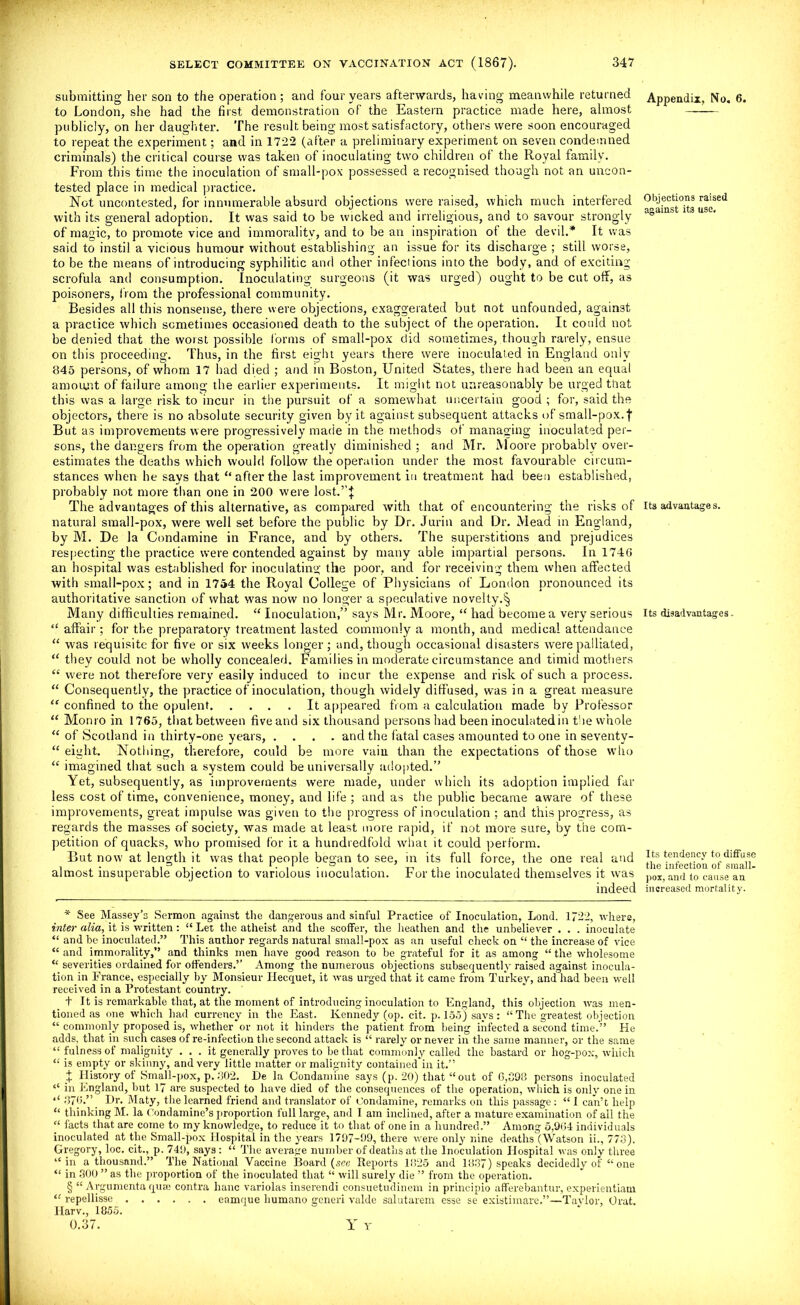 submitting her son to the operation; and four years afterwards, having meanwhile returned to London, she had the first demonstration of the Eastern practice made here, almost publicly, on her daughter. The result being most satisfactory, others were soon encouraged to repeat the experiment; and in 1722 (after a preliminary experiment on seven condemned criminals) the critical course was taken of inoculating two children ol the Royal family. From this time the inoculation of small-pox possessed a recognised though not an uncon- tested place in medical practice. Not uncontested, for innumerable absurd objections were raised, which much interfered with its general adoption. It was said to be wicked and irreligious, and to savour strongly of magic, to promote vice and immorality, and to be an inspiration of the devil.* It was said to instil a vicious humour without establishing an issue for its discharge ; still worse, to be the means of introducing syphilitic and other infections into the body, and of exciting scrofula and consumption. Inoculating surgeons (it was urged) ought to be cut off, as poisoners, from the professional community. Besides all this nonsense, there were objections, exaggerated but not unfounded, against a practice which sometimes occasioned death to the subject of the operation. It could not be denied that the worst possible forms of small-pox did sometimes, though rarely, ensue on this proceeding. Thus, in the first eight years there were inoculated in England only 845 persons, of whom 17 had died ; and in Boston, United States, there had been an equal amount of failure among the earlier experiments. It might not unreasonably be urged that this was a large risk to incur in the pursuit of a somewhat uncertain good ; for, said the objectors, there is no absolute security given by it against subsequent attacks of small-pox.f But as improvements were progressively made in the methods of managing inoculated per- sons, the dangers from the operation greatly diminished ; and Mr. Moore probably over- estimates the deaths which would follow the operation under the most favourable circum- stances when he says that “ after the last improvement in treatment had been established, probably not more than one in 200 w'ere lost.’’:}: The advantages of this alternative, as compared with that of encountering the risks of natural small-pox, were well set before the public by Dr. Jurin and Dr. Mead in England, by M. De la Condamine in France, and by others. The superstitions and prejudices respecting the practice were contended against by many able impartial persons. In 1746 an hospital was established for inoculating the poor, and for receiving them when affected with small-pox; and in 1754 the Royal College of Physicians of London pronounced its authoritative sanction of what was now no longer a speculative novelty.^ Many difficulties remained. “ Inoculation,” says Mr. Moore, “ hadi become a very serious “ affair; for the preparatory treatment lasted commonly a month, and medical attendance “ was requisite for five or six weeks longer; and, though occasional disasters were palliated, “ they could not be wholly concealed. Families in moderate circumstance and timid mothers “ were not therefore very easily induced to incur the expense and risk of such a process. “ Consequently, the practice of inoculation, though widely diffused, was in a great measure “ confined to the opulent It appeared from a calculation made by Professor “ Monro in 1765, that between five and six thousand persons had been inoculated in the whole “ of Scotland in thirty-one years, .... and the fatal cases amounted to one in seventv- “ eight. Nothing, therefore, could be more vain than the expectations of those who “ imagined that such a system could be universally adopted.” Yet, subsequently, as improvements were made, under which its adoption implied far less cost of time, convenience, money, and life ; and as the public became aware of these improvements, great impulse was given to the progress of inoculation ; and this progress, as regards the masses of society, was made at least more rapid, if not more sure, by the com- petition of quacks, who promised for ii a hundredfold what it could perform. But now at length it was that people began to see, in its full force, the one real and almost insuperable objection to variolous inoculation. For the inoculated themselves it was indeed Appendix, No. 6. Objections raised against it3 use. Its advantages. Its disadvantages. Its tendency to diffuse the infection of small- pox, and to cause an increased mortality. * See Massey’s Sermon against the dangerous and sinful Practice of Inoculation, Lond. 1722, where, inter alia, it is written: “ Let the atheist and the scoffer, the heathen and the unbeliever . . . inoculate “ and be inoculated.” This author regards natm-al small-pox as an useful check on “ the increase of vice “ and immorality,” and thinks men have good reason to be grateful for it as among “ the wholesome “ severities ordained for offenders.” Among the numerous objections subsequently raised against inocula- tion in France, especially by Monsieur Ilecquet, it was urged that it came from Turkey, and had been well received in a Protestant country. t It is remarkable that, at the moment of introducing inoculation to England, this objection was men- tioned as one which had currency in the East. Kennedy (op. cit. p. 155) says: “The greatest objection “ commonly proposed is, whether or not it hinders the patient from being infected a second time.” He adds, that in such cases of re-infection the second attack is “ rarely or never in the same manner, or the same “ fulness of malignity ... it generally proves to be that commonly called the bastard or hog-pox, which “ is empty or skinny, and very little matter or malignity contained in it.” X History of Small-pox, p. .302. He la Condamine says (p. 20) that “out of 6,393 persons inoculated “ in England, but 17 are suspected to have died of the consequences of the operation, which is only one in 4< 376.” Hr. Maty, the learned friend and translator of Condamine, remarks on this passage: “ 1 can’t help “ thinking M. la Condamine’s proportion full large, and I am inclined, after a mature examination of all the “ facts that are come to my knowledge, to reduce it to that of one in a hundred.” Among 5,964 individuals inoculated at the Small-pox Hospital in the years 1797-99, there were only nine deaths (Watson ii., 773). Gregory, loc. cit., p. 749, says: “ The average number of deaths at the Inoculation Hospital was only three “in a thousand.” The National Vaccine Board (,sce Reports 1325 and 18.37) speaks decidedly of “ one “ in .300 ” as the proportion of the inoculated that “ will surely die ” from the operation. § “ Argumenta quae contra banc variolas inserendi consuetudinem in principio afferebantur, experientiam “ repellisse eamque humano generi valde salutarem esse se existiinare.”—Taylor, Orat. Ilarv., 1855. 0.37. Y Y