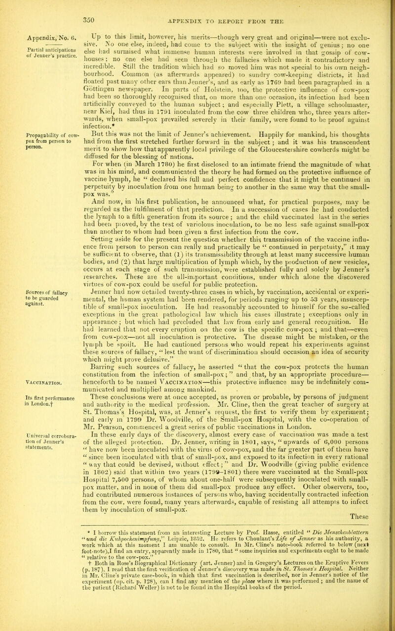 Appendix, No. 6. Partial anticipations of Jenner’s practice. Propagability of cow- pox from person to person. Sources of fallacy to be guarded against. Vaccination. Its first performance in London.f Universal corrobora- tion of Jenner’s statements. L p to this limit, however, his merits—though very great and original—were not exclu- sive. No one else, indeed, had come to the subject with the insight of genius; no one else had surmised what immense human interests were involved in that gossip of cow- houses ; no one else had seen through the fallacies which made it contradictory and incredible. Still the tradition which had so moved him was not special to his own neigh- bourhood. Common (as afterwards appeared) to sundry cow-keeping districts, it had floated past many other ears than Jenner’s, and as early as 1769 had been paragraphed in a Gottingen newspaper. In parts of Holstein, too, the protective influence of cow-pox had been so thoroughly recognised that, on more than one occasion, its infection had been artificially conveyed to the human subject; and especially Plett, a village schoolmaster, near Kiel, had thus in 1791 inoculated from the cow three children who, three years after- wards, when small-pox prevailed severely in their family, were found to be proof against infection.* But this was not the limit of Jenner’s achievement. Happily for mankind, his thoughts had from the first stretched further forward in the subject; and it was his transcendent merit to show how that apparently local privilege of the Gloucestershire cowherds might be diffused for the blessing of nations. For when (in March 1780) he first disclosed to an intimate friend the magnitude of what was in his mind, and communicated the theory he had formed on the protective influence of vaccine lymph, he “ declared his lull and perfect confidence that it might be continued in perpetuity by inoculation from one human being to another in the same way that the small- pox was.” And now, in his first publication, he announced what, for practical purposes, may be regarded as the fulfilment of that prediction. In a succession of cases he had conducted the lymph to a fifth generation from its source ; and the child vaccinated last in the series had been pioved,bv the test of variolous inoculation, to be no less safe against small-pox than another to whom had been given a first infection from the cow. Setting aside for the present the question whether this transmission of the vaccine influ- ence from person to person can really and practically be “ continued in perpetuity,” it may be sufficient to observe, that (l) its transmissibility through at least many successive human bodies, and (2) that large multiplication of lymph which, by the production of new vesicles, occurs at each stage of such transmission, were established fullv and solely by Jenner’s researches. These are the all-important conditions, under which alone the discovered virtues of cow-pox could be useful for pjublic protection. Jenner had now detailed twenty-three cases in which, by vaccination, accidental or experi- mental, the human system had been rendered, for periods ranging up to 53 years, insuscep- tible of small-pox inoculation. He had reasonably accounted to himself for the so-called exceptions in the great pathological law which his cases illustrate; exceptions only in appearance; but which had precluded that law from early and general recognition. He had learned that not every eruption on the cow is the specific cow-pox ; and that—even from cow-pox—not all inoculation is protective. The disease might be mistaken, or the lymph be spoilt. He had cautioned persons who would repeat his experiments against these sources of fallacy, “ lest the want of discrimination should occasion an idea of security which might prove delusive.” Barring such sources of fallacy, he asserted “that the cow-pox protects the human constitution from the infection of small-pox; ” and that, by an appropriate procedure— henceforth to be named Vaccination—this protective influence may be indefinitely com- municated and multiplied among mankind. These conclusions were at once accepted, as proven or probable, by persons of judgment and authority in the medical profession. Mr. Cline, then the great teacher of surgery at St. Thomas’s Hospital, was, at Jenner’s request, the first to verify them by experiment; and early in 1799 Dr. Woodville, of the Small-pox Hospital, with the co-operation of Mr. Pearson, commenced a great series of public vaccinations in London. In these early days of the discovery, almost every case of vaccination was made a test of the alleged protection. Dr. Jenner, writing in 1801, says, “ upwards of G,000 persons “ have now been inoculated with the virus of cow-pox, and the far greater part of them have “ since been inoculated with that of small-pox, and exposed to its infection in every rational “ way that could be devised, without effect; ” and Dr. Woodville (giving public evidence in 1802) said that within two years (1799-1801) there were vaccinated at the Small-pox Hospital 7,500 persons, of whom about one-half were subsequently inoculated with small- pox matter, and in none of them did small-pox produce any effect. Other observers, too, had contributed numerous instances of persons who, having accidentally contracted infection from the cow, were found, many years afterwards, capable of resisting all attempts to infect them bv inoculation of small-pox. These * I borrow this statement from an interesting Lecture by Prof. Hasse, entitled “ Die Menschcnblattern “und die KulipockenimpfungLeipzic, 1852. He refers to Choulant’s 'Life of Jenner as his authority, a work which at this moment I am unable to consult. In Mr. Cline’s note-book referred to below (next foot-note),I find an entry, apparently made in 1780, that “ some inquiries aud experiments ought to be made “ relative to the cow-pox.” t Both in Rose’s Biographical Dictionary (art. Jenner) and in Gregory’s Lectures on the Eruptive Fevers (p. 187), I read that the first verification of Jenner’s discovery was made in St. Thomas's Hospital. Neither in Mr. Cline’s private case-hook, in which that first vaccination is described, nor in Jenner’s notice of the experiment (op. cit. p. 128), can I find any mention of the place where it was performed ; and the name of the patient (Richard Weller) is not to be found in the Hospital hooks of the period.