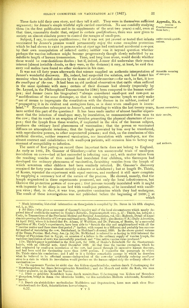 These facts told their own story, and they tell it still. They were in themselves sufficient argument; for Jenner’s simple truthful style carried conviction. No one candidly studying' them (in the first publication and in its supplements of the next two years) could, even at that time, reasonably doubt that, subject to certain qualifications, there was now given to society an almost absolute power to control the ravages of small-pox. Subject, I say, to certain qualifications ; for it was not yet proved or tested that infants vaccinated by Jenner’s process would permanently enjoy the same complete protection which he had shown to exist in persons who at riper age had contracted accidental cow-pox by their own manipulation of infected cattle; neither was it beyond question whether perhaps the vaccine influence might become progressively though slowly enfeebled by an indefinite length of human transmission. Time, and long time alone, would decide whether these would be over-fastidious doubts ; but if, indeed, Jenner did undervalue their remote interest (almost invisible clouds, as they were, in the distance) it may, at least, be said that envy and malice have found no other weakness in his case. It was not till forty years afterwards that science supplied an authentic interpretation of Jenner’s wonderful discovery. He, indeed, had suspected the solution, and had hinted his meaning when he called cow-pox by the name of variolcevaccince:—for such, in fact, it is— the small-pox of the cow. It had been an old medical observation that cattle often suffered in the same epidemic with men; certain of their diseases had already (especially by Dr. Layard,in the Philosophical Transactions for 1780) been compared to the human small- pox ; and Jenner (savs his biographer) “ always considered small-pox and cow-pox as “ modifications of the same distemper, so that in employing vaccine lymph we only make “ use of means to impregnate the constitution with the disease in its mildest, instead of propagating it in its virulent and contagious form, as is done when small-pox is inocu- lated.”* Researches subsequent to Jenner’s, and extending to within the last twenty years, have settled this part of the question.f It has been made matter of almost familiar experi- ment that the infection of small-pox may, by inoculation, be communicated from man to the cow ; that its result is an eruption of vesicles presenting the physical characters of cow- pox; that the lymph from these vesicles, if implanted in the skin of the human subject, produces the ordinary local phenomena of vaccination; that the person so vaccinated diffuses no atmospheric infection; that the lymph generated by him maybe transferred, with reproductive powers, to other unprotected persons; and that, on the conclusion of this artificial disorder, neither renewed vaccination, nor inoculation with small-pox, nor the closest contract and cohabitation with small-pox patients, will occasion him to betray any remnant of suceptibility to infection. The merit of first putting on record these important facts does not belong to England. As early as 1801, Dr. Gassner of Giinzburg—after ten unsuccessful trials of small-pox inoculation on cows—had at last succeeded in infecting one; and, with matter taken from the resulting vesicles of this animal had inoculated four children, who thereupon had developed the ordinary phenomena of vaccination, furnishing vesicles from the lymph of which seventeen other children had been similarly infected. Dr. Gassner’s discovery remained for forty years almost entirely unknown or unbelieved ; but at length Dr. Thiele, of Kasan, repeated the experiment with equal success, and rendered it still more complete by supplying a necessary test of the nature of the process. He showed, namely, that the lymph engendered in these experiments possessed, not only the local infectiousness, but likewise the protective powers of cow-pox ; that persons recently inoculated with it might with impunity be let sleep in one bed with small-pox patients, or be inoculated with small- pox virus; that, in short, it was true, protective vaccinaiion which they had undergone. The result of these investigations was not published before the beginning of 1839; j; at which Much interesting historical information on these jpoints is compiled by Dr. Baron in his fifth chapter, vol. i., p. 162. j- See Heim (who gives an account of Gassner’s inquiry and of the local circumstances which neai-ly de- prived him of credit in the matter) in Henke’s Zeitschr., Erganzungsheft xxx, p. 57 ; Thiele, loc. infra cit.; Ceely, in Transactions of the Provincial Medical and Surgical Association, vol. viii; Badcock, Detail of Expe- riments proving the Identity of Cow-pox and Small-pox|: Brighton, 1845 ; also Boston (U.S.) Daily Advertiser, 14 April 1852, where it is stated that Dr. Adams, of Waltham, and Dr. Putnam, of Boston, by a successful repetition of Mr. Ceely’s experiments, have been able to “ furnish the city and neighbourhood with all the “ vaccine matter used there since that period further, with respect to a different and probably less success- ful method of variolating the cow, Sunderland, in Hufelancl’s Journal, 1830. In the above quoted volume of the Trans. Provinc. Med.-Surg. Ass. (p. 24) Dr. McMichael is referred to as having in 1828 informed the College of Physicians that in Egypt, on occasion of a failure in the ordinary supply of vaccine lymph, the variolous inoculation of cows was successfully practised, and “ fine active vaccine virus produced.” t Dr. Thiele’s paper is published in the first part, for 1839, of Henke’s Zeitschrift fur die Staatsarznei- kunde, with an editorial note, dated December 1838. At that time the vaccine contagion, which he had originated by small-pox inoculation of the cow, had passed through 75 successive human descents, and had been used for vaccinating more than 3,000 persons. I transcribe the paragraph in which Dr. Thiele states his conclusions; and I add to it a further remarkable passage in which he describes what he believed to be effectual means—independent of the cow—for artificially reducing small-pox virus to a state in which its inoculation would produce on the human subject only the ordinary effects of vaccination:— “ 1. Die sogennante Vaccine ist niclit eine den Kiihen eigenthiimliclie, sondern durch Uebertragung- der “ Menschenpocken bei ihnen hervorgebrachte Krankheit; und der Mensch und nicht die Kuh, wie man “ bisher geglaubt, ist die Quelle der Vaccine. “ 2. Diese so gebildete Krankheit kann durch unmittelbare Uebertragung von Kiihen auf Menschen “ iibergehen, bringt in ihnen eine identische leichte, vor den naturlichen Blattern schutzende, Krankheit “ hervor. “ 3. Durch ein absichtliches methodisches Modificiren und Depotenziren, kann man auch ohne Das- 11 wischenkunft der Kuh, Schutzblattern hervorbringen. 0.37. y y 3 Appendix, No. 6. Conclusiveness of these facts; under certain qualifi- cations. Scientific meaning of cow-pox. Recent researches ; their results. and authors.