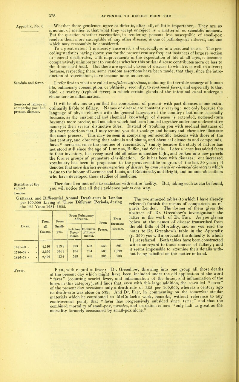 Appendix, No. 6. Whether these gentlemen agree or differ is, after all, of little importance. They are so ignorant of medicine, that what they accept or reject is a matter of no scientific moment. But the question whether vaccination, in rendering persons less susceptible of small-pox renders them more susceptible of any other disease, is one of pathological interest, and one which may reasonably be considered. To a great extent it is already answered, and especially so in a practical sense. The pre- ceding statistics having shown you for the present century frequent instances of large reduction in general death-rates, with improvements in the expectation of life at all ages, it becomes comparatively unimportant to consider whether this or iliai disease contributes more or less to the diminished total. But there are special classes of disease to which it is well to advert ; because, respecting them, some random assertions have been made, that they, since the intro- duction of vaccination, have become more numerous. Scrofula and fever. I refer first to what are called scrofulous affections, including that terrible scourge of human life, pulmonary consumption, or phthisis ; secondly, to continued fevers, and especially to that kind or variety (typhoid fever) in which certain glands of the intestinal canal undergo a characteristic inflammation. Sources of fallacy in comparing past and present diseases. It will be obvious to you that the comparison of present with past diseases is one extra- ordinarily liable to fallacy. Names of disease are constantly varying : not only because the language of physic changes with the general language of the country; but more especially because, as the anatomical and chemical knowledge of disease is extended, nomenclature becomes more precise, and maladies which had been lumped together under one undescriptive name get their several distinctive titles. Instead of troubling you with medical instances of this very notorious fact, I may remind you that zoology and botany and chemistry illustrate the same process. This may be seen in comparing our scientific lexicons with those of the last century, and observing that animals and plants, and chemical elements and compounds, have “ increased since the practice of vaccination,” simply because the study of nature has not stood still since the age of Linnaeus, Buffon, and Scheele. Later science has added facts to their inventory, has recognised old affinities in another light, and broken into new parcels the former groups of premature classification. So it has been with diseases : our increased vocabulary has been in proportion to the great scientific progress of the last 30 years; it denotes that more distinctive enumeration of disease by anatomical or chemical characters which is due to the labour of Laennec and Louis, and Rokitansky and Bright, and innumerable others who have developed these studies of medicine. Statistics of the subject. London. Therefore I cannot refer to statistics with entire facility. But, taking such as can be found, you will notice that all their evidence points one way. General and Differential Annual Death-rates in London per 100,000 Living at Three Different Periods, during the 175 Years 1681-1855. Date. From all Causes. From Small- pox. From Pulmonary Affection. From Fevers. From Strumous Diseases. Including Pneu- monia. Exclusive of Pneu- monia. 1681-90 - 4,210 313-9 693 693 633 801 1746-55 - 3,550 304-4 734 734 539 1,099 1846-55 - 2,490 33-8 528 682 385 •206 The two annexed tables (to which I have already referred) furnish the means of comparison as re- gards London. The former of them gives the abstract of Dr. Greenhow’s investigation: the latter is the work of Dr. Farr. As you glance below at the names of disease transcribed from the old Bills of Mortality, and- as you read the notes to Dr. Greenhow’s table in the Appendix (p. 399) you will appreciate the difficulty to which .1 just referred. Both tables have been constructed with due regard to those sources of fallacy ; and it seems impossible to examine their details with- out being satisfied on the matter in hand. Fever. First, with regard to fever :—Dr. Greenhow, throwing into one group all those deaths of the present day which might have been included under the old application of the word “fever” (counting scarlet fever, and inflammation of the brain, and inflammation of the lungs in this category), still finds that, even with this large addition, the so-called “ fever” of the present day occasions only a death-rate of 385 per 100,000, whereas a century ago its death-rate was close on 539. And Dr. Farr, in commenting on the somewhat similar materials which he contributed to McCulloch’s work, remarks, without reference to any controversial point, that “ fever has progressively subsided since 1771 and that the combined mortality of small-pox, measles, and scarlatina is now “only half as great as the mortality formerly occasioned by small-pox alone.”