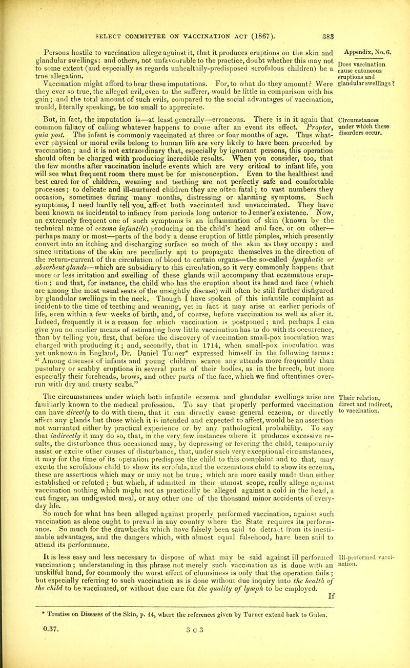 Persons hostile to vaccination allege against it, that it produces eruptions on the skin and glandular swellings: and others, not unfavourable to the practice, doubt whether this may not to some extent (and especially as regards unhealthily-predisposed scrofulous children) be a true allegation. Vaccination might afford to bear these imputations. For, to what do they amount? Were they ever so true, the alleged evil, even to the sufferer, would be little in comparison with his gain; and the total amount of such evils, compared to the social advantages of vaccination, would, literally speaking, be too small to appreciate. But, in fact, the imputation is—at least generally—erroneous. There is in it again that common fallacy of calling whatever happens to come after an event its effect. Propter, quia post. The infant is commonly vaccinated at three or four months of age. Thus what- ever physical or moral evils belong to human life are very likely to have been preceded by vaccination ; and it is not extraordinary that, especially by ignorant persons, this operation should often be charged with producing incredible results. When you consider, too, that the few months after vaccination include events which are very critical to infant life, you will see what frequent room there must be for misconception. Even to the healthiest and best cared for of children, weaning and teething are not perfectly safe and comfortable processes ; to delicate and ill-nurtured children they are often fatal; to vast numbers they occasion, sometimes during many months, distressing or alarming symptoms. Such symptoms, I need hardly tell you, affect both vaccinated and unvaccinated. They have been known as incidental to infancy from periods long anterior to Jenner’s existence. Now, an extremely frequent one of such symptoms is an inflammation of skin (known by the technical name of eczema infantile) producing on the child’s head and face, or on other— perhaps many or most—parts of the body a dense eruption of little pimples, which presently convert into an itching and discharging surface so much of the skin as they occupy : and since irritations of the skin are peculiarly apt to propagate themselves in the direction of the return-current of the circulation of blood to certain organs—the so-called lymphatic or absorbent glands—which are subsidiary to this circulation, so it very commonly happens that more or less irritation and swelling of these glands will accompany that eczematous erup- tion ; and that, for instance, the child who has the eruption about its head and face (which are among the most usual seats of the unsightly disease) will often be still further disfigured by glandular swellings in the neck. Though I have spoken of this infantile complaint as incident to the time of teething and weaning, yet in fact it may arise at earlier periods of life, even within a few weeks of birth, and, of course, before vaccination as well as after it. Indeed, frequently it is a reason for which vaccination is postponed ; and perhaps I can give you no readier means of estimating how little vaccination has to do with its occurrence, than by telling you, flrst, that before the discovery of vaccination small-pox inoculation was charged with producing it; and, secondly, that in 1714, when small-pox inoculation was yet unknown in England, Dr. Daniel Turner* expressed himself in the following terms: “ Among diseases of infants and young children scarce any attends more frequently than pustulary or scabby eruptions in several parts of their bodies, as in the breech, but more especially their foreheads, brows, and other parts of the face, which we find oftentimes over- run with dry and crusty scabs.” The circumstances under which both infantile eczema and glandular swellings arise are familiarly known to the medical profession. To say that properly performed vaccination can have directly to do with them, that it can directly cause general eczema, or directly affect any glands but those which it is intended and expected to affect, would be an assertion not warranted either by practical experience or by any pathological probability. To say that indirectly it may do so, that, in the very few instances where it produces excessive re- sults, the disturbance thus occasioned may, by depressing or fevering the child, temporarily assist or excite other causes of disturbance, that, under such very exceptional circumstances, it may for the time of its operation predispose the child to this complaint and to that, may excite the scrofulous child to show its scrofula, and the eczematous child to show its eczetna, these are assertions which may or may not be true; which are more easily made than either established or refuted ; but which, if admitted in their utmost scope, really allege against vaccination nothing which might not as practically be alleged against a cold in the head, a cut finger, an undigested meal, or any other one of the thousand minor accidents of every- day life. So much for what has been alleged against properly performed vaccination, against such vaccination as alone ought to prevail in any country where the State requires its perform- ance. So much for the drawbacks which have falsely been said to detract from its inesti- mable advantages, and the dangers which, with almost equal falsehood, have been said to attend its performance. It is less easy and less necessary to dispose of what may be said against ill performed vaccination; understanding in this phrase not merely such vaccination as is done with an unskilful hand, for commonly the worst effect of clumsiness is only that the operation fails ; but especially referring to such vaccination as is done without due inquiry into the health of the child to be vaccinated, or without due care for the quality of lymph to be employed. If * Treatise on Diseases of the Skin, p. 44, where the references given by Turner extend back to Galen. 0.37. 3 c 3 Appendix, No. 6. Does vaccination cause cutaneous eruptions and glandular swellings X Circumstances under which these disorders occur. Their relation, direct and indirect, to vaccination. Ill-performed vacci- nation.