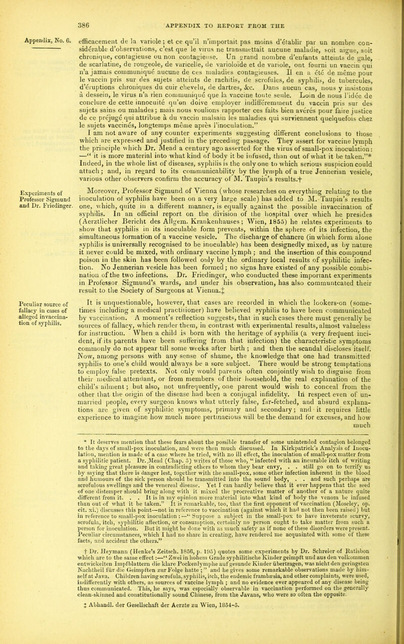 Appendix, No. 6. Experiments of Professor Sigmund and Dr. Friedinger. Peculiar source of fallacy in cases of alleged in vaccina- tion of syphilis. efficacement de la variole; et ce qu’il n’importait pas meins d’etablir par un nombre con- siderable d’observations, e’est que le virus ne transmettait aucune maladie, soit aigue, soit ebronique, contagieuse ou non contagieuse. Un orand nombre d’enfants atteints de gale, de scarlatine, de rougeole, de varicelle, de varioloide et de variole, ont fourni un vaccin qui n’a jamais communique aucune de ces maladies contagieuses. 11 en a ete de meme pour le vaccin pris sur des sujets atteints de rachitis, de scrofules, de syphilis, de tubercules, d’eruptions chroniques du cuir chevelu, de dartres, See. Dans aucun cas, nous y insistons a dessein, le virus n’a rien communique que la vaccine tonte seule. Loin de nous l’idee de conclure de cette innocuite qu’on doive employer indifferemment du vaccin pris sur des sujets sains ou malades; rnais nous voulions rapporter ces faits bien averes pour faire justice de ce prejuge qui attribue a du vaccin malsain les maladies qui surviennent quelquefois chez le sujets vaccines, longtemps meme apres l’inoculation.” I am not aware of any counter experiments suggesting different conclusions to those which ore expressed and justified in the preceding passage. They assert for vaccine lymph the principle which Dr. Mead a century ago asserted for the virus of small-pox inoculation: —“ it is more material into what kind of body it be infused, than out of what it be taken.”* Indeed, in the whole list of diseases, syphilis is the only one to which serious suspicion could attach; and, in regard to its communicability by the lymph of a true Jennerian vesicle, various other observers confirm the accuracy of M. Taupin’s results.-f* Moreover, Professor Sigmund of Vienna (whose researches on everything relating to the inoculation of syphilis have been on a very large scale) has added to M. Taupin’s results one, which, quite in a different manner, is equally against the possible invaccination of syphilis. In an official report on the division of the hospital over which he presides (Aerztlicher Bericht des Allgem. Krankenhauses; Wien, 1855) he relates experiments to show that syphilis in its inoculable form prevents, within the sphere of its infection, the simultaneous formation of a vaccine vesicle. The discharge of chancre (in which form alone syphilis is universally recognised to be inoculable) has been designedly mixed, as by nature it never could be mixed, with ordinary vaccine lymph ; and the insertion of this compound poison in the skin has been followed only by the ordinary local results of syphilitic infec- tion. No Jennerian vesicle has been formed; no signs have existed of any possible combi- nation of the two infections. Dr. Friedinger, who conducted these important experiments in Professor Sigmund’s wards, and under his observation, has also communtcated their result to the Society of Surgeons at Vienna.± It is unquestionable, however, that cases are recorded in which the lookers-on (some- times including a medical practitioner) have believed syphilis to have been communicated by vaccination. A moment’s reflection suggests, that in such cases there must generally be sources of fallacy, which render them, in contrast with experimental results, almost valueless for instruction. When a child is born with the heritage of syphilis (a very frequent inci- dent, if its parents have been suffering from that infection) the characteristic symptoms commonly do not appear till some weeks after birth ; and then the scandal discloses itself. Now, among persons with any sense of shame, the knowledge that one had transmitted syphilis to one’s child would always be a sore subject. There would be strong temptations to employ false pretexts. Not only would parents often conjointly wish to disguise from their medical attendant, or from members of their household, the real explanation of the child’s ailment; but also, not unfrequently, one parent would wish to conceal from the other that the origin of the disease had been a conjugal infidelity. In respect even of un- married people, every surgeon knows what utterly false, far-fetched, and absurd explana- tions are given of syphilitic symptoms, primary and secondary; and it requires little experience to imagine how much more pertinacious will be the demand for excuses, and how much * It deserves mention that these fears about the possible transfer of some unintended contagion belonged to the days of small-pox inoculation, and were then much discussed. In Kirkpatrick’s Analysis of Inocu- lation, mention is made of a case where he tried, with no ill effect, the inoculation of small-pox matter from a syphilitic patient. Dr. .Mead (Chap. 5) writes of those who, “ infected with an incurable itch of writing and taking great pleasure in contradicting others to whom they bear envy, . . still go on to terrify us by saying that there is danger lest, together with the small-pox, some other infection inherent in the blood and humours of the sick person should be transmitted into the sound body, . . and such perhaps are scrofulous swellings and the venereal disease. Yet I can hardly believe that it ever happens that the seed of one distemper should bring along with it mixed the procreative matter of another of a nature quite different from it. . . It is in my opinion more material iuto what kind of body the venom be infused than out of what it be taken.” It is remarkable, too, that the first opponent of vaccination (Moseley, op. cit. xi.) discusses this point—not in reference to vaccination (against which it had not then been raised) but in reference to small-pox inoculation :—“Suppose a subject in the small-pox to have inveterate scurvy, scrofula, itch, syphilitic affection, or consumption, certainly no person ought to take matter from such a person for inoculation. But it might be done with as much safety as if none of these disorders were present. Peculiar circumstances, which I had no share in creating, have rendered me acquainted with some of these facts, and accident the others.” f Dr. Heymann (Henke’s Zeitsch. 1856, p. 195) quotes some experiments by Dr. Sclireier of Ratisbon which are to the same effect:—“ Zwei in hohern Grade syphilitische Kinder geimpft und aus den volkommen entwickelten Impfblattern die klare Pockenlymphe auf gesunde Kinder iibertragen, was nicht den geringsten Nachtheil fur die Geimpften zurFolge hatte and he gives some remarkable observations made by him- self at Java. Children having scrofula, syphilis, itch, the endemic framboesia, and other complaints, were used, indifferently with others, as sources of vaccine lymph ; and no evidence ever appeared of any disease being thus communicated. This, he says, was especially observable in vaccination performed on the generally clean-skinned and constitutionally sound Chinese, from the Javans, who were so often the opposite. J Abhandl. der Gesellschaft der Aerzte zu Wien, 1854-5.