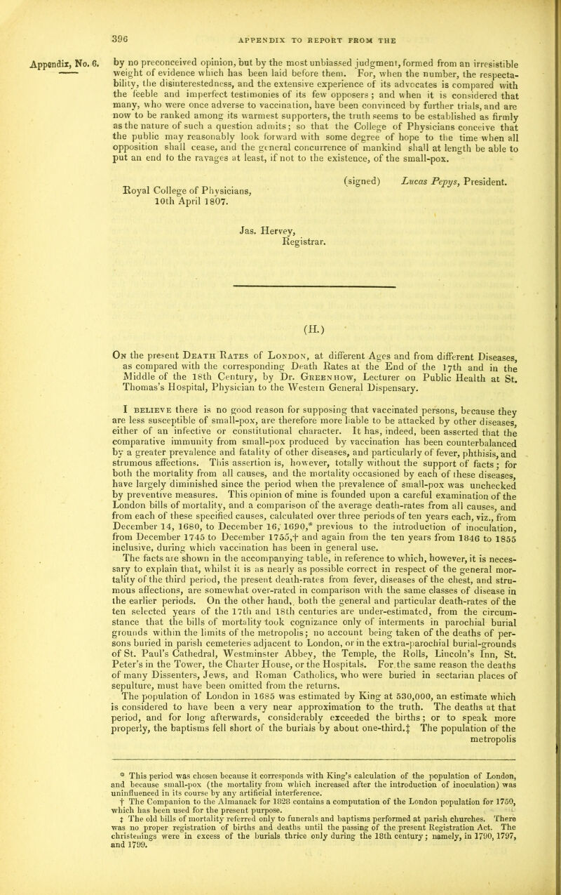 Appendix, No. 6. by no preconceived opinion, but by the most unbiassed judgment, formed from an irresistible —— weight of evidence which has been laid before them. For, when the number, the respecta- bility, the disinterestedness, and the extensive experience of its advocates is compared with the feeble and imperfect testimonies of its few opposers ; and when it is considered that many, who were once adverse to vaccination, have been convinced by further trials, and are now to be ranked among its warmest supporters, the truth seems to be established as firmly as the nature of such a question admits; so that the College of Physicians conceive that the public may reasonably look forward with some degree of hope to the time when all opposition shall cease, and the general concurrence of mankind shall at length be able to put an end to the ravages at least, if not to the existence, of the small-pox. Royal College of Physicians, 10th April 1807. (signed) Lucas Pepys, President. Jas. Hervey, Registrar. (H.) On the present Death Rates of London, at different Ages and from different Diseases, as compared with the corresponding Death Rates at the End of the 17th and in the Middle of the 18th Century, by Dr. Greenhow, Lecturer on Public Health at St. Thomas’s Hospital, Physician to the Western General Dispensary. I believe there is no good reason for supposing that vaccinated persons, because they are less susceptible of small-pox, are therefore more liable to be attacked by other diseases either of an infective or constitutional character. It has, indeed, been asserted that the comparative immunity from small-pox produced by vaccination has been counterbalanced by a greater prevalence and fatality of other diseases, and particularly of fever, phthisis, and strumous affections. This assertion is, however, totally without the support of facts ; for both the mortality from all causes, and the mortality occasioned by each of these diseases have largely diminished since the period when the prevalence of small-pox was unchecked by preventive measures. This opinion of mine is founded upon a careful examination of the London bills of mortality, and a comparison of the average death-rates from all causes, and from each of these specified causes, calculated over three periods of ten years each, viz., from December 14, 1680, to December 16, 1690,* previous to the introduction of inoculation, from December 1745 to December 1755,f and again from the ten years from 1846 to 1855 inclusive, during which vaccination has been in general use. The facts are shown in the accompanying table, in reference to which, however, it is neces- sary to explain that, whilst it is as nearly as possible correct in respect of the general mor- tality of the third period, the present death-rates from fever, diseases of the chest, and stru- mous affections, are somewhat over-rated in comparison with the same classes of disease in the earlier periods. On the other hand,, both the general and particular death-rates of the ten selected years of the 17th and 18th centuries are under-estimated, from the circum- stance that the bills of mortality took cognizance only of interments in parochial burial grounds within the limits of the metropolis; no account being taken of the deaths of per- sons buried in parish cemeteries adjacent to London, or in the extra-parochial burial-grounds of St. Paul’s Cathedral, Westminster Abbey, the Temple, the Rolls, Lincoln’s Inn, St. Peter’s in the Tower, the Charter House, or the Hospitals. For the same reason the deaths of many Dissenters, Jews, and Roman Catholics, who were buried in sectarian places of sepulture, must have been omitted from the returns. The population of London in 1685 was estimated by King at 530,000, an estimate which is considered to have been a very near approximation to the truth. The deaths at that period, and for long afterwards, considerably exceeded the births; or to speak more properly, the baptisms fell short of the burials by about one-third.J The population of the metropolis * This period was chosen because it corresponds with King’s calculation of the population of London, and because small-pox (the mortality from which increased after the introduction of inoculation) was uninfluenced in its course by any artificial interference. f The Companion to the Almanack for 1828 contains a computation of the London population for 1750, which has been used for the present purpose. t The old bills of mortality referred only to funerals and baptisms performed at parish churches. There was no proper registration of births and deaths until the passing of the present Registration Act. The christenings were in excess of the burials thrice only during the 18th century; namely, in 1790,1797, and 1799.