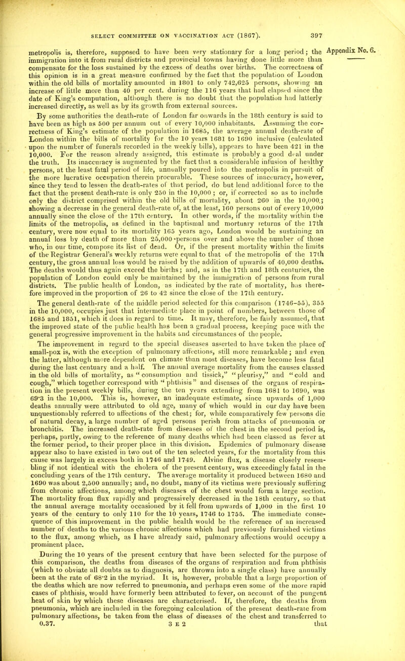 metropolis is, therefore, supposed to have been very stationary for a long period; the Appendix No. 6. immigration into it from rural districts and provincial towns having done little more than compensate for the loss sustained by the excess of deaths over births. The correctness of this opinion is in a great measure confirmed by the fact that the population of London within the old bills of mortality amounted in 1801 to only 742,625 persons, showing an increase of little more than 40 per cent, during the 116 years that bad elapsed since the date of King’s computation, although there is no doubt that the population had latterly increased directly, as well as by its growth from external sources. By some authorities the death-rate of London far onwards in the 18th century is said to have been as high as 500 per annum out of every 10,000 inhabitants. Assuming the cor- rectness of King’s estimate of the population in 1685, the average annual death-rate of London within the bills of mortality for the 10 years 1681 to 1690 inclusive (calculated upon the number of funerals recorded in the weekly bills), appears to have been 421 in the 10,000. For the reason already assigned, this estimate is probably a good deal under the truth. Its inaccuracy is augmented by the fact that a considerable infusion of healthy persons, at the least fatal period of life, annually poured into the metropolis in pursuit of the more lucrative occupation therein procurable. These sources of inaccuracy, however, since they tend to lessen the death-rates of that period, do but lend additional force to the fact that the present death-rate is only 250 in the 10,000 ; or, if corrected so as to include only the district comprised within the old bills of mortality, abont 260 in the 10,000.; showing a decrease in the general death-rate of, at the least, 160 persons out of every 10,000 annually since the close of the 17th century. In other words, if the mortality within the limits of the metropolis, as defined in the baptismal and mortuary returns of the 17th century, were now equal to its mortality 165 years ago, London would be sustaining an annual loss by death of more than 25,000 ‘persons over and above the number of those who, in our time, compose its list of dead. Or, if the present mortality within the limits of the Registrar General’s weekly returns were equal to that of the metropolis of the 17th century, the gross annual loss would be raised by the addition of upwards of 40,000 deaths. The deaths would thus again exceed the births; and, as in the 17th and 18th centuries, the population of London could only be maintained by the immigration of persons from rural districts. The public health of London, as indicated by the rate of mortality, has there- fore improved in the proportion of 26 to 42 since the close of the 17th century. The general death-rate of the middle period selected for this comparison (1746-55), 355 in the 10,000, occupies just that intermediate place in point of numbers, between those of 1685 and 1851, which it does in regard to time. It may, therefore, be faiily assumed, that the improved state of the public health has been a gradual process, keeping pace with the general progressive improvement in the habits and circumstances of the people. The improvement in regard to the special diseases asserted to have taken the place of small-pox is, with the exception of pulmonary affections, still more remarkable ; and even the latter, although more dependent on climate than most diseases, have become less fatal during the last centuary and a half. The annual average mortality from the causes classed in the old bills of mortality, as “ consumption and tissick,” “ pleurisy,” and “ cold and cough,” which together correspond with “ phthisis” and diseases of the organs of respira- tion in the present weekly bills, during the ten years extending from 1681 to 1690, was 69'3 in the 10,000. This is, however, an inadequate estimate, since upwards of 1,000 deaths annually were attributed to old age, many of which would in our day have been unquestionably referred to affections of the chest; for, while comparatively few persons die of natural decay, a large number of aged persons perish from attacks of pneumonia or bronchitis. The increased death-rate from diseases of the chest in the second period is, perhaps, partly, owing to the reference of many deaths which had been classed as fever at the former period, to their proper place in this division. Epidemics of pulmonary disease appear also to have existed in two out of the ten selected years, for the mortality from this cause was largely in excess both in 1746 and 1749. Alvine flux, a disease closely resem- bling if not identical with the cholera of the present century, was exceedingly fatal in the concluding years of the 17th century. The average mortality it produced between 1680 and 1690 was about 2,500 annually; and, no doubt, many of its victims were previously suffering from chronic affections, among which diseases of the chest would form a large section. The mortality from flux rapidly and progressively decreased in the 18th century, so that the annual average mortality occasioned by it fell from upwards of 1,000 in the first 10 years of the century to only 110 for the 10 years, 1746 to 1755. The immediate conse- quence of this improvement in the public health would be the reference of an increased number of deaths to the various chronic affections which had previously furnished victims to the flux, among which, as I have already said, pulmonary affections would occupy a prominent place. During the 10 years of the present century that have been selected for the purpose of this comparison, the deaths from diseases of the organs of respiration and from phthisis (which to obviate all doubts as to diagnosis, are thrown into a single class) have annually been at the rate of 68’2 in the myriad. It is, however, probable that a large proportion of the deaths which are now referred to pneumonia, and perhaps even some of the more rapid cases of phthisis, would have formerly been attributed to fever, on account of the pungent heat of skin by which these diseases are characterised. If, therefore, the deaths from pneumonia, which are included in the foregoing calculation of the present death-rate from pulmonary affections, be taken from the class of diseases of the chest and transferred to 0.37. 3 E 2 that