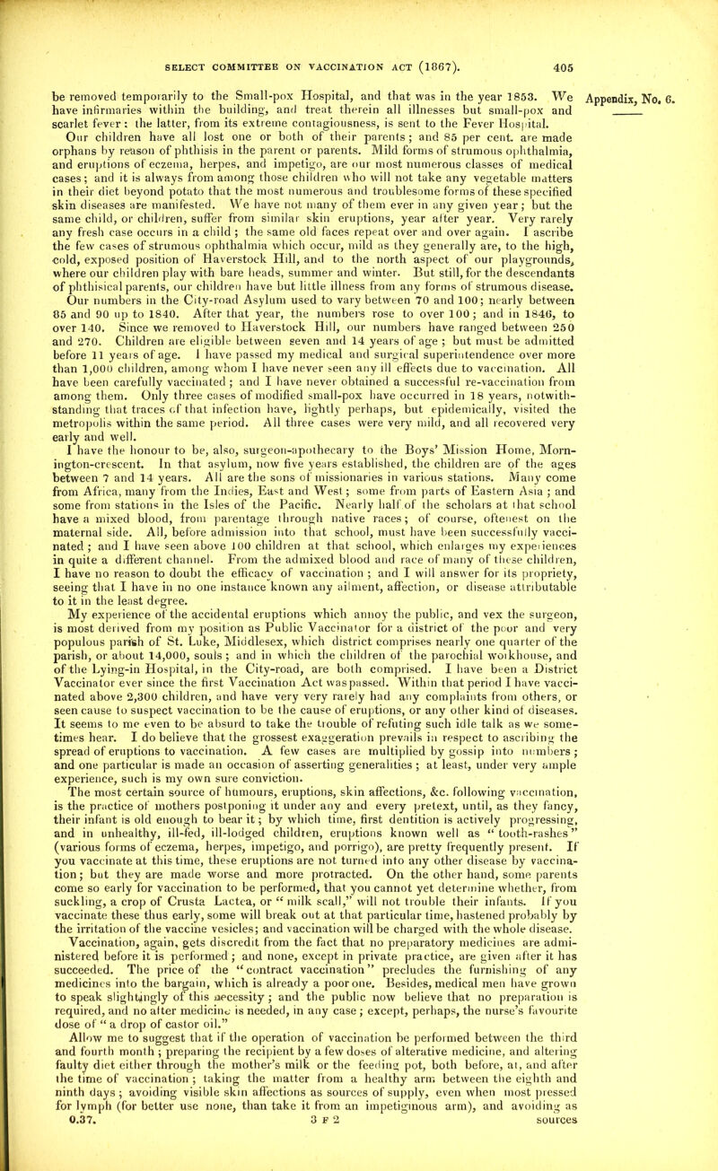 be removed temporarily to the Small-pox Hospital, and that was in the year 1853. We Appendix, No. 6. have infirmaries within the building, and treat therein all illnesses but small-pox and scarlet fever: the latter, from its extreme contagiousness, is sent to the Fever Hospital. Our children have all lost one or both of their parents; and 85 per cent, are made orphans by reason of phthisis in the parent or parents. Mild forms of strumous ophthalmia, and eruptions of eczema, herpes, and impetigo, are our most numerous classes of medical cases; and it is always from among those children who will not take any vegetable matters in their diet beyond potato that the most numerous and troublesome forms of these specified skin diseases are manifested. VVe have not many of them ever in any given year; but the same child, or children, suffer from similar skin eruptions, year after year. Very rarely any fresh case occurs in a child ; the same old faces repeat over and over again. I ascribe the few cases of strumous ophthalmia which occur, mild as they generally are, to the high, cold, exposed position of Haverstock Hill, and to the north aspect of our playgrounds, where our children play with bare heads, summer and winter. But still, for the descendants of phthisical parenls, our children have but little illness from any forms of strumous disease. Our numbers in the City-road Asylum used to vary between 70 and 100; nearly between 85 and 90 up to 1840. After that year, the numbers rose to over 100; and in 1846, to over 140. Since we removed to Haverstock Hill, our numbers have ranged between 250 and 270. Children are eligible between seven and 14 years of age ; but must be admitted before 11 years of age. 1 have passed my medical and surgical superintendence over more than 1,000 children, among whom I have never seen any ill effects due to vaccination. All have been carefully vaccinated ; and I have never obtained a successful re-vaccination from among them. Only three cases of modified small-pox have occurred in 18 years, notwith- standing that traces of that infection have, lightly perhaps, but epidemically, visited the metropolis within the same period. All three cases were very mild, and all recovered very early and well. I have the honour to be, also, surgeon-apothecary to the Boys’ Mission Home, Morn- ington-crescent. In that asylum, now five years established, the children are of the ages between 7 and 14 years. All are the sons of missionaries in various stations. Many come from Africa, many from the Indies, East and West; some from parts of Eastern Asia ; and some from stations in the Isles of the Pacific. Nearly half.of the scholars at that school have a mixed blood, from parentage through native races; of course, oftenest on the maternal side. All, before admission into that school, must have been successfully vacci- nated ; and I have seen above 100 children at that school, which enlarges my expeiiences in quite a different channel. From the admixed blood and race of many of these children, I have no reason to doubt the efficacy of vaccination ; and I will answer for its propriety, seeing that I have in no one instance known any ailment, affection, or disease attributable to it in the least degree. My experience of the accidental eruptions which annoy the public, and vex the surgeon, is most derived from my position as Public Vaccinator for a district of the poor and very populous parish of St. Luke, Middlesex, which district comprises nearly one quarter of the parish, or about 14,000, souls ; and in which the children of the parochial woikhouse, and of the Lying-in Hospital, in the City-road, are both comprised. I have been a District Vaccinator ever since the first Vaccination Act waspassed. Within that period I have vacci- nated above 2,300 children, and have very very rarely had any complaints from others, or seen cause to suspect vaccination to be the cause of eruptions, or any other kind of diseases. It seems to me even to be absurd to take the trouble of refuting such idle talk as we some- times hear. I do believe that the grossest exaggeration prevails in respect to ascribing the spread of eruptions to vaccination. A few cases are multiplied by gossip into numbers; and one particular is made an occasion of asserting generalities ; at least, under very ample experience, such is my own sure conviction. The most certain source of humours, eruptions, skin affections, &c. following vaccination, is the practice of mothers postponing it under any and every pretext, until, as they fancy, their infant is old enough to bear it; by which time, first dentition is actively progressing, and in unhealthy, ill-fed, ill-lodged children, eruptions known well as “tooth-rashes” (various forms of eczema, herpes, impetigo, and porrigo), are pretty frequently present. If you vaccinate at this time, these eruptions are not turned into any other disease by vaccina- tion ; but they are made worse and more protracted. On the other hand, some parents come so early for vaccination to be performed, that you cannot yet determine whether, from suckling, a crop of Crusta Lactea, or “milk scall,” will not trouble their infants. If you vaccinate these thus early, some will break out at that particular time, hastened probably by the irritation of the vaccine vesicles; and vaccination will be charged with the whole disease. Vaccination, again, gets discredit from the fact that no preparatory medicines are admi- nistered before it is performed ; and none, except in private practice, are given after it has succeeded. The price of the “contract vaccination” precludes the furnishing of any medicines into the bargain, which is already a poor one. Besides, medical men have grown to speak slightingly of this necessity; and the public now believe that no preparation is required, and no after medicine is needed, in any case ; except, perhaps, the nurse’s favourite dose of “ a drop of castor oil.” Allow me to suggest that if the operation of vaccination be performed between the third and fourth month ; preparing the recipient by a few doses of alterative medicine, and altering faulty diet either through the mother’s milk or the feeding pot, both before, at, and alter the time of vaccination ; taking the matter from a healthy arm between the eighth and ninth days; avoiding visible skin affections as sources of supply, even when most pressed for lymph (for better use none, than take it from an impetiginous arm), and avoiding as 0.37. 3 F 2 sources