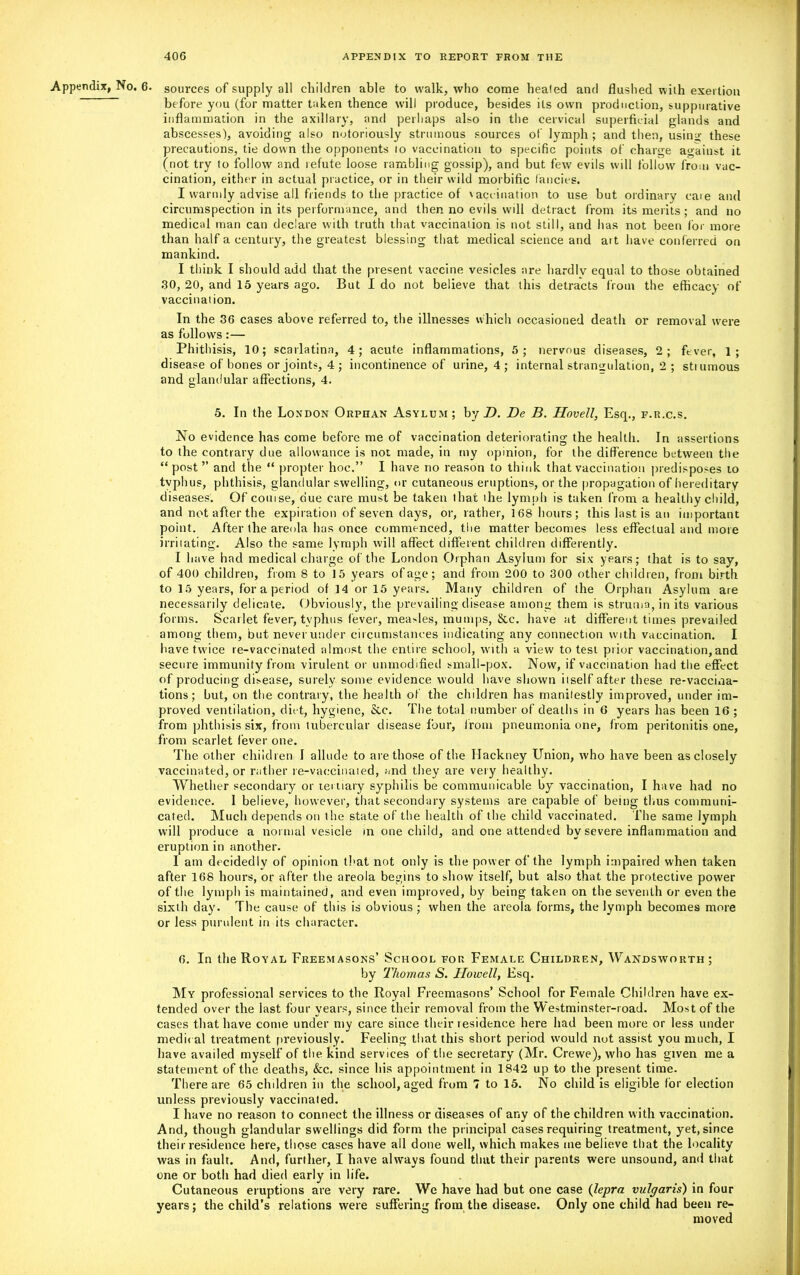 Appendix, No. 6. sources of supply all children able to walk, who come healed and flushed with exertion before you (for matter taken thence will produce, besides its own production, suppurative inflammation in the axillary, and perhaps also in the cervical superficial glands and abscesses), avoiding also notoriously strumous sources of lymph; and then, using these precautions, tie down the opponents 10 vaccination to specific points of charge against it (not try to follow and refute loose rambling gossip), and but few evils will follow from vac- cination, either in actual practice, or in their wild morbific fancies. I warmly advise all friends to the practice of vaccination to use but ordinary caie and circumspection in its performance, and then no evils will detract from its merits; and no medical man can declare with truth that vaccination is not still, and has not been for more than half a century, the greatest blessing that medical science and ait have conferred on mankind. I think I should add that the present vaccine vesicles are hardiv equal to those obtained .30, 20, and 15 years ago. But I do not believe that this detracts from the efficacy of vaccinal ion. In the 36 cases above referred to, the illnesses which occasioned death or removal were as follows:— Phithisis, 10; scarlatina, 4; acute inflammations, 5; nervous diseases, 2; fever, 1; disease of bones or joints, 4 ; incontinence of urine, 4 ; internal strangulation, 2 ; stiumous and glandular affections, 4. 5. In the London Orphan Asylum; by D. De B. Hovell, Esq., f.r.c.s. No evidence has come before me of vaccination deteriorating the health. In assertions to the contrary due allowance is not made, in my opinion, for the difference between the “post ” and the “ propter hoc.” I have no reason to think that vaccination predisposes to tvphus, phthisis, glandular swelling, or cutaneous eruptions, or the propagation of hereditary diseases. Of comse, due care must be taken that ihe lymph is taken from a healthy child, and not after the expiration of seven days, or, rather, 168 hours; this last is an important point. After the areola has once commenced, the matter becomes less effectual and more irritating. Also the same lymph will affect different children differently. I have had medical charge of the London Orphan Asylum for six years; that is to say, of 400 children, from 8 to 15 years of age; and from 200 to 300 other children, from birth to 15 years, for a period of 14 or 15 years. Many children of the Orphan Asylum are necessarily delicate. Obviously, the prevailing disease among them is struma, in its various forms. Scarlet fever, typhus fever, measles, mumps, &c. have at different times prevailed among them, but never under circumstances indicating any connection with vaccination. I have twice re-vaccinated almost the entire school, with a view to test prior vaccination, and secure immunity from virulent or unmodified small-pox. Now, if vaccination had the effect of producing disease, surely some evidence would have shown itself after these re-vaccina- tions; but, on the contrary, the health of the children has manifestly improved, under im- proved ventilation, diet, hygiene, &c. The total number of deaths in 6 years has been 16 ; from phthisis six, from tubercular disease four, from pneumonia one, from peritonitis one, from scarlet fever one. The other children I allude to are those of the Hackney Union, who have been as closely vaccinated, or rather re-vaccinaied, and they are very healthy. Whether secondary or tertiary syphilis be communicable by vaccination, I have had no evidence. 1 believe, however, that secondary systems are capable of being thus communi- cated. Much depends on the state of the health of the child vaccinated. The same lymph will produce a normal vesicle in one child, and one attended by severe inflammation and eruption in another. I am decidedly of opinion that not only is the power of the lymph impaired when taken after 168 hours, or after the areola begins to show itself, but also that the protective power of the lymph is maintained, and even improved, by being taken on the seventh or even the sixth day. The cause of this is obvious; when the areola forms, the lymph becomes more or less purulent in its character. 6. In the Royal Freemasons’ School for Female Children, Wandsworth; by Thomas S. Howell, Fsq. My professional services to the Royal Freemasons’ School for Female Children have ex- tended over the last four years, since their removal from the Westminster-road. Most of the cases that have come under my care since their residence here had been more or less under medical treatment previously. Feeling that this short period would not assist you much, I have availed myself of the kind services of the secretary (Mr. Crewe), who has given me a statement of the deaths, &c. since his appointment in 1842 up to the present time. There are 65 children in the school, aged from 7 to 15. No child is eligible for election unless previously vaccinated. I have no reason to connect the illness or diseases of any of the children with vaccination. And, though glandular swellings did form the principal cases requiring treatment, yet, since their residence here, those cases have all done well, which makes me believe that the locality was in fault. And, further, I have always found that their parents were unsound, and that one or both had died early in life. Cutaneous eruptions are very rare. We have had but one case (lepra vulgaris) in four years; the child’s relations were suffering from the disease. Only one child had been re- moved