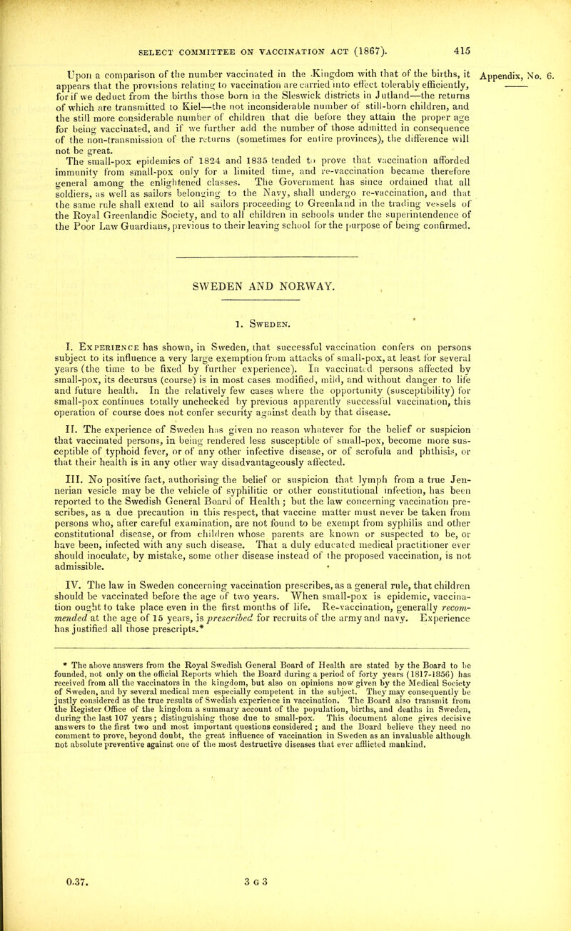 Upon a comparison of the number vaccinated in the .Kingdom with that of the births, it Appendix, No. 6. appears that the provisions relating to vaccination are carried into effect tolerably efficiently, for if we deduct from the births those born in the Sleswick districts in Jutland—the returns of which are transmitted to Kiel—the not inconsiderable number of still-born children, and the still more considerable number of children that die before they attain the proper age for being vaccinated, and if we further add the number of those admitted in consequence of the non-transmission of the returns (sometimes for entire provinces), the difference will not be great. The small-pox epidemics of 1824 and 1835 tended to prove that vaccination afforded immunity from small-pox only for a limited time, and re-vaccination became therefore general among the enlightened classes. The Government has since ordained that all soldiers, as well as sailors belonging to the Navy, shall undergo re-vaccination, and that the same rule shall extend to all sailors proceeding to Greenland in the trading vessels of the Royal Greenlandic Society, and to all children in schools under the superintendence of the Poor Law Guardians, previous to their leaving school for the purpose of being confirmed. SWEDEN AND NORWAY. 1. Sweden. I. Experience has shown, in Sweden, that successful vaccination confers on persons subject to its influence a very large exemption from attacks of small-pox, at least for several years (the time to be fixed by further experience). In vaccinated persons affected by small-pox, its decursus (course) is in most cases modified, mild, and without danger to life and future health. In the relatively few cases where the opportunity (susceptibility) for small-pox continues totally unchecked by previous apparently successful vaccination, this operation of course does not confer security against death by that disease. If. The experience of Sweden has given no reason whatever for the belief or suspicion that vaccinated persons, in being rendered less susceptible of small-pox, become more sus- ceptible of typhoid fever, or of any other infective disease, or of scrofula and phthisis, or that their health is in any other way disadvantageous^ affected. III. No positive fact, authorising the belief or suspicion that lymph from a true Jen- nerian vesicle may be the vehicle of syphilitic or other constitutional infection, has been reported to the Swedish General Board of Health ; but the law concerning vaccination pre- scribes, as a due precaution in this respect, that vaccine matter must never be taken from persons who, after careful examination, are not found to be exempt from syphilis and other constitutional disease, or from children whose parents are known or suspected to be, or have been, infected with any such disease. That a duly educated medical practitioner ever should inoculate, by mistake, some other disease instead of the proposed vaccination, is not admissible. IV. The law in Sweden concerning vaccination prescribes, as a general rule, that children should be vaccinated before the age of two years. When small-pox is epidemic, vaccina- tion ought to take place even in the first months of life. Re-vaccination, generally recom- mended at the age of 15 years, is prescribed for recruits of the army and navy. Experience has justified all those prescripts.* * The above answers from the Royal Swedish General Board of Health are stated hy the Board to be founded, not only on the official Reports which the Board during a period of forty years (1817-1856) has received from all the vaccinators in the kingdom, but also on opinions now given by the Medical Society of Sweden, and by several medical men especially competent in the subject. They may consequently be justly considered as the true results of Swedish experience in vaccination. The Board also transmit from the Register Office of the kingdom a summary account of the population, births, and deaths in Sweden, during the last 107 years; distinguishing those due to small-pox. This document alone gives decisive answers to the first two and most important questions considered ; and the Board believe they need no comment to prove, beyond doubt, the great influence of vaccination in Sweden as an invaluable although not absolute preventive against one of the most destructive diseases that ever afflicted mankind.