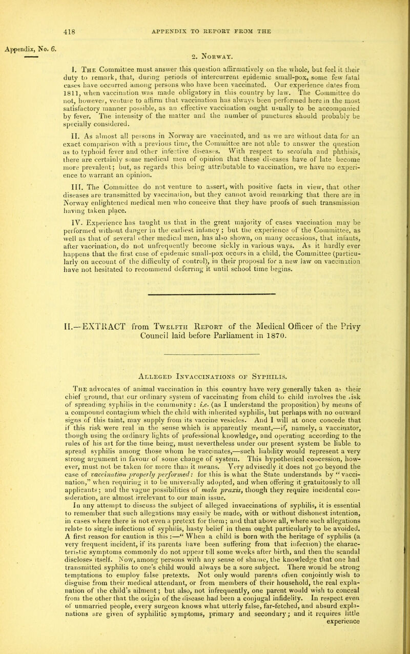 Appendix, No. 6. 2. Norway. J. The Committee must answer this question affirmatively on the whole, but feel it their duty to remark, that, during periods of intercurrent epidemic small-pox, some few fatal cases have occurred among persons who have been vaccinated. Our experience dates from 1811, when vaccination was made obligatory in this country by law. The Committee do not, however, venture to affirm that vaccination has always been performed here in the most satisfactory manner possible, as an effective vaccination ought usually to be accompanied by fever. The intensity of the matter and the number of punctures should probably be specially considered. II. As almost all persons in Norway are vaccinated, and as we are without data for an exact comparison with a previous time, the Committee are not able to answer the question as to typhoid fever and other infective diseases. With respect to scrofula and phthisis, there are certainly some medical men of opinion that these diseases have of late become more prevalent; but, as regards this being attributable to vaccination, we have no experi- ence to warrant an opinion. in. The Committee do not venture to assert, with positive facts in view, that other diseases are transmitted by vaccination, but they cannot avoid remarking that there are in Norway enlightened medical men who conceive that they have proofs of such transmission having taken place. IV. Experience has taught us that in the great majority of cases vaccination may be performed without danger in the earliest infancy ; but the experience of the Committee, as well as that of several other medical men, has also shown, on many occasions, that infants, after vaccination, do not unfrequently become sickly in various ways. As it hardly ever happens that the first case of epidemic small-pox occurs in a child, the Committee (particu- larly on account of the difficulty of control), in their proposal for a new law on vaccination have not hesitated to recommend deferring it until school time begins. II.—EXTRACT from Twelfth Report of the Medical Officer of the Privy Council laid before Parliament in 1870. Alleged Invaccinations op Syphilis. The advocates of animal vaccination in this country have very generally taken as their chief ground, that our ordinary system of vaccinating from child to child involves the . isk of spreading syphilis in the community: i.e. (as I understand the proposition) by means of a compound contagium which the child with inherited syphilis, but perhaps with no outward signs of this taint, may supply from its vaccine vesicles. And I will at once concede that if this risk were real in the sense which is apparently meant,—if, namely, a vaccinator, though using the ordinary lights of professional knowledge, and operating according to the rules of his art for the time being, must nevertheless under our present system be liable to spread syphilis among those whom he vaccinates,—such liability would represent a very strong argument in favour of some change of system. This hypothetical concession, how- ever, must not be taken for more than it means. Very advisedly it does not go beyond the case of vaccination properly performed: for this is what the State understands by “vacci- nation,” when requiring it to be universally adopted, and when offering it gratuitously to all applicants; and the vague possibilities of mala praxis, though they require incidental con- sideration, are almost irrelevant to our main issue. In any attempt to discuss the subject of alleged invaccinations of syphilis, it is essential to remember that such allegations may easily be made, with or without dishonest intention, in cases where there is not even a pretext for them; and that above all, where such allegations relate to single infections of syphilis, hasty belief in them ought particularly to be avoided. A first reason for caution is this :—“ When a child is born with the heritage of syphilis (a very frequent incident, if its parents have been suffering from that infection) the charac- teristic symptoms commonly do not appear till some weeks after birth, and then the scandal discloses itself. Now, among persons with any sense of shame, the knowledge that one had transmitted syphilis to one’s child would always be a sore subject. There would be strong- temptations to employ false pretexts. Not only would parents often conjointly wish to disguise from their medical attendant, or from members of their household, the real expla- nation of the child’s ailment; but also, not infrequently, one parent would wish to conceal from the other that the origin of the disease had been a conjugal infidelity. In respect even of unmarried people, every surgeon knows what utterly false, far-fetched, and absurd expla- nations are given of syphilitic symptoms, primary and secondary; and it requires little experience