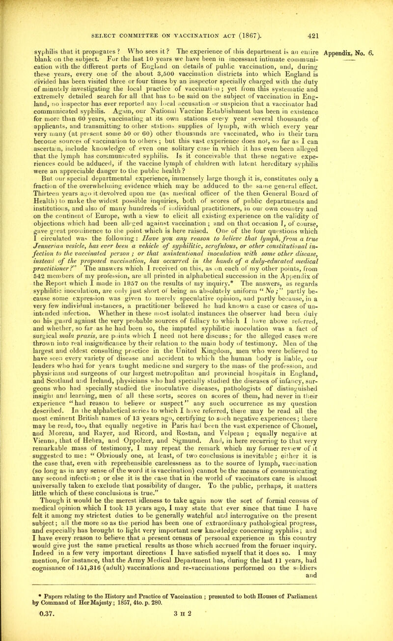 syphilis that it propagates? Who sees it? The experience of this department is an entire Appendix, No. 6. blank on the subject. For the last 10 years we have been in incessant intimate commani- —— cation with the different parts of England on details of public vaccination, and, during these years, every one of the about 3,500 vaccination districts into which England is divided has been visited three or four times by an inspector specially charged with the duty of minutely investigating the local practice of vaccination ; yet from this systematic and extremely detailed search for all that has to be said on the subject of vaccination in Eng- land, no inspector has ever reported any local accusation or suspicion that a vaccinator had communicated syphilis. Again, our National Vaccine Establishment bas been in existence for more than 60 years, vaccinating at its own stations every year several thousands of applicants, and transmitting to other stations supplies of lymph, with which every year very many (at present some 50 or 60) other thousands are vaccinated, who in their turn become sources of vaccination to others ; but this vast experience does not, so far as I can ascertain, include knowledge of even one solitary case in which it has even been alleged that the lymph has communicated syphilis. Is it conceivable that these negative expe- riences could be adduced, if the vaccine lymph of children with latent hereditary syphilis were an appreciable danger to the public health ? But our special departmental experience, immensely large though it is, constitutes only a fraction of the overwhelming evidence which may be adduced to the same general effect. Thirteen years ago it devolved upon me (as medical officer of the then General Board of Health) to make the widest possible inquiries, both of scores of public departments and institutions, and also of many hundreds of individual practitioners, in our own country and on the continent of Europe, with a view to elicit all existing experience on the validity of objections which had been alleged against vaccination; and on that occasion I, of course, gave great prominence to the point which is here raised. One of the four questions which I circulated wa> the following: Have you any reason to believe that lymph,from a true Jennerian vesicle, has ever been a vehicle of syphilitic, scrofulous, or other constitutional in- fection to the vaccinated person ; or that unintentional inoculation with some other disease, instead of the proposed vaccination, has occurred in the hands of a duly-educated medical practitioner ? The answers which I received on this, as on each of my other points, from 542 members of my profession, are all printed in alphabetical succession in the Appendix of the Report which I made in 1857 on the results of my inquiry.* The answers, as regards syphilitic inoculation, are only just short of being an absolutely uniform “ No partly be- cause some expression was given to merely speculative opinion, and partly because, in a very few individual instances, a practitioner believed he had known a case or cases of un- intended infection. Whether in these most isolated instances the observer had been duly on his guard against the very probable sources of fallacy to which I have above referred, and whether, so far as he had been so, the imputed syphilitic inoculation was a fact of surgical mala praxis, are points which I need not here discuss; for the alleged cases were thrown into real insignificance by their relation to the main body of testimony. Men of the largest and oldest consulting practice in the United Kingdom, men who were believed to have seen every variety of disease and accident to which the human body is liable, our leaders who had for years taught medicine and surgery to the mass of the profession, and physicians and surgeons of our largest metropolitan and provincial hospitals in England, and Scotland and Ireland, physicians who had specially studied the diseases of infancy, sur- geons who had specially studied the inoculative diseases, pathologists of distinguished insight and learning, men of all these sorts, scores on scores of them, had never in their experience “had reason to believe or suspect'’ any such occurrence as my question described. In the alphabetical series to which I have referred, there may be read all the most eminent British names of 13 years ago, certifying to such negative experiences; there may be read, too, that equally negative in Paris had been the vast experience of Chomel, and Moreau, and Rayer, and Ricord, and Rostan, and Velpeau ; equally negative at Vienna, that of Iiebra, and Oppolzer, and Sigmund. And, in here recurring to that very remarkable mass of testimony, I may repeat the remark which my former review of it suggested to me: “Obviously one, at least, of two conclusions is inevitable ; either it is the case that, even with reprehensible carelessness as to the source of lymph, vaccination (so long as in any sense of the word it is vaccination) cannot be the means of communicating any second infection ; or else it is the case that in the world of vaccinators care is almost universally taken to exclude that possibility of danger. To the public, perhaps, it matters little which of these conclusions is true.” Though it would be the merest idleness to take again now the sort of formal census of medical opinion which I took 13 years ago, I may state that ever since that time I have felt it among my strictest duties to be generally watchful and interrogative on the present subject; all the more so as the period has been one of extraordinary pathological progress, and especially has brought to light very important new knowledge concerning syphilis; and I have every reason to believe that a present census of personal experience in this country would give just the same practical results as those which accrued from the former inquiry. Indeed in a few very important directions I have satisfied myself that it does so. 1 may mention, for instance, that the Army Medical Department has, during the last 11 years, had cognisance of 151,316 (adult) vaccinations and re-vaccinations performed on the soldiers • Papers relating to the History and Practice of Vaccination ; presented to both Houses of Parliament by Command of Her Majesty; 1857, 4to. p. 280.