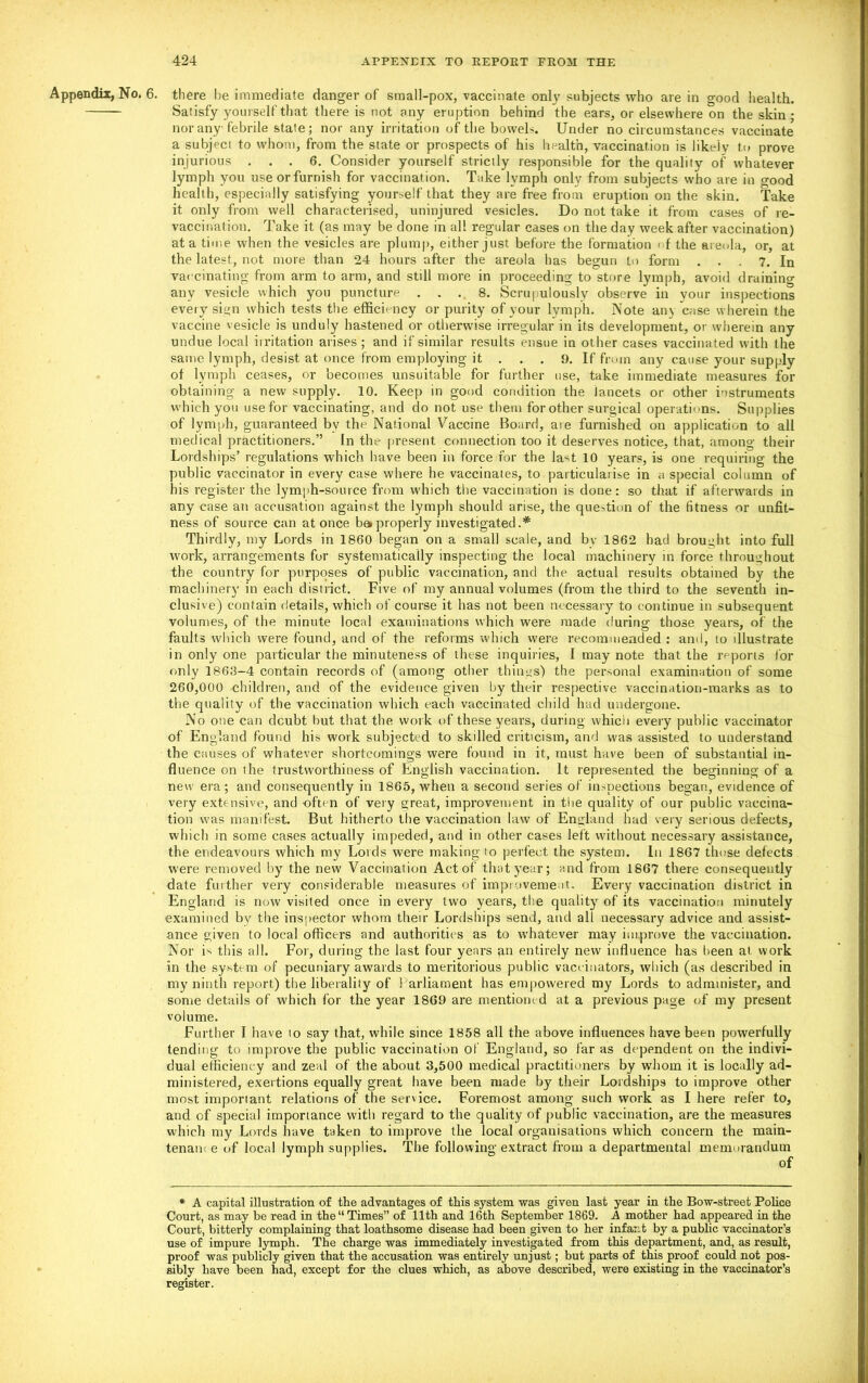 Appendix, No. 6. there lie immediate danger of small-pox, vaccinate only subjects who are in good health. Satisfy yourself that there is not any eruption behind the ears, or elsewhere on the skin ■ nor any febrile state; nor any irritation of the bowels. Under no circumstances vaccinate a subject to whom, from the state or prospects of his health, vaccination is likely to prove injurious ... 6. Consider yourself strictly responsible for the quality of whatever lymph you use or furnish for vaccinat ion. Take l vmph only from subjects who are in good health, especially satisfying yourself that they are free from eruption on the skin. Take it only from well characterised, uninjured vesicles. Do not take it from cases of re- vaccination. Take it (as may be done in all regular cases on the day week after vaccination) at a time when the vesicles are plump, either just before the formation < f the areola, or, at the latest, not more than 24 hours after the areola has begun to form . . . 7. In vaccinating from arm to arm, and still more in proceeding to store lymph, avoid draining any vesicle which you puncture ... 8. Scrupulously observe in your inspections every sign which tests the efficiency or purity of your lymph. Note an\ case wherein the vaccine vesicle is unduly hastened or otherwise irregular in its development, or wherein any undue local irritation arises; and if similar results ensue in other cases vaccinated with the same lymph, desist at once from employing it . . . 9. If from any cause your supply of lymph ceases, or becomes unsuitable for further use, take immediate measures for obtaining a new supply. 10. Keep in good condition the lancets or other instruments which you use for vaccinating, and do not use them for other surgical operations. Supplies of lymph, guaranteed bv the National Vaccine Board, are furnished on application to all medical practitioners.” In the present connection too it deserves notice, that, among their Lordships’ regulations which have been in force for the last 10 years, is one requiring the public vaccinator in every case where he vaccinates, to particularise in a special column of bis register the lymph-source from which the vaccination is done: so that if afterwards in any case an accusation against the lymph should arise, the question of the fitness or unfit- ness of source can at once ba properly investigated.* Thirdly, my Lords in 1860 began on a small scale, and by 1862 had brought into full work, arrangements for systematically inspecting the local machinery in force throughout the country for purposes of public vaccination, and the actual results obtained by the machinery in each district. Five of my annual volumes (from the third to the seventh in- clusive) contain details, which of course it has not been necessary to continue in subsequent volumes, of the minute local examinations which were made during those years, of the faults which were found, and of the reforms which were recommended : and, to illustrate in only one particular the minuteness of these inquiries, I may note that the reports for only 1868-4 contain records of (among other things) the personal examination of some 260,000 children, and of the evidence given by their respective vaccination-marks as to the quality of the vaccination which each vaccinated child had undergone. No one can doubt but that the work of these years, during which every public vaccinator of England found his work subjected to skilled criticism, and was assisted to understand the causes of whatever shortcomings were found in it, must have been of substantial in- fluence on the trustworthiness of English vaccination. It represented the beginning of a new era; and consequently in 1865, when a second series of inspections began, evidence of very extensive, and often of very great, improvement in the quality of our public vaccina- tion was manifest. But hitherto the vaccination law of England had very serious defects, which in some cases actually impeded, and in other cases left without necessary assistance, the endeavours which my Lords were making to perfect the system. In 1867 those defects were removed by the new Vaccination Act of that year; and from 1867 there consequently date further very considerable measures of improvement. Every vaccination district in England is now visited once in every two years, the quality of its vaccination minutely examined by the inspector whom their Lordships send, and all necessary advice and assist- ance given to local officers and authorities as to whatever may improve the vaccination. Nor is this all. For, during the last four years an entirely new influence has been at work in the system of pecuniary awards to meritorious public vaccinators, which (as described in my ninth report) the liberality of Parliament has empowered my Lords to administer, and some details of which for the year 1869 are mentioned at a previous page of my present volume. Further I have to say that, while since 1858 all the above influences have been powerfully tending to improve the public vaccination of England, so far as dependent on the indivi- dual efficiency and zeal of the about 3,500 medical practitioners by whom it is locally ad- ministered, exertions equally great have been made by their Lordships to improve other most imporiant relations of the service. Foremost among such work as I here refer to, and of special importance with regard to the quality of public vaccination, are the measures which my Lords have taken to improve the local organisations which concern the main- tenaiu e of local lymph supplies. The following extract from a departmental memorandum of * A capital illustration of the advantages of this system was given last year in the Bow-street Police Court, as may be read in the “Times” of 11th and 16th September 1869. A mother had appeared in the Court, bitterly complaining that loathsome disease had been given to her infant by a public vaccinator’s use of impure lymph. The charge was immediately investigated from this department, and, as result, proof was publicly given that the accusation was entirely unjust; but parts of this proof could not pos- sibly have been had, except for the clues which, as above described, were existing in the vaccinator’s register.