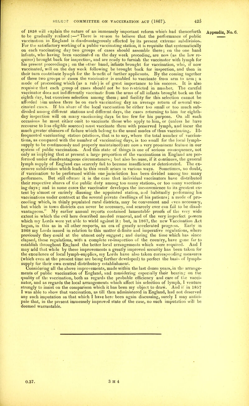 of 1858 will explain the nature of an immensely important reform which had thenceforth Appendix, No, 6. to be gradually realised:—'‘There is reason to believe that the performance of public ■..... vaccination in England is disadvantageous^ affected by its present extreme subdivision. For the satisfactory working of a public vaccinating station, it is requisite that systematically on each vaccinating day two groups of cases should assemble there; on the one hand infants, who having been vaccinated on the day week preceding, are now (as the law re- quires) brought back for inspection, and are ready to furnish the vaccinator with lymph for his present proceedings ; on the other hand, infants brought for vaccination, who, if now vaccinated, will on the day week following be brought back for inspection, and then in their turn contribute lymph for the benefit of further applicants. By the coming together of these two groups of cases the vaccinator is enabled to vaccinate from arm to arm ; a mode of proceeding which (as a rule) is of great importance to his success. It is also requisiie that each group of cases should not be too restricted in number. The careful vagcinator does not indifferently vaccinate from the arms of all infants brought back on the eighth day, but exercises selection among them; and facility for this selection cannot be afforded turn unless there be on each vaccinating day an average return of several vac- cinated cases. If his share of the local vaccination be either too small or too much sub- divided among different stations and different days, the cases returning to him for eighth- day inspection will on many vaccinating days be too few for his purpose. On all such occasions he must either omit to vaccinate those who apply to him, or (unless he have recourse to less eligible sources) must vaccinate them with preserved lymph, and incur the much greater chances of failure which belong to the usual modes of thus vaccinaiing. Ill- frequented vaccinating station (stations, that is to say, where the total number of vaccina- tions, as compared with the number of vaccinating days, is too small for the local lymph- supply to be continuously and properly maintained) are now a very prominent featuie in our system of public vaccination. And this state of things is one of serious consequence, not only as implying that at present a large proportion of the vaccinations in England are per- formed under disadvantageous circumstances; but also because, if it continues, the general lymph supply of England can scarcely fail to become insufficient or deteriorated. The ex- cessive subdivision which leads to this result arises in various ways. Sometimes, no doubt, if vaccination to be performed within one jurisdiction has been divided among too many performers. But still oftener it is the case that individual vaccinators have distributed their respective shares of the public duty among too many stations, or too many vaccinat- ing days ; and in some cases the vaccinator developes the inconvenience to its greatest ex- tent by almost or entirely disusing the appointed station, and habitually performing his vaccinations under contract at the several private dwellings of his patients; a mode of pro- ceeding which, in thinly populated rural districts, may be convenient and even necessary, but which in town districts can never be necessary, and scarcely ever can fail to be disad- vantageous.” My earlier annual reports contained lamentable proofs of the very wide extent in which the evil here described needed removal, and of the very imperfect powers which my Lords were yet able to wield against it: but, in 1867, the new Vaccination Act began, in this as in all other respects, an era of greatly accelerated progress. Early in 1868 my Lords issued in relation to this matter definite and imperative regulations, where previously they could at the utmost only suggest; and during the time which has since elapsed, these regulations, with a complete re-inspection of the country, have gone far to establish throughout England the better local arrangements which were required. And I may add that while by these improvements a greatly improved security has been taken for the excellence of local lymph-supplies, my Lords have also taken corresponding measures (which even at the present time are being further developed) to perfect the basis of lymph- supply for their own central distributory establishment. Considering all the above improvements, made within the last dozen years, in the arrange- ments of public vaccination of England, and considering especially their bearing on the quality of the vaccination, both as regards the probable efficiency and care of the vacci- nator, and as regards the local arrangements which affect his selection of lymph, 1 venture strongly to insist on the comparison which it has been my object to draw. And if in 1857 I was able to show that vaccination, as till then administered in England, had not deserved any such imputation as that which I have here been again discussing, surely I may antici- pate that, in the present immensely improved state of the case, no such imputation will be deemed warrantable.