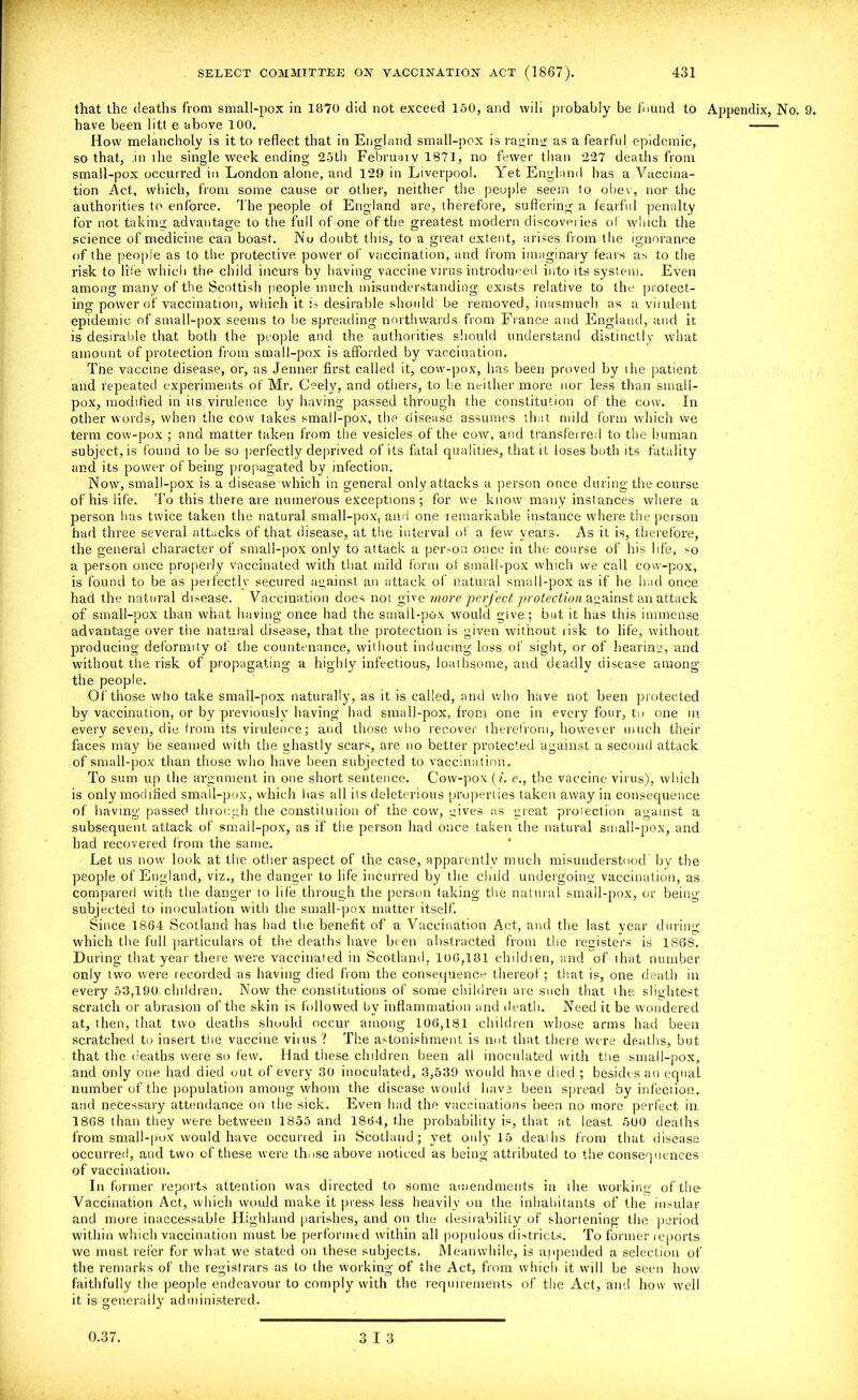 that the deaths from small-pox in 1870 did not exceed 150, and wilt probably be found to Appendix, No. 9. have been litt e above 100. How melancholy is it to reflect that in England small-pox is raging as a fearful epidemic, so that, in ihe single week ending 25th Februaiy 1871, no fewer than 227 deaths from small-pox occurred in London alone, and 129 in Liverpool. Yet England has a Vaccina- tion Act, which, from some cause or other, neither the people seem to obey, nor the authorities to enforce. 'I he people of England are, therefore, suffering a fearful penalty for not taking advantage to the full of one of the greatest modern discoveries of which the science of medicine can boast. No doubt this, to a great extent, arises from the ignorance of the people as to the protective power of vaccination, and from imaginary fears as to the risk to life which thp child incurs by having vaccine virus introduced into its system. Even among many of the Scottish people much misunderstanding exists relative to the protect- ing power of vaccination, which it is desirable should be removed, inasmuch as a virulent epidemic of small-pox seems to Ire spreading northwards from France and England, and it is desirable that both the people and the authorities should understand distinctly what amount of protection from small-pox is afforded by vaccination. The vaccine disease, or, as Jenner first called it, cow-pox, has been proved by ihe patient and repeated experiments of Mr. Ceely, and others, to be neither more nor less than small- pox, modified in its virulence by having passed through the constitution of the cow. In other words, when the cow takes small-pox, the disease assumes that mild form which we term cow-pox ; and matter taken from the vesicles of the cow, and transferred to the human subject, is found to be so perfectly deprived of its fatal qualities, that it loses both its fatality and its power of being propagated by infection. Now, small-pox is a disease which in general only attacks a person once during the course of his life. To this there are numerous exceptions; for we know many instances where a person lias twice taken the natural small-pox, and one remarkable instance where, the person had three several attacks of that disease, at the interval of a few years. As it is, therefore, the general character of small-pox only to attack a person once in the course of his life, so a person once properly vaccinated with that mild form of small-pox which we call cow-pox, is found to be as perfectly secured against an attack of natural small-pox as if he had once had the natural disease. Vaccination does not give more perfect protection against an attack of small-pox than what having once had the small-pox would give; but it has this immense advantage over the natural disease, that the protection is given without risk to life, without producing deformity of the countenance, without inducing loss of sight, or of hearing, and without the risk of propagating a highly infectious, loathsome, and deadly disease among the people. Of those who take small-pox naturally, as it is called, and who have not been protected by vaccination, or by previously having had small-pox, from one in every four, to one in every seven, die from its virulence; and those who recover therefrom, however much their faces may be seamed with the ghastly scars, are no better protected against a second attack of small-pox than those who have been subjected to vaccination. To sum up the argument in one short sentence. Cow-pox {i. e., the vaccine virus), which is only modified small-pox, which has all its deleterious properties taken away in consequence of' having passed through the constitution of the cow, gives as great protection against a subsequent attack of small-pox, as if the person had once taken the natural small-pox, and had recovered from the same. Let us now look at the other aspect of the case, apparently much misunderstood’ by the people of England, viz., the danger to life incurred by the child undergoing vaccination, as compared with the danger to life through the person taking the natural small-pox, or being- subjected to inoculation with the small-pox matter itself. Since 1864 Scotland has had the benefit of a Vaccination Act, and the last year during which the full particulars of the deaths have been abstracted from the registers is 186S. During that year there were vaccinated in Scotland. 106,181 children, and of that number only two were recorded as having died from the consequence thereof; that is, one death in every 53,190 children. Nov/ the constitutions of some children are such that the slightest scratch or abrasion of the skin is followed by inflammation and death. Need it be wondered at, then, that two deaths should occur among 106,181 children whose arms had been scratched to insert the vaccine virus ? The astonishment is not that there were deaths, but that the deaths were so few. Had these children been all inoculated with the small-pox. and only one had died out of every 30 inoculated, 3,539 would have died ; besides an equal number of the population among whom the disease would have been spread by infection,, and necessary attendance on the sick. Even had the vaccinations been no more perfect in 1868 than they were between 1855 and 1864, the probability is, that at least 500 deaths from small-pox would have occurred in Scotland; yet only 15 deaths from that disease occurred, and two of these were those above noticed as being attributed to the consequences of vaccination. In former reports attention was directed to some amendments in the working of the Vaccination Act, which would make it press less heavily on the inhabitants of the insular and more inaccessable Highland parishes, and on the desirability of shortening the period within which vaccination must be performed within all populous districts. To former reports we must refer for what we stated on these subjects. Meanwhile, is appended a selection of the remarks of the registrars as to the working of the Act, from which it will be seen how faithfully the people endeavour to comply with the requirements of the Act, and how well it is generally administered. 0.37. 3 13