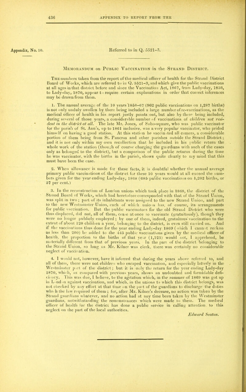 Appendix, No. 10. Referred to in Q. 5521-3. Memorandum on Public Vaccination in the Strand District. The numbers taken from the report of the medical officer of health for the Strand District Board of Works, which are referred to in Q. 5521-3, and which give the public vaccinations at all ages in that district before and since the Vaccination Act, 1867, from Lady-day, 1858, to Lady-day, 1870, appear t > require certain explanations in order that correct inferences may be drawn from them. 1. The annual average of the 10 years'1858-67 (962 public vaccinations on 1,287 births) is not only unduly swollen by there being included a large number of re-vaccinations, as the medical officer of health in his report justly points out, but also by there being included, during several of those years, a considerable number of vaccinations of children not resi- dent in the district at all. The late Mr. Jones, of Soho-square, who was public vaccinator for the parish of St. Ann’s, up to 1861 inclusive, was a very popular vaccinator, who prided himself on having a good station. At this station he vaccinated all comers, a considerable portion of them being from St. Pancras and other parishes outside the Strand District; and it is nor only within my own recollection that he included in his public return the whole work of the station (though of course charging the guardians with such of the cases only as belonged to the district), but a comparison of tire public returns during the time he was vaccinator, with the births in the parish, shows quite clearly to my mind that this must have been the case. 2. When allowance is made for these facts, it is doubtful whether the annual average primary public vaccinations of the district for these 10 years would at all exceed the num- bers given for the year ending Lady-day, 1868 (685 public vaccinations on 1,202 births, or 57 per cent.) 3. In the reconstruction of London unions which took place in 1868, the district of the Strand Board of Works, which had heretofore corresponded with that of the Strand Union, was split in two ; part of its inhabitants were assigned to the new Strand Union, and part to the new Westminster Union, each of which unions has., of course, its arrangements for public vaccination. But the public vaccinators for the old Strand District who were thus displaced, did not, all of them, cease at once io vaccinate (gratuitously), though they were no longer publicly employed ; by one of them, indeed, gratuitous vaccination to the extent of about 120 children a year, belonging to the district, is even still carried on. And if the vaccinations thus done for the year ending Lady-day 1869 (which I cannot reckon as less than 200) be added to the 445 public vaccinations given by the medical officer of health, the proportion to the births of that year (1,123) would not, I apprehend, be materially different from that of previous years. In the part of the district belonging to the Strand Union, so long as Mr. Ivilner was clerk, there was certainly no considerable neglect of vaccination. 4. 1 would not, however, have it inferred that during the years above referred to, and all of them, there were not children who escaped vaccination, and especially latterly in the Westminster part of the district; but it is only the return for the year ending Lady-day 1870, which, as compared with previous years, shows an undoubted and formidable defi- ciency. This was due, I believe, to the agitation which, in the summer of 1869 was got up in London against vaccination, and which, in the unions to which this district belongs, was not checked by any effort at that time on the part of the guardians to discharge the duties who h the law required of them ; for, after Mr. Kilner’s decease, no action was taken by the Strand guardians whatever, and no action had at any time been taken by the Westminster guardians, notwithstanding the remonstrances which were made to them. The medical officer of health for the district has done a public service in calling attention to this neglect on ihe part of the local authorities. Edward Seaton.