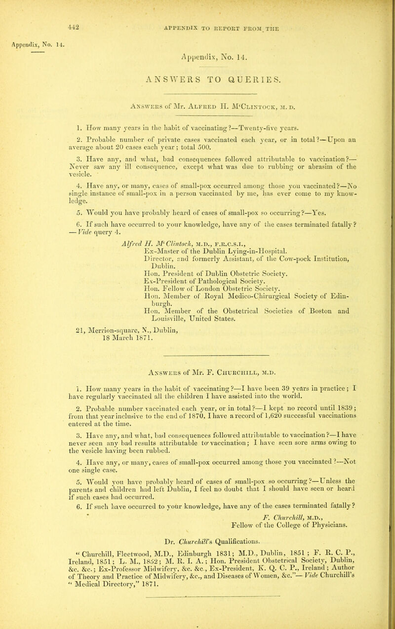 Appendix, No. 14. Appendix, No. 14. ANSWERS TO QUERIES. Answers of Mr. Alfred H. M'Clintock, m.d. 1. How many years in the habit of vaccinating?—Twenty-five years. 2. Probable number of private cases vaccinated each year, or in total?—Upon an average about 20 cases each year ; total 500. 3. Have any, and what, bad consequences followed attributable to vaccination?— Never saw any ill consequence, except what was doe to rubbing or abrasim of the vesicle. 4. Have any, or many, cases of small-pox occurred among those you vaccinated?—No single instance of small-pox in a person vaccinated by me, has ever come to my know- ledge. 5. Would you have probably heard of cases of small-pox so occurring?—Yes. 6. If such have occurred to your knowledge, have any of the cases terminated fatally ? — Vide query 4. Alfred II. M‘Clintoch, m.d., F.R.C.S.I., Ex-Master of the Dublin Lying-in-Hospital. Director, and formerly Assistant, of the Cow-pock Institution, Dublin. Hon. President of Dublin Obstetric Society. Ex-President of Pathological Society. Hon. Fellow of London Obstetric Society. Hon. Member of Royal Medico-Chirurgical Society of Edin- burgh. Hon. Member of the Obstetrical Societies of Boston and Louisville, United States. 21, Merrion-square, N., Dublin, 18 March 1871. Answers of Mr. F. Churchill, m.d. 1. How many years in the habit of vaccinating?—I have been 39 years in practice; I have regularly vaccinated all the children I have assisted into the world. 2. Probable number vaccinated each year, or in total?—I kept no record until 1839; from that year inclusive to the end of 1870, I have a record of 1,620 successful vaccinations entered at the time. 3. Have any, and what, bad consequences followed attributable to vaccination ?—I have never seen any bad results attributable to'vaccination; I have seen sore arms owing to the vesicle having been rubbed. 4. Have any, or many, cases of small-pox occurred among those you vaccinated ?—Not one sinsrle case. O 5. Would you have probably heard of cases of small-pox so occurring ?—U nless the parents and children had left Dublin, I feel no doubt that I should have seen or heard if such cases had occurred. 6. If such have occurred to your knowledge, have any of the cases terminated fatally ? F. Churchill, M.D., Fellow of the College of Physicians. Dr. Churchill's Qualifications. “ Churchill, Fleetwood, M.D., Edinburgh 1831; M.D,, Dublin, 1851 ; F. R. C. P., Ireland, 1851; L. M., 1852; M. R. I. A.; Hon. President Obstetrical Society, Dublin, &c. &c.; Ex-Professor Midwifery, &c. &c., Ex-President, K. Q. C. P., Ireland ; Author of Theory and Practice of Midwifery, &c., and Diseases of W omen, &c.”— Vide Churchill’s “ Medical Directory,” 1871.