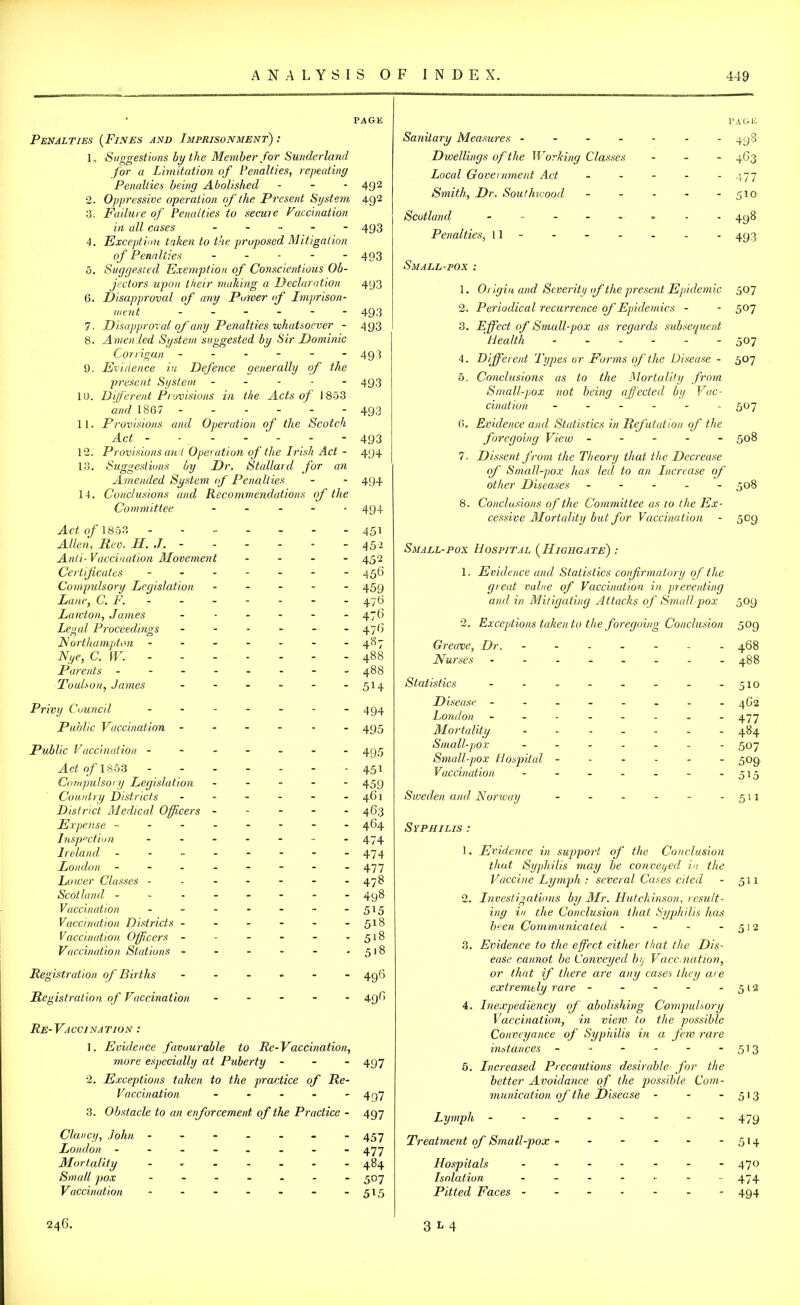 PAGE Penalties (Fines and Imprisonment) : 1„ Suggestions by the Member for Sunderland for a Limitation of Penalties, repeating Penalties being Abolished - - - 492 2. Oppressive operation of the Present System 492 3. Failure of Penalties to secure Vaccination in all cases ...... 493 4. Exception taken to the proposed Mitigation of Penalties ----- 493 5. Suggested Exemption of Conscientious Ob- jectors upon their making a Declaration 493 6. Disapproved of any Power of Imprison- ment ------ 493 7. D isapproval of any Penalties whatsoever - 493 8. Amended System suggested by Sir Dominic Corrigan ------ 493 9. Evidence in Defence generally of the present System ----- 493 10. Different Provisions in the Acts of 1853 and 1867 ------ 493 11. Provisions and Operation of the Scotch Act 493 12. Provisions and Operation of the Irish Act - 494 13. Suggestions by Dr. Stallard for an Amended System of Penalties - * 494 14. Conclusions and Recommendations of the Committee - 494 Act of 1853 451 Allen, Rev. H. J. ----- 452 Anti- Vaccination Movement - - - 452 Certificates ------- 4 56 Compulsory Legislation ----- 459 Lane, C. F. - - - - - - 476 Lawton, James - - - - - - 476 Legal Proceedings - - - - - 47G Northampton - - - - - - -487 Nye, C. W. 488 Parents - - - - - - - -488 Toulson, James - - - - - - 514 Privy Council ------- 494 Public Vaccination ------ 495 Public Vaccination ------- 495 ^Ic2o/'1853 ------- 451 Compulsory Legislation ----- 459 Country Districts - - - - - - 461 District Medical Officers ----- 463 Expense -------- 464 Inspection - - - - - - - 474 Ireland - - - - - - - -474 London - - - - - - - -477 Lower Classes - - - - - - -478 Scotland ------- - 498 Vaccination - - - - - - -5*5 Vaccination Districts - - - - - - 518 Vaccination Officers - - - - - - 518 Vaccination Stations - - - - - - 518 Registration of Births - - 496 Registration of Vaccination ----- 496 Re- Va cci na tio n : 1. Evidence favourable to Re-Vaccination, more especially at Puberty - 497 2. Exceptions taken to the practice of Re- Vaccination - - - - - 4q7 3. Obstacle to an enforcement of the Practice - 497 Clancy, John - - - - - - *457 London ------- - 477 Mortality ------- 484 Small pox ------- 507 Vaccination - - - - - - - 515 page Sanitary Measures ------- 498 Dwellings of the Working Classes - 463 Local Government Act - - - - - 477 Smith, Dr. Southwoorl - - - - - 510 Scotland ------ - 498 Penalties, 11 - - - - - - - 493 Small-pox : 1. Origin and Severity of the present Epidemic 507 2. Periodical recurrence of Epidemics - - 507 3. Effect of Small-pox as regards subsequent Health ------ 507 4. Different Types or Forms of the Disease - 507 5. Conclusions as to the Mortality from Small-pox not being affected by Vac- cination ------ 507 6. Evidence and Statistics in Refutation of the foregoing View ----- 508 7. Dissent from the Theory that the Decrease of Small-pox has led to an Increase of other Diseases ----- 508 8. Conclusions of the Committee as 10 the Ex- cessive Mortality but for Vaccination - 509 Small-pox Hospital ( IIighga te) : 1. Evidence and Statistics confirmatory of the great value of Vaccination in preventing and in Mitigating Attacks of Small pox 509 2. Exceptions taken to the foregoing Conclusion 509 Greave, Dr. ------- 468 Nurses -------- 488 Statistics - - - - - - - - 510 D isease ------- - 4G2 London -------- 477 Mortality ------- 484 Small-pox ------- 507 Small-pox Hospital ------ 509 Vaccination - - - - - - - 515 Sweden and Norway - - - - - - 511 Syphilis : 1. Evidence in support of the Conclusion that Syphilis may be conveyed in the Vaccine Lymph : several Cases cited - 511 2. Investigations by Mr. Hutchinson, result- ing in the Conclusion that Syphilis has been Communicated - - - 512 3. Evidence to the effect either that the Dis- ease cannot be Conveyed by Vaccination, or that if there are any cases they are extremely rare - - - - -512 4. Inexpediency of abolishing Compulsory Vaccination, in view to the possible Conveyance of Syphilis in a few rare instances - - - - - *5!3 5. Increased Precautions desirable for the better Avoidance of the possible Com- munication off the Disease - - -513 Lymph 479 Treatment off Small-pox - - - - - - 514 Hospitals ------- 470 Isolation ------- 474 Pitted Faces ------- 494 246. 3M