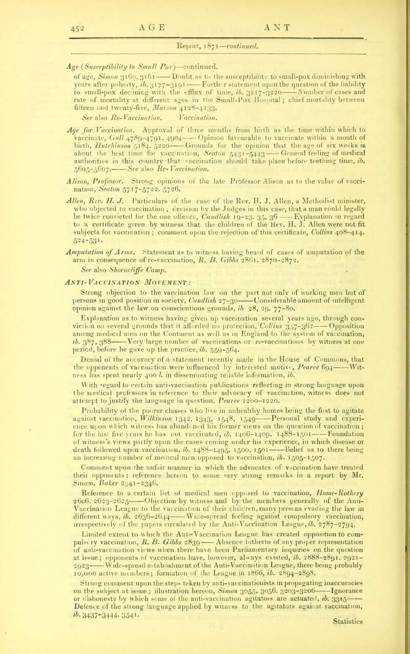 Report, 1871—continued. Age (Susceptibility to Small Pox)—continued. of age, Simon 3160,3161 Doubt as to the susceptibility to small-pox diminishing with years after puberty, ib. 3177—3191 -—Further statement upon the question of the liability to small-pox declining with the efflux of time, ib. 3217-3220 JN umber of cases and rate of mortality at different ages in the Small-Pox Hospital; chief mortality between fifteen and twenty-five, Marson 4128-4133. •See also Re-Vaccination. Vaccination. Age for Vaccination. Approval of three months from birth as the time within which to vaccinate. Gull 4789-4791. 4904 Opinion favourable to vaccinate within a month of birth, Hutchinson 5184. 5220 Grounds for the opinion that the age of six weeks is about the best time for vaccination, Seaton .5431-5443 General feeling of medical authorities in this country that vaccination should take place before teething time, ib. 5605-5607. See also Re- Vaccination. Alison, Professor. Strong opinions of the late Professor Alison as to the value of vacci- nation, Seaton 5717-5722. 5726. Allen, Rev. II. J. Particulars of the case of the Rev. H. J. Allen, a Methodist minister, who objected to vaccination ; decision by the Judges in this case, that a man could legally be twice convicted for the one offence, Candlish 19-23. 35, 36 Explanation in regard to a certificate given by witness that the children of the Rev. H. J. Allen were not fit subjects for vaccination ; comment upon the rejection of this certificate, Collins 408-414. 524-531- Amputation of Arms. Statement as to witness having heard of cases of amputation of the arm in consequence of re-vaccination, R. B. Gibbs 2861. 2870-2872. See also Shorncliffe Camp. Anti- Vaccination Movement .- Strong objection to the vaccination law on the part not only of working men but of persons in good position in society, Candlish 27-30 Considerable amount of intelligent opinion against the law on conscientious grounds, ib 28, 29. 77-80. Explanation as to witness having given up vaccination several years ago, through con- viction on several grounds that it afforded no protection, Collins 357-362 Opposition anions' medical men on the Continent as well as in England to the system of vaccination, ib. 387, 388 Very large number of vaccinations or re-vaccinations by witness at one period, before he gave up the practice, ib. 559-564. Denial of the accuracy of a statement recently made in the House of Commons, that the opponents of vaccination were influenced by interested motive, Pearce 694 Wit- ness has spent nearly 400 l. in disseminating reliable information, ib. With ’egard to certain anti-vaccination publications reflecting in strong language upon the medical professors in reference to their advocacy of vaccination, witness does not attempt to justify the language in question, Pearce 1200-1220. Probability of the poorer classes who live in unhealthy homes being the first to agitate against vaccination, Wilkinson 1342, 1343, 1548, 1549 Personal study and experi- ence upon which witness has abandoned his former views on the question of vaccination ; for the last five years he has not vaccinated, ib. 1406-1409. 1488-1501 Foundation of witness’s views partly upon the cases coming under bis experience, in which disease or death followed upon vaccination, ib. 1488-1495. 1500, 1501 Belief as to there being an increasing number of medical men opposed to vaccination, ib. 1505-1507. Comment upon the unfair manner in which the advocates of vaccination have treated their opponents; reference hereon to some very strong remarks in a report by Mr. Simon, Baker 2341-2346. Reference to a certain list of medical men opposed to vaccination, Hume-Rothery 2606. 2623-2625 Objection by witness and by the members generally of the Anti- Vaccination League to the vaccination of their children, many persons evading the law in different ways, ib. 2636-2644 Wide-spread feeling against compulsory vaccination, irrespectively of the papers circulated by the Anti-Vaccination League, ib. 2787-2794. Limited extent to which the Anti-Vaccination League has created opposition to com- pulscry vaccination, R. B. Gibbs 2839 Absence hitherto of any proper representation of anti-vaccination views when there have been Parliamentary inquiries on the question at issue; opponents of vaccination have, however, always existed, ib. 2888-2891. 2921- 2923 Wide-spread establishment of the Anti-Vaccination League, there being probably 10,000 active members; formation of the League in 1866, ib. 2894-2898. Strong comment upon the steps taken by anti-vaccinationists in propagating inaccuracies on the subject at issue ; illustration hereon, Simon 3055, 3056. 3203-3206 Ignorance or dishonesty by which some of the anti-vaccination agitators are actuated, ib. 3315 Defence of the strong language applied by witness to the agitators against vaccination, 3437-3444- 354*- Statistics