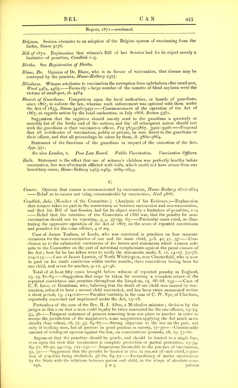 Report, 1871—continued. Belgium. Serious obstacles to an adoption of the Belgian system of vaccinating from the heifer, Simon 3176. Bill of 1870. Explanation that witness’s Bill of last Session had for its object merely a limitation of penalties, Candlish 1-3. Births. See Registration of Births. Blanc, Dr. Opinion of Dr. Blanc, who is in favour of vaccination, that disease may be conveyed by the practice, Hume-Rothery 2527. Blindness. Witness attributes to vaccination the exemption from ophthalmia after smail-pox, Wood 4464, 4465 Formerly a large number of the inmates of blind asylums were the victims of small-pox, ib. 4464. Boards of Guardians. Compulsion upon the local authorities, or boards of guardians, since 1867, to enforce the law, whereas such enforcement was optional with them under the Act of 1853, Simon 3426-3431 Commencement of the operation of the Act of 1867, as regards action by the local authorities, in July 1868, Seaton 5361. Suggestion that the registrar should merely send to the guardians a quarterly or monthly list of the births and of the notices, and that all subsequent action should rest with the guardians or their vaccination officer, Fry 3859-3867. 3902-3906 Proposal that all certificates of vaccination, public or private, be sent direct to the guardians or their officer, and that all proceedings be taken by them, ib. 3860-3864. Statement of the functions of the guardians in respect of the execution of the Act, App. 331. See also London, 5. Poor Law Board■ Public Vaccination. Vaccination Officers. Boils. Statement to the effect that one of witness’s children was perfectly healthy before vaccination, but was afterwards afflicted with boils, which could not have arisen from any hereditary cause, Hume-Rothery 2465-2469. 2689-2694. C. Cancer. Opinion that cancer is communicated by vaccination, Hume-Rothery 2612-2614 Belief as to cancer not being communicable by vaccination, Gull 4886. Candlish, John (Member of the Committee.) (Analysis of his Evidence.)—Explanation that witness takes no part in the controversy as between vaccination and non-vaccination, and that his Bill of last Session had for its object merely a limitation of penal lies, 1-3 Belief that the intention of the Committee of 1866 was, that the penalty for non- vaccination should not be repeating, 3, 4. 37-39. 63——Particular cases cited, as illus- trating the oppressive operation of the Act of 1867, on score of repeated convictions and penalties for the same offence, 4 et seep Case of James Toulson, of Leeds, who was convicted in penalties on four separate occasions for the non-vaccination of one and the same child, 5-8. 40,41. 57 Con- clusion as to the substantial correctness of the letters and statements which viitness sub- mits to the Committee on the part of individual complainants against the penal clauses of the Act ; how far he has taken steps to verify the statements made, 8. 12. 14-27. 73-76. 104-113- Case of James Lawton, of North Whittington, near Chesterfield, wdio is now in gaol on his tenth conviction within twelve months, three convictions having been for one child, and seven for another, 9-12. 42-56. Total of at least fifty cases brought before witness of repeated penalty in England, 13. 19. 81-83 Suggestion that steps be taken for securing a complete return of the repeated convictions and penalties throughout the kingdom, 13. 66-68. 133 Case of C. F. Lane, of Grantham, who, believing that the death of one child was caused by vac- cination, refused to have a second child vaccinated, and has been twice summoned within a short period, 13. 114-120 Peculiar hardship in the case of C. W. Nye, of Chatham, repeatedly convicted and imprisoned under the Act, 13-18. Particulars of the case of the Rev. H. J. Allen, a Methodist minister; decision by the judges in this case that a man could legally be twice convicted for the one offence, 19-23. 35» 36 Frequent instances of persons removing from one place to another in order to escape the juiisdiction of the magistrates, some magistrates applying the Act much more strictly than others, 26, 27. 57. 84-87 Strong objection to the law on the part, not only of working men, but of persons in good position in society, 27-30 Considerable amount of intelligent opinion against the law, on conscientious grounds, 28, 29. 77-80. Argument that the penalties should be gentle, and should be limited to a single fine, even upon the view that vaccination is complete protection or partial protection, 29-34. 69-72. 88-90. 94-103. 121-132 Impression favourable to the practice of vaccination, 31, 32 Suggestion that the penalty be limited to 20 s. in respect of each child, repeti- tion of penalties being abolished, 58-60. 69-72 Inexpediency of undue interference by the State with the relations between parent and child, in the shape of absolute com- 246. 3 m 3 pulsion