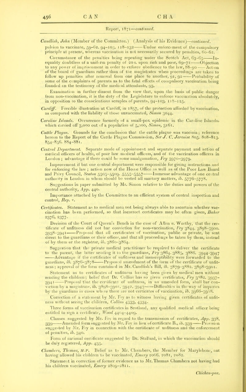 Report, 1871—continued. Candlish, John (Member of the Committee.) (Analysis of his Evidence)—continued. pulsion to vaccinate, 59-62. 94-103. 118-132 Undue enforcement of the compulsory principle at present, whereas vaccination is not necessarily secured by penalties, 60-62. Circumstance of the penalties being repeating under the Scotch Act, 63-65 In- equality doubtless of a uniform penalty of 20s. upon rich and poor, 69-71 Objection to any power of imprisonment in order to enforce obedience to the law, 88-90 Action of the board of guardians rather than of the magistrates when proceedings are taken to follow up penalties after removal from one place to another, 91, 92 Probability of some of the complaints of parents as to the fatal effects of compulsory vaccination being; founded on the testimony of the medical attendants, 93. Examination in further dissent from the view that, upon the basis of public danger from non-vaccination, it is the duty of the Legislature to enforce vaccination absolutely, in opposition 10 the conscientious scruples of parents, 94-103. 118-125. Cardiff. Forcible illustration at Cardiff, in 1857, of the protection afforded by vaccination, as compared with the liability of those unvaccinated, Simon 3044. Caroline Islands. Occurrence formerly of a small-pox epidemic in the Caroline Islands, which canied off 3,000 out of a population of 5,000, Simon, 3161. Cattle Plague. Grounds for the conclusion that the cattle plague was vaccinia; reference hereon to the Report of the Cattle Plague Commission, Sir J. C. Jervoise 805. 808-813. 854-856. 884-881. Central Department. Separate mode of appointment and separate payment and action of medical officers of health, of poor law medical officers, and of the vaccination officers in London; advantage if there could be some amalgamation. Fry 3970-3979. Improvement if but one central department were responsible for giving instructions and for enforcing the law ; action now of the Home Office as well as of the Poor Law Board and Privy Council, Seaton 5505-5509. 5555-5557 Immense advantage of one central authority in London in whom should be vested all sanitary matters, ib. 5776-5778. Suggestions in paper submitted by Mr. Simon relative to the duties and powers of the central authority, App. 440. Importance attached by the Committee to an efficient system of central inspection and control, Rep. v. Certificates. Statement as to medical men not being always able to ascertain whether vac- cination has been performed, so that incorrect certificates may be often given, Baker 2376j 2377. Decision of the Court of Queen’s Bench in the case of Allen v. Worthy, that the cer- tificate of unfitness did not bar conviction for non-vaccination, Fry 3844. 3898-3900. 3938-3941 Proposal that all certificates of vaccination, public or private, be sent direct to the guardians or their officer, and that all proceedings be taken by them, instead of by them or the registrar, ib. 3860-3864. Suggestion that the private medical practitioner be required to deliver the certificate to the parent, the latter sending it to the guardians. Fry 3864. 3885, 3886. 3944-3947 Advantage if the certificates of unfitness and insusceptibility were forwarded to the guardians, ib. 3876-3878 Proposed amendment of the form of the certificate of unfit- ness; approval of the form contained in Mr. Candfish’s Bill, ib. 3879-3882. 3898-3901. Statement as to certificates of unfitness having been given by medical men without sending the children; belief that Dr. Collins has so given certificates, Fry 3S82. 3937- 3941 Proposal that the cenifieate of unfitness, in an amended form, shall bar con- viction by a magistrate, ib. 3898-3901. 3942, 3943 Difficulties in the way of inquiries by the guardians in cases where there are not certicates of vaccination, ib. 3966-3968. Correction of a statement by Mr. Fry as to witness having given certificates of unfit- ness without seeing the children, Collins 4333, 4334- Three forms of vaccination certificates in Scotland, any qualified medical officer being entitled to sign a certificate, Wood 4404-4409. Clauses suggested by Mr. Fry in regard to the transmission of certificates, App. 338, 339——Amended form suggested by Mr. Fry in lieu of certificate B., ib. 339 Provision suggested by Mr. Fry in connection with the certificate of unfitness and the enforcement of penalties, ib. 340. Form of national certificate suggested by Dr. Stallard, in which the vaccination should be duly registered, App. 435. Chambers, Thomas, 31.P. Belief as to Mr. Chambers, the Member for Marylebone, not having allowed his children to be vaccinated, Emery 2066. 2081, 2082. Statement in correction of former evidence as to Mr. Thomas Chambers not having had his children vaccinated, Emery 2809-2811. Chicken-pox.