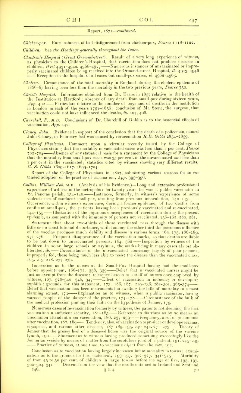 Report, 1871—continued. Chicken-pox. Rare instances of bad disfigurement from chicken-pox, Pearce 1118-1122. Children. See the Headings generally throughout the Index. Children’s Hospital (Great Ormond-street). Result of a very long experience of witness, as physician to the Children’s Hospital, that vaccination does not produce diseases in children, West 4931-4942. 4966-4977 Numerous instances of unvaccinated or impro- perly vaccinated children being received into the Ormond-street Hospital, ih. 4943-4946 Reception in the hospital of all cases but small-pox cases, ib. 4962-4965. Cholera. Circumstance of the total mortality in England during the cholera epidemic of 1866-67 having been less than the mortality in the two previous years, Pearce 750. Christ’s Hospital. Information obtained from Dr. Evans in 1857 relative to the health of the Institution at Hertford ; absence of any death from small-pox during sixteen years, App. 402 Particulars relative to the number of boys and of deaths in the institution in London in each of the years 1751-1856 ; conclusion of Mr. Stone, the surgeon, that vaccination could not have influenced the deaths, ih. 407, 408. Churchill, F., 31.D. Conclusions of Dr. Churchill of Dublin as to the beneficial effects of vaccination, App. 442. Clancy, John. Evidence in support of the conclusion that the death of a policeman, named John Clancy, in February last was caused by revaccination R. B. Gibbs 2854-2859. College of Physicans. Comment upon a circular recently issued by the College of Physicians stating that the mortality in vaccinated cases was less than 1 per cent, Pearce 702-704 Absence of any statistical basis for a statement by the College of Physicians that the mortality from small-pox cases was 35 per cent, in the unvaccinated and less than 1 percent, in the vaccinated; statistics cited by witness showing very different results, G. S. Gibbs 1609-1617. 1699-1704. Report of the College of Physicians in 1807, submitting various reasons for an ex- tended adoption of the practice of vaccination, App. 393-396. Collins, William Job, m.d. (Analysis of his Evidence.)—Long and extensive professional experience of witness in the metropolis: for twenty years he was a public vaccinator in St. Pancras parish, 134-140. Instances, formerly, in witness’s experience of some violent cases of confluent small-pox, resulting from previous innoculation, I40-143. Occurrence, within witness's experience, during a former epidemic, of two deaths from confluent small-pox, the patients having been previously vaccinated and re-vaccinated, 144-155 Illustration of the injurious consequences of vaccination during the present epidemic, as compared with the immunity of persons not vaccinated, 156-162. 280, 281. Statement that about two-thirds of those vaccinated pass through the disease with little or no constitutional disturbance, whilst among the other third the poisonous influence of the vaccine produces much debility and disease in various forms, t64. 173. 186-189. 271-276 Frequent disappearance of the vaccination marks,- so that deaths are liable to be put down to unvaccinated persons, 164. 362 Inspection by witness of the children in some large schools or asylums, the marks being in many cases almost ob- literated, ib. Circumstance of the unvaccinated consisting largely of poor persons, improperly fed, these being much less able to resist the disease than the vaccinated class, 165. 213-218. 277-279. Impression as to the nurses at the Small-Pox Hospital having had the small-pox before appointment, 166-172. 338, 339 Belief that unvaccinated nurses might be just as exempt from the disease ; reference hereon to a staff of nurses once employed by witness, 167. 328-340. 346, 347 Effect of vaccination in inducing or developing syphilis: grounds for this statement, 173. 186, 187. 219-236. 282-301. 365-374 Belief that vaccination has been instrumental in swelling the bills of mortality to a most alarming extent, 173 Lxplanation as to witness, when a public vaccinator, having warned people of the danger of the practice, 174-178 -Circumstance of the bulk of the medical profession pinning their faith on the hypothesis of Jenner, 179. Numerous cases of re-vaccination formerly by witness, the patients not deeming the first vaccination a sufficient security, 181-185 Reference to diarrhoea as by no means an uncommon attendant upon vaccination, 186. 237-239 Frequency, also, of pneumonia after vaccination, 187. 189 Tendency, also, of vaccination to produce or develope eczema, eiysipelas, and various other diseases, 187-189. 195. 240-244. 271-273 Theory of Jenner that the greasy heel of a diseased horse was the original source of the vaccine lymph, 190 Statement as to witness having produced something exceedingly like the Jennerian vesicle by means of matter from the sciofulous joint of a patient, 191. 245-249 — Practice of witness, at one time, to vaccinate direct from the cow, 192. Conclusion as to vaccination having largely increased infant mortality in towns ; exami- nation as to the grounds for this statement, 193-197. 302-327. 341-345 Mortality of from 45 11050 per cent, of children in large towns before the age of five, 193. 197. 302-304. 341——Dissent from the view that the results obtained in Ireland and Scotland