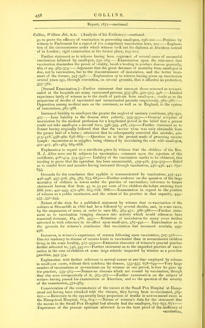 Report, 1871—continued. Collins, William Job, m.d. (Analysis of his Evidence)—continued. go to prove the efficacy of vaccination in preventing small-pox, 196-201 Petition by witness to Parliament for a repeal of the compulsory vaccination laws, 202 Explana- tion of the circumstances under which witness took out his diploma at Aberdeen instead of in London; rigid examination at the former place, 203-212. Further statement as to witness having been cognisant of several cases of successful vaccination followed by small-pox, 250-263 Examination upon the statement that vaccination diminishes the power of vitality, besides tending to produce disease generally, 264 et seq. 363-374 Argument that the great decrease of mortality from small-pox is due, not to vaccination, but to the discontinuance of inoculation, and the better treat- ment of the disease, 347-356 Explanation as to witness having given up vaccination several years ago, through conviction, on several grounds, that it aflorded no protection, 357-362. [Second Examination.]—Further statement that amongst those returned as unvacci- nated at the hospitals are many vaccinated persons, 375-381. 520-523. 548 Limited experience lately of witness as to the death of patients from small-pox; doubt as to the proportion of deaths of vaccinated and unvaccinated patients respectively, 382-386 Opposition among medical men on the continent, as well as in England, to the system of vaccination, 387-388. Increased liability to small-pox the greater the neglect of sanitary conditions, 389-392. 427—-—Less liability to the disease after puberty, 393-395 'General adoption of inoculation by the medical profession for a lengthened period in the belief that a person could not take small-pox a second time, 396-399. 428, .129 Further statement as to Jenner having originally believed that that the vaccine virus was only obtainable from the greasy heel of a horse; admission that he subsequently corrected this mistake, 400. 415-418. 458-460. 656-663 Question as to the present mode of procuring vaccine lymph: impression as to supplies being obtained by inoculating the cow with small-pox, 401-407. 461-463. 664-668. Explanation in regard to a certificate given by witness that the children of the Rev. H. J. Allen were not fit subjects for vaccination; comment upon the rejection of this certificate, 408-414. 524-531 Liability of the vaccination marks to be oblitered, this tending to prove that the operation has been unsuccessful, 419-426. 519-523 Belief as to scarlet fever and measles having increased through vaccination, 430-436. 441. 650- 655- Grounds for the conclusion that syphilis is communicated by vaccination, 437-441. 446-448. 497-506. 584, 585. 675-685 Further evidence on the question of the large mortality of children in towns under the practice of vaccination; reference to former statement hereon that from 45 to 50 per cent, of the children die before attaining their fifth year, 442-445. 472-486. 605-626. 686 Examination in regard to the position of witness as a public vaccinator, and the extent of his practice in that capacity, 449- 457- 53‘2'545- Nature of the data for a published statement by witness that re-vaccination of the soldiers at Shoincliffe in i860 had been followed by several deaths, and, in some cases, by the amputation of arms, in order to save life, 464-471. 586-588 Further state- ment as to vaccination bringing diseases into activity which would otherwise have remained dormant, 484. 486. 495 Retention of inoculation for many years further adverted to with reference to its effect upon small-pox, 487-492— Examination as to the grounds for witness’s conclusion that vaccination had increased scrofula, 493- 496. Instances, in witness’s experience, of eczema following upon vaccination, 507-516 Greater tendency to disease of various kinds in vaccinated than in unvaccinated children living in the same locality, 517-523 Extensive character of witness’s general practice further adverted to, 546, 547 Further statement as to the imperfect practice of vacci- nation in the case of children at some large schools inspected by witness as a poor-law guardian, 549-554- Explanation with further reference to several nurses at one time employed by witness in small-pox cases, without their catching the disease, 555-557. 638-649 Very large number of vaccinations or re-vaccinations by witness at one period, before he gave up the practice, 559-564 Numerous diseases which are caused by vaccination, though they also arise irrespectively of it, 565-567 Further examination on the subject of witness having passed his examination at Aberdeen, and on the question of the severity of the examination, 572-583. Consideration of the circumstance of the nurses at the Small Pox Hospital at Hamp- stead not having been attacked with the disease, they having been re-vaccinated, 589- 602 Reference to the apparently large proportion of deaths in unvaccinated cases in the Hampstead Flospital, 603, 604 Nature of witness’s data for the statement that the nurses in the Small Pox Hospital had already had the small-pox, 627-637. 671 Experience of the present epidemic adverted to as the best proof of the inefficacy of vaccination.