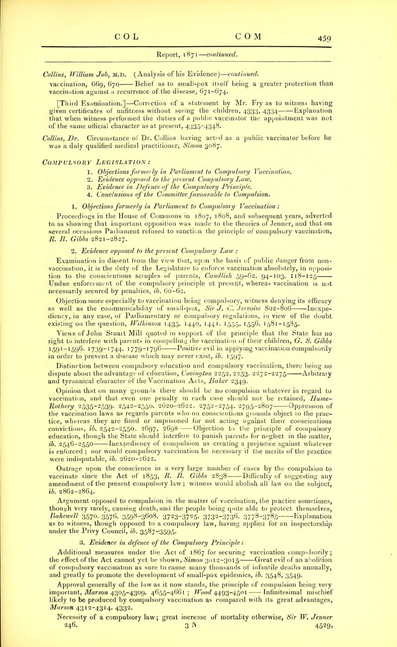 Report, 1871—continued. Collins, William Job, m.d. ( Analysis of his Evidence)—continued. vaccination, 669, 670 Belief as to small-pox itself being a greater protection than vaccination against a recurrence of the disease, 671-674. [Third Examination.]—Correction of a statement by Mr. Fry as to witness having given certificates of unfitness without seeing the children, 4333, 4334 Explanation that when witness performed the duties of a public vaccinator the appointment was not of the same official character as at present, 4335-4348. Collins, Dr. Circumstance of Dr. Collins having acted as a public vaccinator before he was a duly qualified medical practitioner, Simon 3087. Compulsory Legislation : 1. Objections forme/ ly in Parliament to Compulsory Vaccination. 2. Evidence opposed to the present Compulsory Law. 3. Evidence in J)efenceof the Compulsory Principle. 4. Conclusions of the Committee favourable to Compulsion. 1. Objections formerly in Parliament to Compulsory Vaccination: Proceedings in the House of Commons in 1807, 1808, and subsequent years, adverted to as showing that important opposition was made to the theories of Jenner, and that on several occasions Parliament refused to sanction the principle of compulsory vaccination, R. B. Gibbs 2821-2827. 2. Evidence opposed to the present Compulsory Law : Examination in dissent from the view that, upon the basis of public danger from non- vaccination, it is the duty of the Legislature to enforce vaccination absolutely, in opposi- tion to the conscientious scruples of parents, Cand/ish 59-62. 94-103. 118-125 Undue enforcement of the compulsory principle at present, whereas vaccination is not necessarily secured by penalties, ib. 60-62. Objection more especially to vaccination being compulsory, witness denying its efficacy as well as the communicability of small-pox, Sir J. C. .Jervoise 802-806 Inexpe- diency, in any case, of Parliamentary or compulsory regulations, in view of the doubt existing on the question, Wilkinson 1435. 1440, 1441- 1555, 1556. 1581-1585. Views of John Stuait Mill quoted in support of the principle that the State has no right to interfere with parents in compelling the vaccination of their children, G. S. Gibbs 1591 — 1596. 1739-1744. 1779-1796 Positiveevil in applying vaccination compulsorily in order to prevent a disease which mav never exist, ib. 1597. Distinction between compulsory education and compulsory vaccination, there being no dispute about the advantage of education, Covinyton 2252, 2253. 2272-2275 Arbitrary and tyrannical character of the Vaccination Acts, Baker 2349. Opinion that on many grounds there should be no compulsion whatever in regard to vaccination, and that even one penalty in each case should not be retained, Hume- Rothery 2535-2539. 2542-2550. 2620-2622. 2752-2754. 2795-2807- Oppression of the vaccination laws as regards parents who on conscientious grounds object 10 the prac- tice, whereas they are fined or imprisoned for not acting against their conscientious convictions, ib. 2542-2550. 2697, 2698 Objection to the principle of compulsory education, though the State should interfere to punish parents for neglect in the matter, ib. 2546-2550 Inexpediency of compulsion as creating a prejudice against whatever is enforced ; nor would compulsory vaccination be necessary if the merits of the practice were indisputable, ib. 2620-2622. Outrage upon the conscience in a very large number of cases by the compulsion to vaccinate since the Act of 1853, R. B. Gibbs 2838 Difficulty of suggesting any amendment of the present compulsory law; witness would abolish all law on the subject, ib. 2862-2864. Argument opposed to compulsion in the matter of vaccination, the practice sometimes, though very rarely, causing death,and the people being quite able to protect themselves, Bakewell 3570. 3576. 3598-3608. 3723~3725- 3732-3730- 377^-37s5~—Explanation as to witness, though opposed to a compulsory law, having applied for an inspectorship under the Privy Council, ib. 3587-3595. 3. Evidence in defence of the Compulsory Principle: Additional measures under the Act of 1867 for securing vaccination compulsorily; the effect of the Act cannot yet be shown, Simon 3012-3015 Great evil of an abolition of compulsory vaccination as sure to cause many thousands of infantile deaths annually, and greatly to promote the development of small-pox epidemics, ib. 3548, 3549. Approval generally of the law as it now stands, the principle of compulsion being very important, Marson 4305-4309. 4655-4661; Wood 4493-4501 Infinitesimal mischief likely to be produced by compulsory vaccination as compared with its great advantages, Marson 4312-4314. 4332. Necessity of a compulsory law; great increase of mortality otherwise, Sir W. Jenner 246. 3 JN 4529,