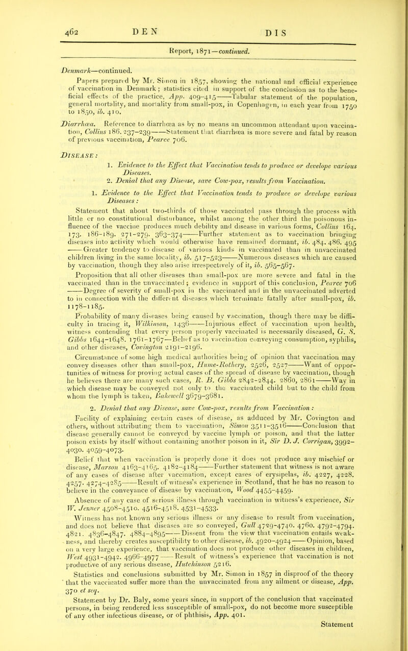 Report, 1871 — continued. Denmark—continued. Papers prepared by Mr. Simon in 1857, showing the national and official experience of vaccination in Denmark; statistics cited in support of the conclusion as to the bene- ficial effects of the practice, App. 409-415 Tabular statement of the population, general mortality, and mortality from small-pox, in Copenhagen, in each year from 1750' to 1850, Hi. 410. Diarrhoea. Reference to diarrhoea as by no means an uncommon attendant upon vaccina- tion, Collins 186. 237-239 Statement that diarrhoea is more severe and fatal by reason of previous vaccination, Pearce 706. Disease: 1. Evidence to the Effect that Vaccination tends to produce or develope various Diseases. 2. Denial that any Disease, save Cow-pox, results from Vaccination. 1, Evidence to the Effect that Vaccination tends to produce or develope various Diseases: Statement that about two-thirds of those vaccinated pass through the process with little or no constitutional disturbance, whilst among the other third the poisonous in- fluence of the vaccine produces much debility and disease in various forms, Collins 164. 173. 186-189. 271-279. 363-374 Further statement as to vaccination bringing diseases into activity which would otherwise have remained dormant, ib. 484. 486. 495 Greater tendency to disease of various kinds in vaccinated than in unvaccinated children living in the same locality, ib. 517-523 Numerous diseases which are caused by vaccination, though they also arise irrespectively of it, ib. 565-567. Proposition that all other diseases than small-pox are more severe and fatal in the vaccinated than in the unvaccinated ; evidence in support of this conclusion, Pearce 706 Degree of severity of small-pox in the vaccinated and in the unvaccinated adverted to in connection with the different diseases which terminate fatally alter small-pox, ib. 1178-1185. Probability of many diseases being caused by vaccination, though there may be diffi- culty in tracing it, Wilkinson, 1436— Injurious effect of vaccination upon health, witness contending that every person properly vaccinated is necessarily diseased, G. S. Gibbs 1644-1648. 1761-1767—Belief as to vaccination conveying consumption, syphilis, and other diseases, Covington 2191-2196. Circumstance of some high medical authorities being of opinion that vaccination may convey diseases other than small-pox, Hume-Rothery, 2526, 2527 Want of oppor- tunities of witness for proving actual cases of the spread of disease by vaccination, though he believes there are many such cases, R. D. Gibbs 2842-2844. 2860, 2861 Way in which disease may be conveyed not only to the vaccinated child but to the child from whom the Ivmph is taken, Pakewell 3679-3681. 2. Denial that any Disease, save Cow-pox, results from Vaccination : Facility of explaining ceitain cases of disease, as adduced by Mr. Covington and others, without attributing them to vaccination, Simon 3511-3516 Conclusion that disease generally cannot be conveyed by vaccine lymph or poison, and that the latter poison exists by itself without containing another poison in it. Sir D. J. Corrigan, 3992- 4030. 4059--4073. Belief that when vaccination is properly done it does not produce any mischief or disease, Marson 4163-4165. 4182-4184 Further statement that witness is not aware of any cases of disease after vaccination, except cases of erysipelas, ib. 4227, 4228. 4257. 4274-42S5 Result of witness’s experience in Scotland, that he has no reason to believe in the conveyance of disease by vaccination, Wood 4455-4459. Absence of any case of serious illness through vaccination in witness’s experience, Sir W. Jenner 4508-4510. 4516-4518. 453*-4533- Witness has not known any serious illness or any disease to result from vaccination, and does not believe that diseases are so conveyed. Gull 4729-4740. 4.760. 4792-4794. 4821. 4836-4847. 4884-4895 Dissent from the view that vaccination entails weak- ness, and thereby creates susceptibility to other disease, ib. 4920-4924 Opinion, based on a very large experience, that vaccination does not produce other diseases in children, IFesf 4931-4942. 4966-4977 Result of witness’s experience that vaccination is not productive of any serious disease, Hutchinson 5216. Statistics and conclusions submitted by Mr. Simon in 1857 disproof of the theory that the vaccinated suffer more than the unvaccinated from any ailment or disease, App. 370 et seq. Statement by Dr. Baly, some years since, in support of the conclusion that vaccinated persons, in being rendered less susceptible of small-pox, do not become more susceptible of any other infectious disease, or ot phthisis, App. 401. Statement