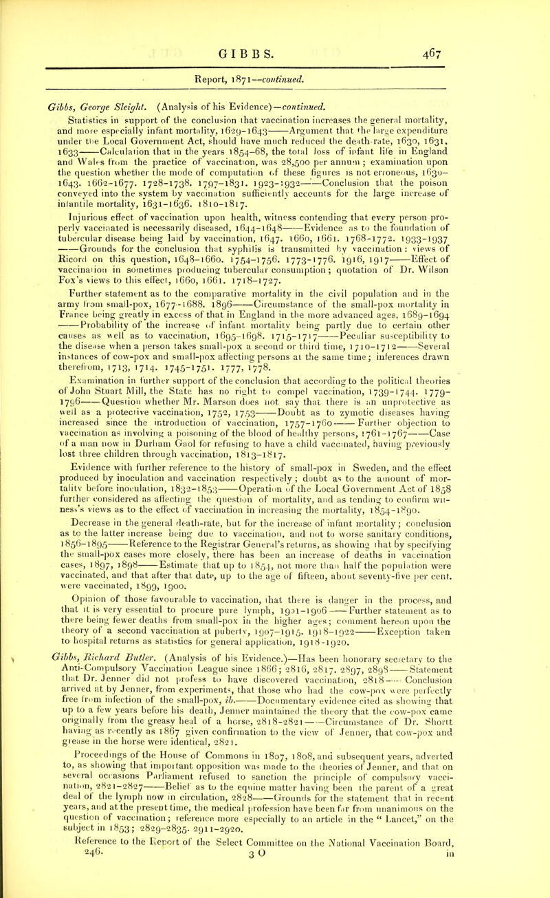 Report, 1871—continued. Gibbs, George Sleight. (Analysis of his Evidence)—continued. Statistics in support of the conclusion that vaccination increases the general mortality, and more especially infant mortality, 1629-1643 Argument that the large expenditure under the Local Government Act, should have much reduced the death-rate, 1630, 1631, 1633 Calculation that in the years 1854-68, the total loss of infant life in England and Wales from the practice of vaccination, was 28,500 per annum; examination upon the question whether the mode of computation of these figures is not erroneous, 1630- 1643. 1662-1677. 1728-1738. 1797-1831. 1923-1932—'—Conclusion that the poison conveyed into the system by vaccination sufficiently accounts for the large increase of inlantile mortality, 1631-1636. 1810-1817. Injurious effect of vaccination upon health, witness contending that every person pro- perly vaccinated is necessarily diseased, 1644-1648 Evidence as to the foundation of tubercular disease being laid by vaccination, 1647. 1660, 1661. 1768-1772. 1933-1937 Grounds for the conclusion that syphilis is transmitted by vaccination : views of Ricord on this question, 1648-1660. 1754-1756. 1773-1776. 1916,1917 Effect of vaccination in sometimes producing tubercular consumption ; quotation of Dr. Wilson Fox’s views to this effect, 1660, 1661. 1718-1727. Further statement as to the comparative mortality in the civil population and in the army from small-pox, 1677-1688. 1896 Circumstance of the small-pox mortality in Fra nee being greatly in excess of that in England in the more advanced ages, 1689-1694 • Probability of the increase of infant mortality being partly due to certain other causes as well as to vaccination, 1695-1698. 1715-1717 Peculiar susceptibility to the disease when a person takes small-pox a second or third time, 1710-1712 Several instances of cow-pox and small-pox affecting persons al the same time; inferences drawn therefrom, 1713, 1714. 1745-1751. 1777, 1778. Examination in further support of the conclusion that according to the political theories of John Stuart Mill, the State has no right to compel vaccination, 1739-1744. 1779— 1796 Quesiion whether Mr. Marson does not say that there is an unprotective as well as a pioteciive vaccination, 1752, 1753 Doubt as to zymotic diseases having increased since the introduction of vaccination, 1757-1760 Further objection to vaccination as involving a poisoning of the blood of healthy persons, 1761-1767 Case of a man now in Durham Gaol for refusing to have a child vaccinated, having previously lost three children through vaccination, 1813-1817. Evidence with further reference to the history of small-pox in Sweden, and the effect produced by inoculation and vaccination respectively ; doubt as to the amount of mor- tality before inoculation, 1832-1853 Operation of the Local Government Act of 1858 further considered as affecting the question of mortality, and as tending to confirm wit- ness's views as to the effect of vaccination in increasing the mortality, 1854-1890. Decrease in the general death-rate, but for the increase of infant mortality; conclusion as to the latLer increase being due to vaccination, and not to worse sanitary conditions, 1856-1895 Reference to the Registrar General’s returns, as showing 1 hat by specifying th e stnall-pox cases more closely, there has been an increase of deaths in vaccination cases, 1897, j89^ Estimate that up to 1854, not more than half the population were vaccinated, and that after that date, up to the age of fifteen, about seventy-five per cent, were vaccinated, 1899, 1900. Opinion of those favourable to vaccination, ihat there is danger in the process, and that it is very essential to procure pure lymph, 1901-1906 Further statement as to there being fewer deaths from small-pox in the higher ages; comment hereon upon the theory of a second vaccination at puberty, 1907-1915. 1918-1922 Exception taken to hospital returns as statistics for general application, 1918-1920. Gibbs, Richard Butler. (Analysis of his Evidence.)—Has been honorary secretary to the Anti-Compulsory Vaccination League since 1866; 2816, 2817. 2897, 2898 Statement that Dr. Jenner did not profess to have discovered vaccination, 2818 Conclusion arrived at by Jenner, from experiments, that those who had the cow-pox were perfectly free from infection of the small-pox, ib. Documentary evidence cited as showing that up to a few years before his death, Jenner maintained the theory that the cow-pox came originally from the greasy heal of a horse, 2818-2821 Circumstance of Dr. Shortt having as recently as 1867 given confirmation to the view of Jenner, that cow-pox and grease in the horse were identical, 2821. Proceedings of the House of Commons in 1807, 1 808, and subsequent years, adverted to, as showing that important opposition was made to the theories of Jenner, and that on several occasions Parliament refused to sanction the principle of compulsory vacci- nation, 2821-2827 Belie! as to the equine matter having been the parent of a great deal of the lymph now in circulation, 2828 Grounds for the statement that in recent years, and at the present time, the medical profession have been far from unanimous on the question of vaccination; reference, more especially to an article in the “ Lancet,” on the subject in 1853; 2829-2835. 2911-2920. Reference to the Report of the Select Committee on the National Vaccination Board, 246. 3 o