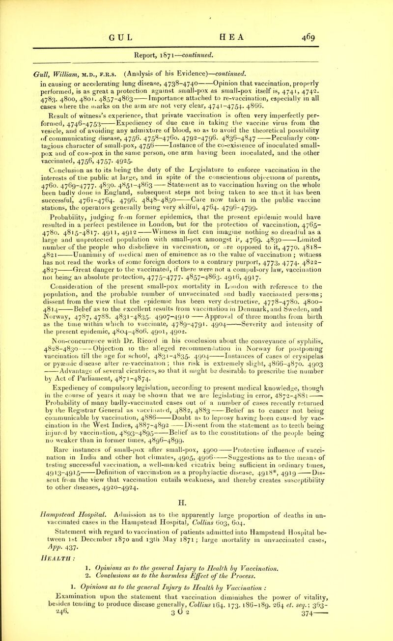 Report, 1871—continued. Gull, William, m.d., f.r.s. (Analysis of his Evidence)—continued. in causing or accelerating lung disease, 4738-4740 Opinion that vaccination, properly performed, is as great a protection against small-pox as small-pox itself is, 4741, 4742. 4783. 4800, 4801.4857-4863 Importance attached to re-vaccination, especially in all cases where the marks on the arm are not very clear, 4741-4754. 4866. Result of witness’s experience, that private vaccination is often very imperfectly per- formed, 4746-4753 Expediency of due care in taking the vaccine virus from the vesicle, and of avoiding any admixture of blood, so as to avoid the theoretical possibility of communicating disease, 4756- 4756-4760* 4792_4796- 4636-4847 Peculiarly con- tagious character of small-pox, 4756 Instance of the co-exisience of inoculated small- pox and of cow-pox in the same person, one arm having been inoculated, and the other vaccinated, 4756, 4757. 4925. Conclusion as to its being the duty of the Legislature to enforce vaccination in the interests of the public at large, and in spite of the conscientious objections of parents, 4760. 4769-4777. 4830. 4851-4863 Statement as to vaccination having on the whole been badiv done in England, subsequent steps not being taken to see that it has been successful, 4761-4764. 4796. 4848-4850 Care now taken in the public vaccine stations, the operators generally being very skilful, 4764. 4796-4799. Probability, judging from former epidemics, that the present epidemic would have resulted in a perfect pestilence in London, but for the protection of vaccination, 4765- 4780. 4815-4817. 4911, 4912 Witness in fact can imagine nothing so dreadful as a large and unprotected population with small-pox amongst it, 4769. 4830 Limited number of the people who disbelieve in vaccination, or are opposed to it, 4770. 4818- 4821 Unanimity of medical men of eminence as to the value of vaccination ; witness has not read the works of some foreign doctors to a contrary purport, 4773, 4774. 4822- 4827 Great danger to the vaccinated, if there were not a compulsory law, vaccination not being an absolute protection, 4775-4777. 4857-4863. 4916, 4917. Consideration of the present small-pox mortality in Loudon with reference to the population, and the probable number of unvaccinated and badly vaccinated persons; dissent from the view that the epidemic has been very destructive, 4778-4780. 4800- 4814 Belief as to the excellent results from vaccination in Denmark, and Sweden, and Norway, 4787,4788. 4831-4835. 4907-4910 Approval of three months from birth as the time within which to vaccinate, 4789-4791. 4904 Severity and intensity of the present epidemic, 4804-4806. 4901, 4902. Non-concurrence with Dr. Ricord in his conclusion about the conveyance of syphilis, 4828-4830 Objection 10 the alleged recommendation in Norway for postponing vaccination till the age for school, 4831-4835. 4904 Instances of cases ol erysipelas or pysemic disease alter re-vaccination ; this risk is extremely slight, 4866-4870. 4903 Advantage of several cicatrices, so that it might be desirable to prescribe the number by Act of Parliament, 4871-4874. Expediency of compulsory legislation, according to present medical knowledge, though in the course of years it may be shown that we are legislating in error, 4872-4881 Probability of many badly-vaccinated cases out of a number of cases recently returned by the Registrar General as vaccinated, 4882,4883 Belief as to cancer not being communicable by vaccination, 4886 Doubt as to leprosy having been caused by vac- cination in the West Indies, 4887-4892 Dissent from the statement as to teeth being injured by vaccination, 4893-4895 Belief as to the constitutions of the people being no weaker than in former times, 4896-4899. Rare instances of small-pox after small-pox, 4900——Protective influence of vacci- nation in India and other hot climates, 4905, 4906 Suggestions as to the means of testing successful vaccination, a vvell-inaiked cicatrix being sufficient in ordinary times, 4913-4915 Definition of vaccination as a prophylactic disease, 4918*, 4919 Dis- sent from the view that vaccination entails weakness, and thereby creates susceptibility to other diseases, 4920-4924. H. Hampstead Hospital. Admission as to the apparently large proportion of deaths in un- vaccinated cases in the Hampstead Hospital, Collins 603, 604. Statement with regard to vaccination of patients admitted into Hampstead Hospital be- tween 1st December 1870 and 13th May 1871; large mortality in unvaccinated cases, App. 437. Health : 1. Opinions as to the general Injury to Health by Vaccination. 2. Conclusions as to the harmless Effect of the Process. 1. Opinions as to the general Injury to Health by Vaccination : Examination upon the statement that vaccination diminishes the power of vitality, besides tending to produce disease generally, Collins 164. 173. 186-189. 26-f et. seq. \ 363- 246. 3O 2 374