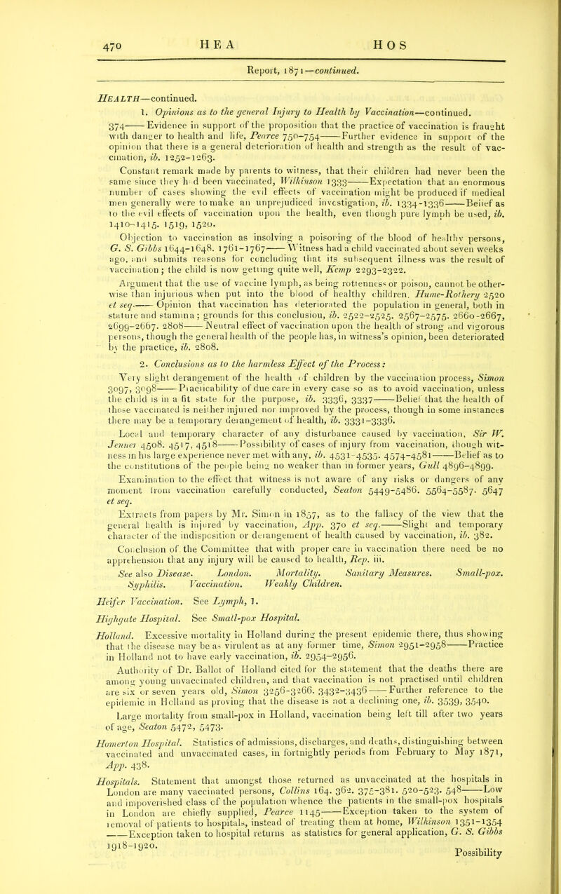 Report, 1871—continued. He A L TH—continued. 1. Opinions as to the general Injury to Llealth by Vaccination—continued. 374 Evidence in support of the proposition that the practice of vaccination is fraught with dancer to health and life, Pearce 750-754 Further evidence in support of the opinion that theie is a general deterioration of health and strength as the result of vac- cination, ib. 1252-1263. Constant remark made by parents to witness, that their children had never been the same since they h d been vaccinated, Wilkinson 1333 Expectation that an enormous number of cases showing the evil effects of vaccination might be produced if medical men generally were to make an unprejudiced investigation, ib. 1334-1336 Beitef as to the evil effects of vaccination upon the health, even though pure lymph be used, ib. 1410-1415. 1519, 1520. Objection to vaccination as insolving a poisoning of the blood of healthy persons, G. S. Gibbs 1644-1648. 1761-1767 W itness had a child vaccinated about seven weeks ago, and submits reasons for concluding that its subsequent illness was the result of vaccination ; the child is now getting quite well, Kemp 2293-2322. Argument that the use of vaccine lymph, as being rottenness or poison, cannot be other- wise than injurious when put into the blood of healthy children. Hume-Rothery 2520 et seq Opinion that vaccination has deteriorated the population in general, both in stature and stamina; grounds for this conclusiou, ib. 2522-2525. 2567-2575. 26G0-2667, 2699-2667. 2808 Neutral effect of vaccination upon the health of strong and vigorous persons, though the general health of the people has, in witness’s opinion, been deteriorated b\ the practice, ib. 2808. 2. Conclusions as to the harmless Effect of the Process: Very slight derangement of the health iff children by the vaccination process, Simon 3097, 3098 Piaciicabihty of due care in every case so as to avoid vaccination, unless the child is in a fit state for the purpose, ib. 3336, 3337 Belief that the health of those vaccinated is neither injuied nor improved by the process, though in some instances there may be a temporary deiangement of health, ib. 3331-3336. Local and temporary character of any disturbance caused by vaccination, Sir IF. Jenner 4508. 4517, 4518 Possibility of cases of injury from vaccination, though wit- ness inhis large experience never met with any, ib. 4531 4535. 4574-4581 Belief as to the constitutions of the people being no weaker than in former years. Gull 4896-4899. Examination to the effect that witness is not aware of any risks or dangers of any moment Irons vaccination carefully conducted, Seaton 5449-5486. 5564-5587. 5647 et seq. Extracts from papers by Mr. Simon in 1857, as to the fallacy of the view that the general health is injured by vaccination, App. 370 et seq. Slight and temporary character of the indisposition or deiangement of health caused by vaccination, ib. 382. Conclusion of the Committee that with proper care in vaccination there need be no apprehension that any injury will be caused to health, Rep. iii. See also Disease. London. Mortality. Sanitary Measures. Small-pox. Syphilis. Vaccination. Weakly Children. Heifer Vaccination. See Lymph, 1. Highgate Hospital. See Small-pox Hospital. Holland. Excessive mortality in Holland during the present epidemic there, thus showing that the disease may be as virulent as at any former time, Simon 2951-2958 Practice in Holland not to have early vaccination, ib. 2954-2956. Authority of Dr. Ballot of Holland cited for the statement, that the deaths there are among young unvaccinated children, and that vaccination is not practised until children are six or seven years old, Simon 3256-3266. 3432-3436—- Further reference to the epidemic in Holland as proving that the disease is not a declining one, ib. 3539, 3540. Large mortality from small-pox in Holland, vaccination being left till after two years of age, Seaton 5472, 5473. Homerton Hospital. Statistics of admissions, discharges, and deaths, distinguishing between vaccinated and unvaccinated cases, in fortnightly periods from February to May 1871, App. 438. Hospitals. Statement that amongst those returned as unvaccinated at the hospitals in London are many vaccinated persons, Collins 164. 362. 375-381. 520-523. 548 Low and impoverished class of the population whence the patients in the small-pox hospitals in London are chiefly supplied, Pearce 1145 Exception taken to the system of temoval of patients to hospitals, instead of treating them at home, Wilkinson 1351-1354 Exception taken to hospital returns as statistics for general application, G. S. Gibbs 1918-1920. _ Possibility