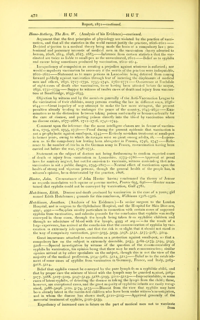 Report, 1871—continued. Hume-Rothery, The Rev. W. (Analysis of his Evidence)—continued. Argument that the first principles of physiology are violated by the practice of vacci- nation, and that all the statistics in the world cannot justify the practice, 2606-2611 D ecicled objection to a medical theory being made the basis ol a compulsory law ; pro- fessional and pecuniary interests of medical men in the vaccination theory adverted to hereon, 2608. 2614. 2626, 2627. 2685 Inference from certain statistics that the vac- cinated are twice as liable to small-pox as the unvaccinated, 2610 Belief as to syphilis and cancer being sometimes produced by vaccination, 2612-2614. Inexpediency of compulsion as creating a prejudice against whatever is enforced; nor would compulsory vaccination be necessary if the merits of the practice were indisputable, 2620-2622 Statement as to many persons in Lancashire being deterred from coming forward publicly against vaccination through fear of incurring the displeasure of medical men and others, 2630. 2727-2730. 2735-2740. 2760-2771 Occurrence at Rochdale of eight cases of death after vaccination, these having been attested before the mayor, 2632. 2731-2734 Suppiy to witness of twelve ca-es of death and injury from vaccina- tion at Small bridge, 2633-2635. Objection by witness and by the members generally of the Anti-Vaccination League to the vaccination of their children, many persons evading the law in different wavs, 2636- 2644 Great impolicy of any attennpt to make the law more stringent, the present penalties already tending to endanger the peace of the country, 2645-2652 Exa- mination as to the distinction between taking poison medicinally or homceopatlocally for the cure of disease, and putting poison directly into the blood by vaccination where no disease exists, 2677-2688. 2712-2726. 2741-274.]. Comment upon the inference that the more intelligent classes are in favour of vaccina- tion, 2705, 2706. 2755, 2756 Proof during the present epidemic that vaccination is not a prophylactic against small-pox, 2745 Entirely mistaken treatment of small-pox in former years, owing to which its ravages were so great among adults, ib. Impres- sion as to the compulsory law having been abrogated in Prussia, 2746, 2747 Refe- rence to ihe number of deaths in the German army in France, re-vaccination (saving been carried out before the war, 2748-2751. Statement on the subject of doctors not being forthcoming to confirm reported cases of death or injury from vaccination in Lancashire. 2773-2786 Approval of penal laws for sanitary neglect, but not for omission to vaccinate, witness contending that non- vacxination is not a public danger, 2795-2807——Neutral effect of vaccination upon the health of strong and vigorous persons, though the general health of the people has, in witness’s opinion, been deteriorated by the practice, 2808. Hunter, John. Circumstance of John Hunter having condemned the theory of Jenner as regards inoculation with equine or porcine matter, Pearce 695, 696 Hunter main- tained that, syphilis could not be conveyed by vaccination, Gull 4781. Hutchinson, Edith. Disease and death produced by vaccination in the case of a young girl named Edith Hutchinson ; grounds for this conclusion, Wilkinson 1318-1326. Hutchinson, Jonathan. (Analysis of his Evidence.)—Is senior surgeon to the London Hospital, and is surgeon to the Ophthalmic Hospital, and the Hospital for Skin Diseases, 4991, 4992 Supplies sundry particulars in connection with certain cases of supposed syphilis from vaccination, and submits grounds for the conclusion that syphilis «as really conveyed in these cases, through the lymph being taken from syphilitic children and through an admixture of blood with the lymph, 4993 et seq. As the result of a large experience, has arrived at the conclu-ion that the communication ol syphilis by vac- cination is extremely infrequent, and that the risk is >o slight that it should not stand in the way of compulsory vaccination, 5022-5035. 5039. 5058. 5l5J- 517o~5l^7- 5214* Great importance attached to vaccination as a protection against small-pox, so that a compulsory law on the subject is extremely desirable, 5033. 5162-5173. 5194, 5195. 5208 Special investigation by witness of the question of the communicability of syphilis by vaccination, his opinion being that there may be such communication; similar opinion arrived at by other specialists on the subject, though this is not the view of the majority of the medical profession, 5054—5062. 5214, 5215 Belief as to the establish- ment of some cases of syphilis from vaccination in Germany, France, and Italy, 5063- 5068. 5214. Belief that syphilis cannot be conveyed by the pure lymph from a syphilitic child, and that by proper care the mixture of blood with the lympth may be guarded against, 5069- 5077/5088. 5107-5109. 5147-5149. 5188-5193. 5211-5213 Impracticability, in some cases of latent syphilis, of detecting the disease in taking the lymph from the child; these, however, are exceptional casts, and the great majority of syphilitic infants aie easily recog- nised, 5088-5096.5120.5174,5175 Dissent from the view that syphilis may have been already latent in the vaccinated children who have been under witness’s investigation, and in whom the disease has shown itself, 5110-5125 Approval generally of the mercurial treatment of syphilis, 5126-5139. Expediency of increased care in future on the part of medical men not to vaccinate from