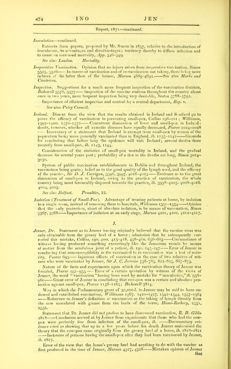 Report, 1871—continued. Inoculation—continued. Extracts from papers, prepared by Mr. S'mon in 1857, relative to the introduction of inoculation, its advantages and disadvantages; tendency thereby to diffuse infection and to cause an increased mortality, App. 346-349. See also London. Mortality. Inoperative Vaccination. Opinion that no injury ari-es from inoperative vac< ination, Simon 3525, 3526 Instances of vaccination and of re-vaccination not taking, there being more failures of ihe latter than of the former, Marson 4689-4692. See also Marks and Cicatrices. Inspection. Suggestions for a much more frequent inspection of the vaccination districts, Balieicell 3576, 3.577 Inspection of ihe vaccine stations throughout the country about once in two years, more frequent inspection being very desirable, Seaton 5788-5792. Importance of efficient inspection and control by a central department, Rep. v. See also Privy Council. Ireland. Dissent from the view that the results obtained in Ireland and Scotland go to prove the efficacy of vaccination in preventing small-pox, Collins 196-201 ; Wilkinson, 1392-1400. 1570-1572 Concurrent diminution of fever and small-pox in Ireland: doubt, however, whether all zymotic diseases have equally decreased, Pearce 1024-1028 Inaccuracy of a statement that Ireland is exempt from small-pox by reason of the population being more generally vaccinated than in England, il). 1135-1142 Grounds for concluding that before long the epidemic will visit Ireland; several deaths there recently from small-pox, ib. 1143, 1144. Consideration of the statistics of small-pox mortality in Ireland, and the gradual decrease for several years past; probability of a rise in the deaths ere long, Simon 3024- 3°3°* System of public vaccination establishments in Dublin and throughout Ireland, the vaccination being gratis; belief as fo the good quality of the lymph used, and the efficacy of the practice. Sir D. J. Corrigan, 3996, 3997. 4016-4023 Evidence as to the great diminution of small-pox in Ireland, owing to the practice of vaccination, the whole country being most favourably disposed towards the practice, ib. 3998-4005. 4008-4016. 4024, 4025. See also Belfast. Penalties, 12. Isolation ( Treatment of Small-Pox). Advantage of treating patients at home, by isolation to a single room, instead of removing them to hospitals, Wilkinson 1351-1354- Opinion that the only protection, short of absolute isolation, is by meaus of vaccination, Simon 3367, 3368 Importance of isolation at an early stage, Marson 4201,4202. 4212-4217. J. Jenner, Dr. Statement, as to Jenner having originally believed that the vaccine virus was only obtainable from the greasy heel of a horse; admission that he subsequently cor- rected this mistake, Collins, 190. 400. 415-418. 458-460. 656-663 Circumstance of witness having produced something exceedingly like the Jennerian vesicle bv means of matter from the scrofulous joint of a patient, ib. 191. 245-247 Error of Jenner in concluding that non-susceptibility in the vaccinated to re-vaccination was a test of secu- lity, Pearce 695 Injurious effects of vaccination in the case of two relatives of wit- ness who were vaccinated by Jenner, Sir J. C. Jervoise 738-785. 822-825. 867-873. Nature of the facts and experiments upon which the vaccination theory of Jenner was founded, Pearce 951-955 Error of a certain quotation by witness of the views of Jenner, the word “ vaccination ” having been used by mistake for “ inoculation,” $. 956- 060 Great error of Jenner in concluding that cow-pox was a certain and absolute pro- tection against small-pox, Pearce 1156-1165; Bakewell 3814. Way in which the Parliamentary grant of 30,000/. to Jenner may be said to have en- dowed and established vaccination, Wilkinson 1367. 1420-1427. 1542-1544. 1557-1564 Reference to Jenner’s definition o! vaccination as the taking of lymph directly from the cow inoculated with grease from the heels of the horse, Hume-Ruthery, 2551, 2552. Statement that Dr. Jenner did not profess to have discovered vaccination, R. B. Gibbs 2818 Conclusion arrived at by Jenner from experiments that those who had the cow- pox were perfectly free from infection of the small-pox, ib. Documentary evi- dence cited as showing that up to a few years before his death Jenner maintained the theory that the cow-pox came originally from the greasy heel of a horse, ib. 2818-2821 instances of persons having the small-pox after they had been vaccinated by Jenner, ib. 2827. Error of the view that the horse’s greasy heel had anything to do with the vaccine as first produced in the time of Jenner, Marson 4327, ^328 Mistaken opinion of Jenner that