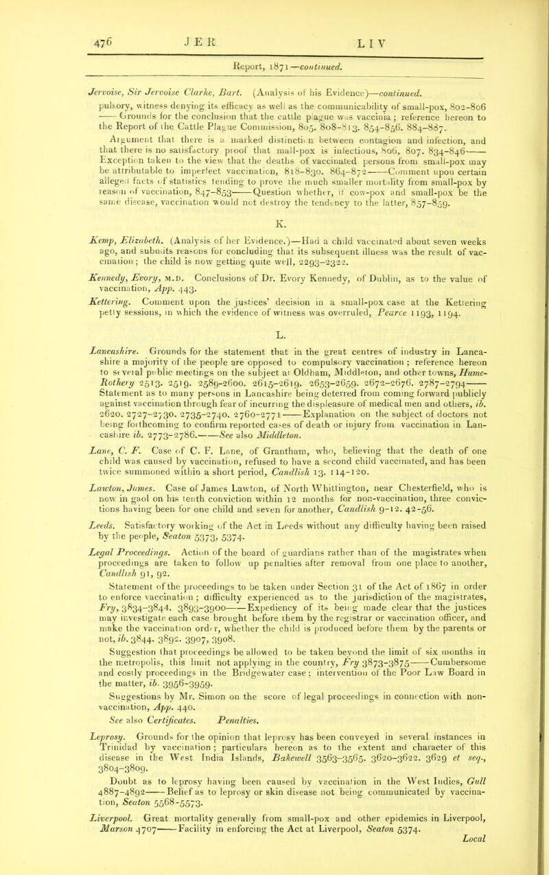 Report, 1871—continued. Jervoise, Sir Jervoise Clarke, Bart. (Analysis of his Evidence)—continued. pulsory, witness denying its efficacy as well as the communicability of small-pox, 802-806 Grounds for the conclusion that the cattle plague was vaccinia; reference hereon to the Report of the Cattle Plague Commission, 805. 808-813. 854-856. 884-887. Argument that there is a marked distinction between contagion and infection, and that there is no satisfactory proof that mall-pox is infectious, 806, 807. 834-846' Exception taken to the view that the deaths of vaccinated persons from small-pox may be attributable to imperfect vaccination, 818-830. 864-872 Comment upon certain alleged facts of statistics tending to prove the much smaller mortality from small-pox by reason of vaccination, 847-853 Question whether, if cow-pox and small-pox be the same disease, vaccination would not destroy the tendency to the latter, 857-859. K. Kemp, Elizabeth. (Analysis of her Evidence.)—Had a child vaccinated about seven wreeks ago, and submits reasons for concluding that its subsequent illness was the result of vac- cination ; the child is now getting quite well, 2293-2322. Kennedy, Evory, m.d. Conclusions of Dr. Evory Kennedy, of Dublin, as to the value of vaccination, App. 443. Kettering. Comment upon the justices’ decision in a small-pox case at the Kettering petty sessions, in which the evidence of witness was overruled, Pearce 1193, 1194. L. Lancashire. Grounds for the statement that in the great centres of industry in Lanca- shire a majority of the people are opposed to compulsory vaccination ; reference hereon to seveial public meetings on the subject at Oldham, Middleton, and other towns, Hume- liothery 2513. 2519. 2589-2600. 2615-2619. 2653-2659. 2672-2676. 2787-2794 Statement as to many persons in Lancashire being deterred from coming forward publicly against vaccination through fear of incurring the displeasure of medical men and others, ib. 2620. 2727-2^30. 2735-2740. 2760-2771 Explanation on the subject of doctors not being forthcoming to confirm reported cases of death or injury from vaccination in Lan- cashire ib. 2773-2786. See also Middleton. Lane, C. F. Case of C. F. Lane, of Grantham, who, believing that the death of one child was caused by vaccination, refused to have a second child vaccinated, and has been twice summoned within a short period, Candlish 13. 114-120. Lawton, James. Case of James Lawton, of North Whittington, near Chesterfield, who is now in gaol on his tenth conviction within 12 months for non-vaccination, three convic- tions having been for one child and seven for another, Candlish 9-12. 42-56. Tweeds. Satisfactory working of the Act in Leeds without any difficulty having been raised by the people, Seaton 5373, 5374. Legal Proceedings. Action of the board of guardians rather than of the magistrates when proceedings are taken to follow up penalties after removal from one place to another, Candlish 91, 92. Statement of the proceedings to be taken under Section 31 of the Act of 1867 in order to enforce vaccination ; difficulty experienced as to the jurisdiction of the magistrates. Fry, 3834-3844. 3893-3900 Expediency of it» being made clear that the justices may investigate each case brought before them by the registrar or vaccination officer, and make the vaccination order, whether the child is produced before them by the parents or not, ib. 3844. 3892. 3907, 3908. Suggestion that proceedings be allowed to be taken beyond the limit of six months in the metropolis, this limit not applying in the country, Fry 3873-3875 Cumbersome and costly proceedings in the Bridgewater case ; intervention of the Poor Law Board in the matter, ib. 3956-3959- Suggestions by Mr. Simon on the score of legal proceedings in connection with non- vaccination, App. 440. See also Certificates. Penalties. Leprosy. Grounds for the opinion that leprosy has been conveyed in several instances in Trinidad by vaccination ; particulars hereon as to the extent and character of this disease in the West India Islands, Bakewell 3563-3565. 3620-3622. 3629 et seq., 3804-3809. Doubt as to leprosy having been caused by vaccination in the West Indies, Gull 4887-4892 Belief as to leprosy or skin disease not being communicated by vaccina- tion, Seaton 5568-5573. Liverpool. Great mortality generally from small-pox and other epidemics in Liverpool, Marson 4707 Facility in enforcing the Act at Liverpool, Seaton 5374. Local