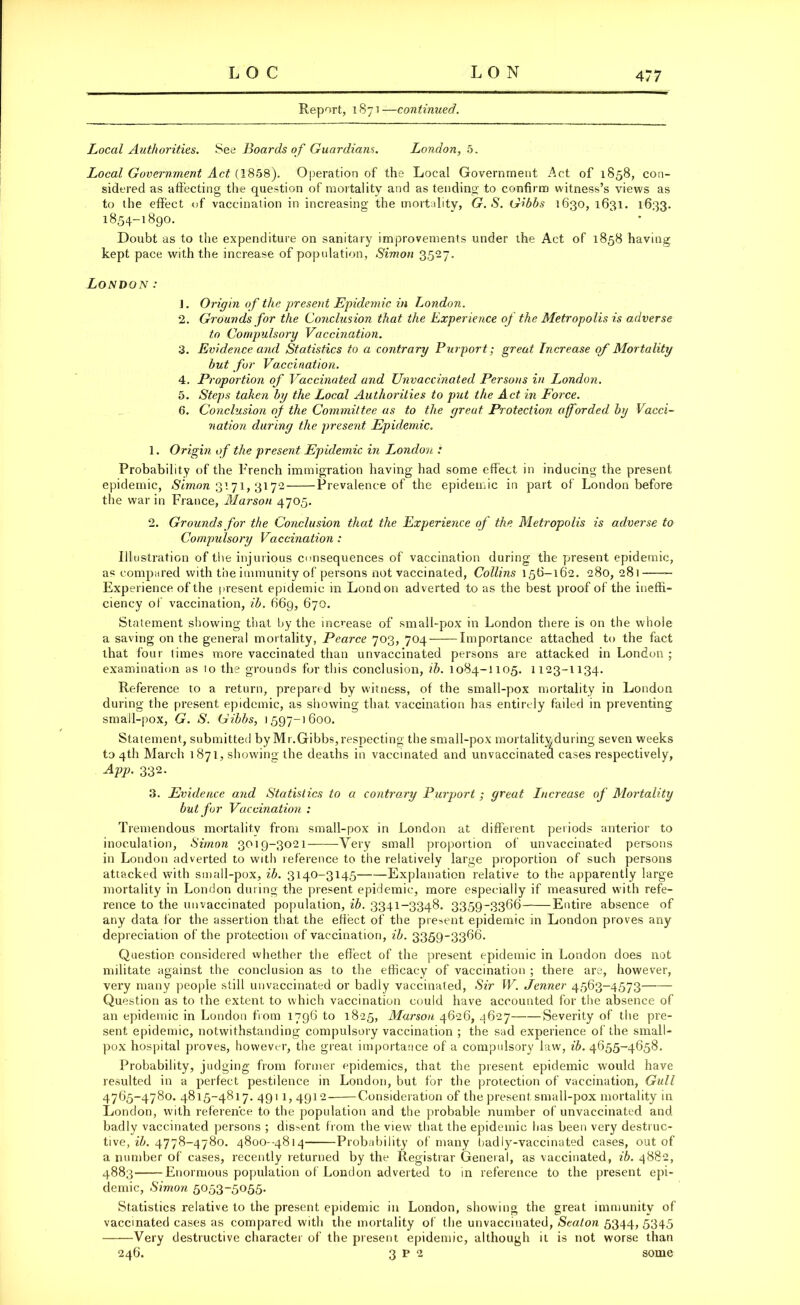 Report, 1871—continued. Local Authorities. See Boards of Guardians. London, 5. Local Government Act (1858). Operation of the Local Government Act of 1858, con- sidered as affecting the question of mortality and as tending to confirm witness’s views as to the effect of vaccination in increasing the mortality, G. S. Gibbs 1630, 1631. 1633. 1854-1890. Doubt as to the expenditure on sanitary improvements under the Act of 1858 having kept pace with the increase of population, Simon 3527. London: 1. Origin of the present Epidemic in London. 2. Grounds for the Conclusion that the Experience of the Metropolis is adverse to Compulsory Vaccination. 3. Evidence and Statistics to a contrary Purport; great Increase of Mortality but for Vaccination. 4. Proportion of Vaccinated and Unvaccinated Persons in London. 5. Steps taken by the Local Authorities to put the Act in Force. 6. Conclusion of the Committee as to the great Protection afforded by Vacci- nation during the present Epidemic. 1. Origin of the present Epidemic in London : Probability of the French immigration having had some effect in inducing the present epidemic, Simon 3171, 3172 Prevalence of the epidemic in part of London before the war in France, Marson 4705. 2. Grounds for the Conclusion that the Experience of the. Metropolis is adverse to Compulsory Vaccination : Illustration of the injurious consequences of vaccination during the present epidemic, as compared with the immunity of persons not vaccinated, Collins 156-162. 280, 281 Experience of the present epidemic in London adverted to as the best proof of the ineffi- ciency of vaccination, ib. 669, 670. Statement showing that by the increase of small-pox in London there is on the whole a saving on the general mortality, Pearce 703, 704 Importance attached to the fact that four times more vaccinated than unvaccinated persons are attacked in London ; examination as to the grounds for this conclusion, ib. 1084-1105. 1123-1134. Reference to a return, prepared by witness, of the small-pox mortality in London during the present epidemic, as showing that vaccination has entirely failed in preventing small-pox, G. S. Gibbs, 1597-1600. Statement, submitted by Mr.Gibbs, respecting the small-pox mortality during seven weeks to 4th March 1871, showing the deaths in vaccinated and unvaccinatea cases respectively, App. 332. 3. Evidence and Statistics to a contrary Purport; great Increase of Mortality but for Vaccination : Tremendous mortality from small-pox in London at different periods anterior to inoculation, Simon 3019-3021 Very small proportion of unvaccinated persons in London adverted to with reference to the relatively large proportion of such persons attacked with small-pox, ib. 3140-3145 Explanation relative to the apparently large mortality in London during the present epidemic, more especially if measured with refe- rence to the unvaccinated population, ib. 3341-3348. 3359-3366 Entire absence of any data for the assertion that the effect of the present epidemic in London proves any depreciation of the protection of vaccination, ib. 3359-3366. Question considered whether the effect of the present epidemic in London does not militate against the conclusion as to the efficacy of vaccination ; there are, however, very many people still unvaccinated or badly vaccinated, Sir W. Jenner 4563-4573 Question as to the extent to which vaccination could have accounted for the absence of an epidemic in London from 1796 to 1825, Marson 4626, 4627 Severity of the pre- sent epidemic, notwithstanding compulsory vaccination ; the sad experience of the small- pox hospital proves, however, the great importance of a compulsory law, ib. 4655-4658. Probability, judging from former epidemics, that the present epidemic would have resulted in a perfect pestilence in London, but for the protection of vaccination, Gull 4765-4780. 4815-4817. 491 1, 4912 Consideration of the present small-pox mortality in London, with reference to the population and the probable number of unvaccinated and badly vaccinated persons ; dissent from the view that the epidemic has been very destruc- tive, ib. 4778-4780. 4800-4814 Probability of many badly-vaccinated cases, out of a number of cases, recently returned by the Registrar General, as vaccinated, ib. 4882, 4883 Enormous population of London adverted to in reference to the present epi- demic, Simon 5053-5055- Statistics relative to the present epidemic in London, showing the great immunity of vaccinated cases as compared with the mortality of the unvaccinated, Seaton 5344, 5345 Very destructive character of the present epidemic, although it is not worse than 246. 3 P 2 some