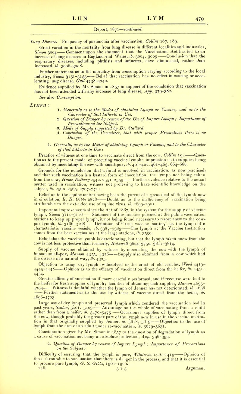 Report, 1871 —continued. Lung Disease. Frequency of pneumonia after vaccination, Collins 187. 189. Great variation in the mortality from lung disease in different localities and industries, Simon 3004 Comment upon the statement that the Vaccination Act has led to an increase of lung diseases in England and Wales, ib. 3004, 3005 Conclusion that the respiratory diseases, including phthisis and influenza, have diminished, rather than increased, ib. 3006-3008. Further statement as to the mortality from consumption varying according to the local industry, Simon 3151-3153 Belief that vaccination has no effect in causing or acce- lerating lung disease, Gull 4738-4740. Evidence supplied by Mr. Simon in 1857 in support of the conclusion that vaccination has not been attended with any increase of lung disease, App. 379-382. See also Consumption. Lymph : 1. Generally as to the Modes of obtaining Lymph or Vaccine, and as to the Character of that hitherto in Use. 2. Question of Danger by reason of the Use of Impure Lymph ; Importance of Precautions on the Subject. 3. Mode of Supply suggested by Dr. Stallard. 4. Conclusion of the Committee, that with proper Precautions there is no Danger. 1. Generally as to the Modes of obtaining Lymph or Vaccine, and to the Character of that hitherto in Use: Practice of witness at one time to vaccinate direct from the cow, Collins 192 Ques- tion as to the present mode of procuring vaccine lymph; impression as to supplies being obtained by inoculating the cow with small-pox, ib. 401-407. 461-463. 664-668. Grounds for the conclusion that a fraud is involved in vaccination, as now praciisedj and that such vaccination is a bastard form of inoculation, the lymph not being taken from the cow, Hume-Rothery 2542. 2551-2559 Further evidence relative to the actual matter used in vaccination, witness not professing to have scientific knowledge on the subject, ib. 2560-2565. 2707-2711. Belief as to the equine matter having been the parent of a great deal of the lymph now in circulation, Ii. B. Gibbs 2828 Doubt as to the inefficiency of vaccination being attributable to the extended use of equine virus, ib. 2899-2901. Important improvements since the Act of 1867, in the system for the supply of vaccine lymph, Simon 3114-3116 Statement of the practice pursued at the public vaccination stations to keep up proper lymph, it not being found necessary to resort anew to the cow- pox lymph, ib. 3166-3168 Definition of “ true vaccine matter,'’ as the lymph of a characteristic vaccine vesicle, ib. 3387-3389 The lymph at the Vaccine Institution comes from the best vaccinators at the large stations, ib. 3550. Belief that the vaccine lymph is deteriorating, but that the lymph taken anew from the cow is not less protective than formerly, Bakewell 3604-3750. 3811-3814. Supply of vaccine obtained by witness by inoculating the cow with the lymph of human small-pox, Marson 4325, 4326 Supply also obtained from a cow which had the disease in a natural way, ib. 4325. Objection to using dry lymph re-dissolved or the crust of old vesicles. Wood 4419— 4445-4448 Opinion as to the efficacy of vaccination direct from the heifer, ib. 4451- 4454- Greater efficacy of vaccination if more carefully performed, and if recourse were had to the heifer for fresh supplies of lymph ; facilities of obtaining such supplies, Marson 4695- 4704 Witness is doubtful whether the lymph of Jenner lias net deteriorated, ib. 4696 Furtiier statement as to the use by witness of vaccine direct from the heifer, ib. 4696-4703. Large use of dry lymph and preserved lymph which rendered the vaccination bad in past years, Seaton, 5401. 5403 Advantage on the whole of vaccinating from a child rather than from a heifer, ib. 5470-5475 Occasional supplies of lymph direct from the cow, though probably the greater part of the lymph now in use in the vaccine institu- tion is that originally supplied by Jenner, ib. 5618, 5619 Objection to ihe use of lymph from the arm of an adult under re-vaccination, ib. 5629-5631. Consideration given by Mr. Simon in 1857 to the question of degradation of lymph as a cause of vaccination not being an absolute protection, App. 396-399. 2. Question of Danger by reason of Impure Lymph ; Importance of Precautions on the Subject: Difficulty of ensuring that the lymph is pure, Wilkinson 1416-1419 Opinion of those favourable to vaccination that there is danger in the process, and that it is essential to procure pure lymph, G. S. Gibbs, 1 go 1-190b. 246. 3 p 3 Argument