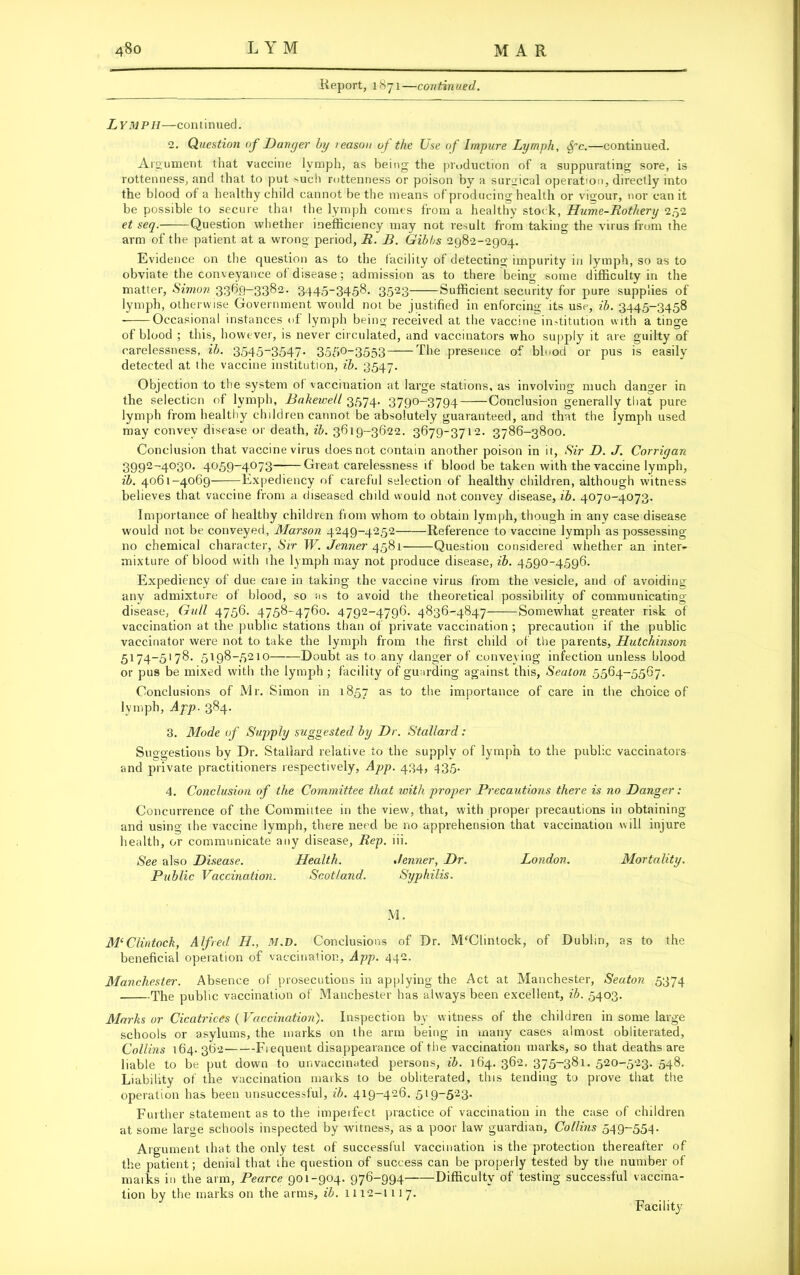 Report, 1871—continued. Lymph—con t i n ued. 2. Question of Danger by reason of the Use of Impure Lymph, ffc.—continued. Argument that vaccine lymph, as being the production of a suppurating sore, is rottenness, and that to put >uch rottenness or poison by a surgical operation, directly into the blood of a healthy child cannot be the means of producing health or vigour, nor can it be possible to secure that the lymph comes from a healthy stock, Hume-Rothery 252 et seq. Question whether inefficiency may not result from taking the virus from the arm of the patient at a wrong period, R. B. Gibbs 2982-2904. Evidence on the question as to the facility of detecting impurity in lymph, so as to obviate the conveyance of disease; admission as to there being some difficulty in the matter, Simon 3369-3382. 344-5~345d- 3523 Sufficient security for pure supplies of lymph, otherwise Government would not be justified in enforcing its use, ib. 3445-3458 Occasional instances of lymph being received at the vaccine institution with a tinge of blood ; this, however, is never circulated, and vaccinators who supply it are guilty of carelessness, ib. 3545~3547- 3550_3553 The presence of blood or pus is easily detected at the vaccine institution, ib. 3547. Objection to the system of vaccination at large stations, as involving much danger in the selection of lymph, Bakewell 3574. 3790-3794 Conclusion generally that pure lymph from healthy children cannot be absolutely guaranteed, and that the lymph used may convey disease or death, ib. 3619-3622. 3679-3712. 3786-3800. Conclusion that vaccine virus does not contain another poison in it, Sir D. J. Corrigan 3992-4030. 4059-4073 Great carelessness if blood be taken with the vaccine lymph, ib. 4061-4069 Expediency of careful selection of healthy children, although witness believes that vaccine from a diseased child would not convey disease, ib. 4070-4073. Importance of healthy children from whom to obtain lymph, though in any case disease would not be conveyed, Marson 4249-4252 Reference to vaccine lymph as possessing no chemical character. Sir W. Jenner 4581— Question considered whether an inter- mixture of blood with the lymph may not produce disease, ib. 4590-4596. Expediency of due care in taking the vaccine virus from the vesicle, and of avoiding any admixture of blood, so as to avoid the theoretical possibility of communicating- disease, Gull 4756. 4758-4760. 4792-4796. 4836-4847 Somewhat greater risk of vaccination at the public stations than of private vaccination ; precaution if the public vaccinator were not to take the lymph from the first child of the parents, Hutchinson 5174-5178. 5198-5210 Doubt as to any danger of conveying infection unless blood or pus be mixed with the lymph ; facility of guarding against this, Seaton 5564-5567. Conclusions of Mr. Simon in 1857 as to the importance of care in the choice of lymph, App. 384. 3. Mode of Supply suggested by Dr. Stallard: Suggestions by Dr. Stallard relative to the supply of lymph to the public vaccinators and private practitioners respectively, App. 434, 435. 4. Conclusion of the Committee that with proper Precautions there is no Danger: Concurrence of the Commiitee in the view, that, with proper precautions in obtaining and using the vaccine lymph, there need be no apprehension that vaccination will injure health, or communicate any disease, Rep. iii. See also Disease. Health. Jenner, Dr. London. Mortality. Public Vaccination. Scotland. Syphilis. M. M‘Clintock, Alfred H., M.D. Conclusions of Dr. M'Clinlock, of Dublin, as to the beneficial operation of vaccination, App. 442. Manchester. Absence of prosecutions in applying the Act at Manchester, Seaton 5374 The public vaccination of Manchester has always been excellent, ib. 5403. Marks or Cicatrices {Vaccination). Inspection by witness of the children in some large schools or asylums, the marks on the arm being in many cases almost obliterated, Collins 164. 362 Frequent disappearance of the vaccination marks, so that deaths are liable to be put down to unvaccinated persons, ib. 164. 362. 375-381. 520-523. 548. Liability of the vaccination marks to be obliterated, this tending to prove that the operation has been unsuccessful, ib. 419-426. 519-523. Further statement as to the impeifect practice of vaccination in the case of children at some large schools inspected by witness, as a poor law guardian, Collins 549-554- Argument that the only test of successful vaccination is the protection thereafter of the patient; denial that the question of success can be properly tested by the number of marks in the arm, Pearce 901-904. 976-994 Difficulty of testing successful vaccina- tion by the marks on the arms, ib. 1112-1 11 7. Facility