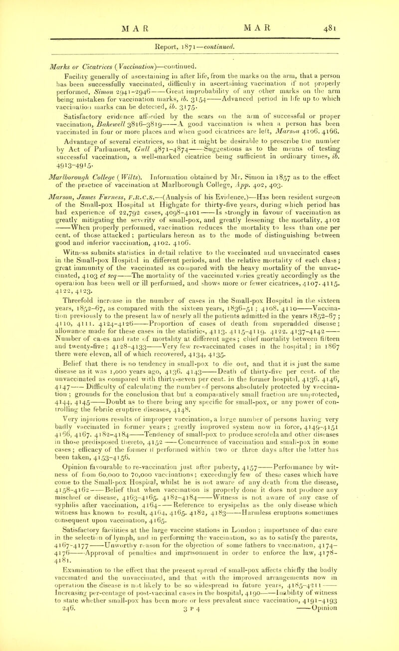 Report, 1871 —continued. Marks or Cicatrices ( Vaccination)—continued. Facility generally of ascertaining in after life, from the marks on the arm, that a person has been successfully vaccinated, difficulty in ascertaining vaccination if not properly performed, Simon 2941-2946— Great improbability of any other marks 011 the arm being mistaken for vaccination marks, ib. 3154 Advanced period in life up to which vaccination marks can be detecied, ib. 3175. Satisfactory evidence afforded by the scars on the arm of successful or proper vaccination, Bakewell 3816-3819 A good vaccination is when a person has been vaccinated in four or more places and when good cicatrices are lelt, Marson 4106. 4166. Advantage of several cicatrices, so that it might be desirable to prescribe the number by Act of Parliament, Gull 4871-4874 Suggestions as to the means of testing successful vaccination, a well-marked cicatrice being sufficient in ordinary times, ib. 4913-49>5- Marlborough College (Wilts). Information obtained by Mr. Simon in 1857 as the effect of the practice of vaccination at Marlborough College, App. 402, 403. Marson, James Furness, F.R.C.s.-—(Analysis of his Evidence.)—Has been resident surgeon of the Small-pox Hospital at Highgate for thirty-five years, during which period has had experience of 22,792 cases, 4098-4101 Is strongly in favour of vaccination as greatly mitigating the severity of small-pox, and greatly lessening the mortality, 4102 When properly performed, vaccination reduces the mortality to less than one per cent, of those attacked ; particulars hereon as to the mode of distinguishing between good and inferior vaccination, 4102. 4106. Witness submits statistics in detail relative to the vaccinated and unvaccinated cases in the Small-pox Hospital in different periods, and the relative mortality of each class; great immunity of the vaccinated as compared with the heavy mortality of the unvac- cinated, 4103 et seq The mortality of the vaccinated varies greatly accordingly as the operation has been well or ill performed, and shows more or fewer cicatrices, 4 107. 4115. 4122, 4123. Threefold increase in the number of cases in the Small-pox Hospital in the sixteen years, 1852-67, as compared with the sixteen years, 1836-51 ; 4108. 4110 Vaccina- tion previously to the present law of nearly all the patients admitted in the years 1852-67 ; 4110, 4111. 4124-4126 Proportion of cases of death from superadded disease; allowance made for these cases in the statistics, 4113. 4115-4119. 4122. 4137-4142 Number of ca-.es and rate of mortality at different ages; chief mortality between fifteen and twenty-five; 4128-4133 Very few re-vaccinated cases in the hospital; in 1867 there were eleven, all of which recovered, 4134, 4135. Belief that there is no tendency in small-pox to die out, and that it is just the same disease as it was 1,000 years ago, 4136. 4143 Death of thirty-five per cent, of the unvaccinated as compared with thirty-seven per cent, in the former hospital, 4136. 4146, 4147 Difficulty of calculating the number of persons absolutely protected by vaccina- tion ; grounds for the conclusion that but a comparatively small fraction are unprotected, 4144, 4145 Doubt as to there being any specific for small-pox, or any power of con- trolling the febrile eruptive diseases, 4148. Very injurious results of improper vaccination, a large number of persons having very badly vaccinated in former years; greatly improved system now in force, 4149-4151 4166, 4167. 4182-4184 Tendency of small-pox to produce scrofula and other diseases in those predisposed thereto, 4152 Concurrence of vaccination and small-pox in some cases; efficacy of the former ll performed within two or three days after the latter has been taken, 4153-4156. Opinion favourable tore-vaccination just after puberty, 4157 Perfoimance by wit- ness of fiom 60,000 to 7o,ooo vaccinations; exceedingly few of these cases which have come to the Small-pox Hospifal, whilst he is not aware of any death from the disease, 4158-4162 Belief that when vaccination is properly done it does not produce any mischief or disease, 4163-4165. 4182-4184 Witness is not aware of any case of syphilis after vaccination, 4164 Reference to erysipelas as the only disease which witness has known to result, 4164, 4165. 4182, 4183 Harmless eruptions sometimes consequent upon vaccination, 4165. Satisfactory facilities at the large vaccine stations in London ; importance of due care in the selection of lymph, and in performing the vaccination, so as to satisfy the parents, 4167-4177 Unworthy reason for the objection of some fathers to vaccination, 4174— 4176 Approval of penalties and imprisonment in order to enforce the law, 4178- 4181. Examination to the effect that the present spread of small-pox affects chiefly the badly vaccinated and the unvaccinated, and that with the improved arrangements now in operation the disease is not likely to be so widespread in future years, 4185-4211 Increasing per-centage of post-vaccinal cases in the hospital, 4190——Inability of witness to state whether small-pox has been more or less prevalent since vaccination, 4191-4193 246. 3 p 4 Opinion